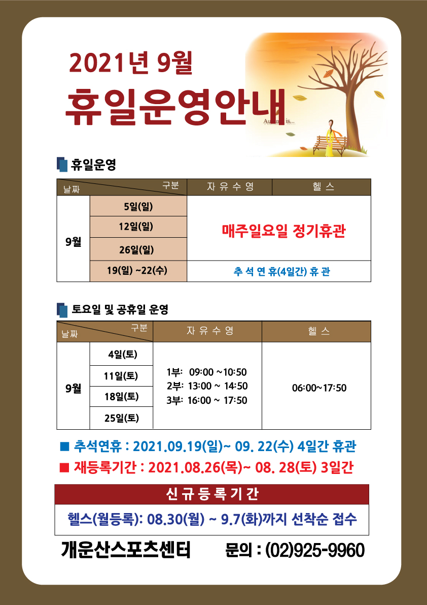 2021년 9월 휴일운영 안내
■휴일운영
자유수영,헬스
9월 5일(일),12일(일),26일(일) 매주일요일 정기휴관 
9월 19일(일)~22일(수) 추석연휴(4일간)휴관

■토요일 및 공휴일 운영
자유수영
9월 4일(토),11일(토),18일(토),25일(토)  1부 09:00~10:50 / 2부 13:00~14:50 / 3부 16:00~17:50
헬스
9월 4일(토),11일(토),18일(토),25일(토)  06:00 ~ 17:00

추석연휴:2021.09.19(일)~09.22(수)4일간휴관
재등록기간:20201.08.26(목)~08.28(토)3일간
신규등록기간-헬스(월등록):08.30(월) ~ 9. 7(화) 까지 선착순 접수 
개운산스포츠센터 문의:(02)925-9960