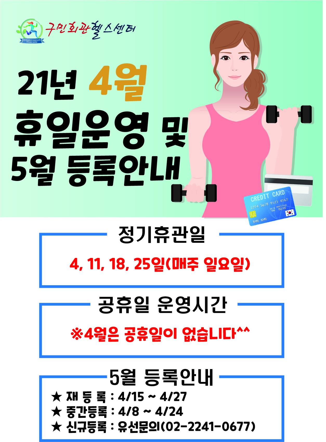 구민회관 헬스센터
21년 4월 휴일운영 및 5월 등록안내
-정기휴관일 4, 11, 18, 25일(매주 일요일)
-공휴일 운영시간  : ※4월은 공휴일이 없습니다^^
- 5월 등록안내
 ★ 재 등 록 : 4/15 ~ 4/27 
★ 중간등록 : 4/8 ~ 4/24 
★ 신규등록 : 유선문의(02-2241-0677)
