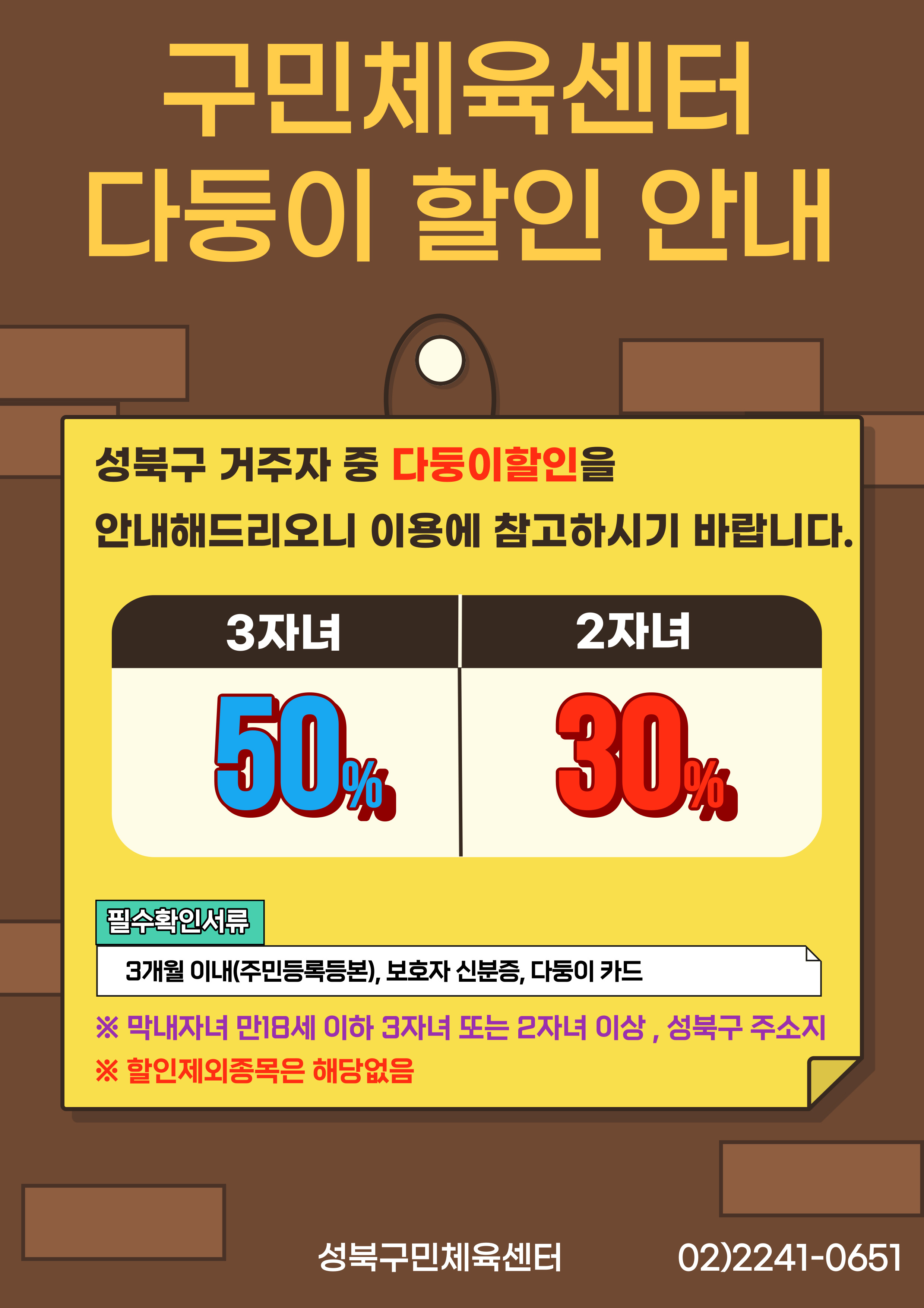 구민체육센터 다둥이 할인 안내
성북구 거주자 중 다둥이할인을 안내해드리오니 이용에 참고하시기 바랍니다.
3자녀 : 50%
2자녀 : 30%
필수확인서류
3개월 이내(주민등록등본), 보호자 신분증, 다둥이 카드
※ 막내자녀 만18세 이하 3자녀 또는 2자녀 이상,성북구 주소지
※ 할인제외종목은 해당없음
성북구민체육센터
02)2241-0651