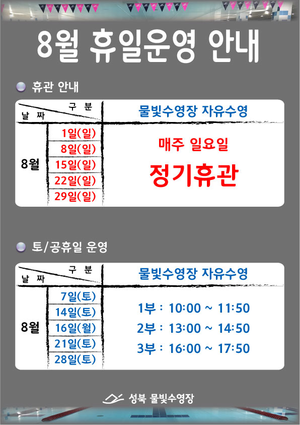 8월 휴일운영 안내
○ 휴관안내
물빛수영장 자유수영
8월 1일(일),8일(일),15일(일),22일(일),29일(일) 매주 일요일 정기휴관
○ 토/공휴일 운영
물빛수영장 자유수영
7일(토),14일(토),21일(토),28일(토) 1부 10:00~11:50 / 2부 13:00~14:50 / 3부 16:00~17:50
성북물빛수영장