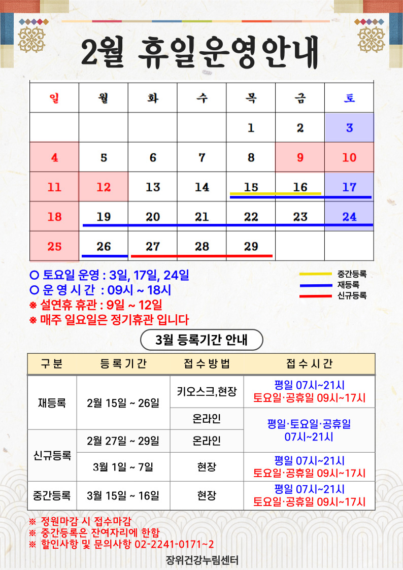  2월 휴일운영안내
 일요일 | 월요일 | 화요일 | 수요일 | 목요일 | 금요일 | 토요일
 - | - | - | - | 1 | 2 | 3
 4  휴관 | 5 | 6 | 7 | 8 | 9 설날연휴 | 10 설날연휴
 11 설날연휴 | 12 설날연휴 | 13 | 14 | 15 (중간등록:15일~16일), (재등록 :15일~26일) | 16 (중간등록:15일~16일), (재등록 :15일~26일) | 17 (재등록 :15일~26일)
 18 휴관 | 19 (재등록 :15일~26일) | 20 (재등록 :15일~26일) | 21 (재등록 :15일~26일) | 22 (재등록 :15일~26일) | 23 (기존회원
 재등록 :15일~26일) | 24 (재등록 :15일~26일)
 25 휴관 | 26 (재등록 :15일~26일) | 27 (신규등록) | 28 (신규등록) | 29 (신규등록) | - | -
 토요일 운영 : 3일, 17일, 24일
 운영시간 : 09시~18시
*설연휴 휴관 : 9일~12일
*매주 일요일은 정기휴관입니다.

 
  3월 등록기간 안내
  구분 | 등록기간 | 접수방법 | 접수시간
  ·재등록 | 2월 15일 ~ 26일 | 키오스크, 현장 | 07시~21시/토요일·공휴일 09시~17시
  ·재등록 | 2월 15일 ~ 26일 | 온라인 | 평일·토요일·공휴일 07시~21시 
  ·신규등록 | 2월 27일 ~ 2월 29일 | 온라인 | 평일·토요일·공휴일 07시~21시 
  ·신규등록 | 3일1일 ~ 3월7일 | 현장 | 평일 07시~21시/토요일·공휴일 09시~17시
  ·중간등록 | 3일15일 ~ 16일 | 현장 | 평일 07시~21시/토요일·공휴일 09시~17시
  ※정원 마감시 접수마감
  ※중간등록은 잔여자리에 한함
  ※할인사항 및 문의사항 02-2241-0171~2
  
  장위건강누림센터