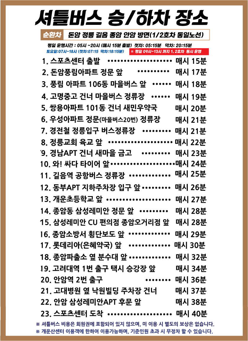 셔틀버스 승/하차 장소
순환차 돈암 정릉 길음 종암 안암 방면(1/2호차 동일노선)
평일운행시간: 05시~20시 (매시 15분 출발) 첫차: 05:15분 막차: 20:15분 
토요일:07시~18시 (첫차:07:15 막차:18:15분) 
※평일 09시~13시까지 1, 2호차 동시 운행
1. 스포츠센터 출발 : 매시 15분
2. 돈암풍림아파트 정문 앞 : 매시 17분
3. 풍림 아파트 106동 마을버스 앞 : 매시 18분
4. 고명중고 건너 마을버스 정류장 : 매시 19분
5. 쌍용아파트 101동 건너 새민우약국 : 매시 20분
6. 우성아파트 정문(마을버스20번) 정류장 : 매시 21분
7. 경전철 정릉입구 버스정류장 :  매시 21분
8. 정릉교회 육교 앞 : 매시 22분
9. 경남APT 건너 새마을금고 : 매시 23분
10. 와! 싸다 타이어 앞 : 매시 24분
11. 길음역 공항버스 정류장 : 매시 25분
12. 동부APT 지하주차장 입구 앞 : 매시 26분
13. 개운초등학교 앞 : 매시 27분
14. 종암동 삼성레미안 정문 앞 : 매시 28분
15. 삼성레미안 CU 편의점 종암오거리점 앞 : 매시 28분
16. 종암소방서 횡단보도 앞 : 매시 29분
17. 롯데리아(은혜약국) 앞 : 매시 30분
18. 종암파출소 옆 분수대 앞 : 매시 32분
19. 고려대역 1번 출구 택시 승강장 앞 : 매시 34분
20. 안암역 2번 출구 : 매시 36분
21. 고대병원 옆 낙원빌딩 주차장 건너 : 매시 37분
22. 안암 삼성레미안APT 후문 앞 : 매시 38분
23. 스포츠센터 도착 : 매시 40분
※ 셔틀버스 비용은 회원권에 포함되어 있지 않으며, 미 이용 시 별도의 보상은 없습니다. 
※개운산센터 이용객에 한하여 이용가능하며, 기준인원 초과 시 무정차 할 수 있습니다.