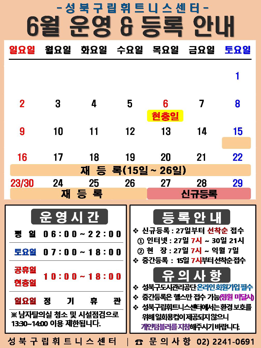   성북구립휘트니스센터
  6월 운영&등록 안내
  공휴일:6.6일(현충일) / 재등록 : 6.15~6.26일 / 신규등록 : 6.27일~29일

  □ 운영시간
  ○평   일 : 06:00 ~ 22:00 / 토요일 : 07:00 ~ 18:00 /  공휴일 : 10:00 ~ 18:00
  ○ 토요일 : 8일(토) / 15일(토) / 22일(토) / 29일(토) 
  ○ 현충일 : 6.6.(목) : 10:00 ~ 18:00   
  ○ 일요일 정기휴관 : 2일(일) / 9(일) / 16일(일) / 23일(일) / 30일(일)
  ※ 남자 탈의실 청소 및 시설점검으로 13:30~14:00(평일)까지 이용제한 됩니다.

  □ 등록 안내
  ○ 신규등록 : 27일부터 선착순 접수 - ① 인터넷 : 27일 7시 ~ 31일 21시 ② 현   장 : 27일 7시 ~ 익월 7일
  ○ 중간등록 : 15일 7시부터 선착순 접수

  □ 유의사항
  ○ 성북구도시관리공단 온라인회원가입 필수
  ○ 중간등록은 헬스만 접수 가능(정원미달시)
  ○ 성북구립휘트니스센터에서는 환경보호를 위해 일회용컵이 제공되지 않으니 개인텀블러를 지참해주시기 바랍니다.
  성북구립휘트니스센터 | 문의사항 02-2241-0691