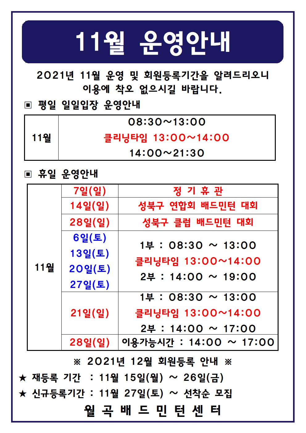 11월 운영안내
2021년 11월 운영 및 회원등록기간을 알려드리오니 이용에 착오 없으시길 바랍니다.
평일 일일입장 운영안내
11월 08:30 ~ 13:00 클리닝타임 13:00 ~ 14:00 14:00 ~ 21:30
휴일운영안내
11월 7일(일) 정기휴관
11월 14일(일) 성북구 연합회 배드민턴 대회
11월 28일(일) 성북구 클럽 배드민턴 대회
11월 6일(토) 1부 : 08:30 ~ 13:00 클리닝타임 13:00 ~ 14:00 2부 : 14:00 ~ 19:00
11월 13일(토) 1부 : 08:30 ~ 13:00 클리닝타임 13:00 ~ 14:00 2부 : 14:00 ~ 19:00
11월 20일(토) 1부 : 08:30 ~ 13:00 클리닝타임 13:00 ~ 14:00 2부 : 14:00 ~ 19:00
11월 27일(토) 1부 : 08:30 ~ 13:00 클리닝타임 13:00 ~ 14:00 2부 : 14:00 ~ 19:00
11월 21일(일) 1부 : 08:30 ~ 13:00 클리닝타임 13:00 ~ 14:00 2부 : 14:00 ~ 17:00
11월 28일(일) 이용가능시간  : 14:00 ~ 17:00
2021년 12월 회원등록 안내
재등록 기간 : 11월 15일(월) ~ 26일(금)
신규등록 기간 : 11월 27일(토) ~ 선착순 모집
월곡배드민턴센터