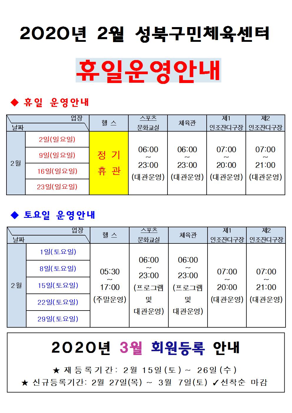 2020년 2월 성북구민체육센터 휴일운영안내
휴일운영안내
2월
2일(일요일) /헬스 정기휴관/스포츠문화교실 06:00~23:00(대관운영)/체육관 06:00~23:00(대관운영)/제1인조잔디구장 07:00~20:00(대관운영)/제2인조잔디구장 07:00~21:00(대관운영)
9일(일요일)/헬스 정기휴관/스포츠문화교실 06:00~23:00(대관운영)/체육관 06:00~23:00(대관운영)/제1인조잔디구장 07:00~20:00(대관운영)/제2인조잔디구장 07:00~21:00(대관운영)
16일(일요일)/헬스 정기휴관/스포츠문화교실 06:00~23:00(대관운영)/체육관 06:00~23:00(대관운영)/제1인조잔디구장 07:00~20:00(대관운영)/제2인조잔디구장 07:00~21:00(대관운영)
23일(일요일)/헬스 정기휴관/스포츠문화교실 06:00~23:00(대관운영)/체육관 06:00~23:00(대관운영)/제1인조잔디구장 07:00~20:00(대관운영)/제2인조잔디구장 07:00~21:00(대관운영)
토요일운영안내
2월
1일(토요일)/헬스 05:30~17:00(주말운영)/스포츠문화교실 06:00~23:00(프로그램 및 대관운영)/체육관 06:00~23:00(프로그램 및 대관운영)/ 제1인조잔디구장 07:00~20:00(대관운영)/ 제2인조잔디구장 07:00~21:00(대관운영)
8일(토요일)/헬스 05:30~17:00(주말운영)/스포츠문화교실 06:00~23:00(프로그램 및 대관운영)/체육관 06:00~23:00(프로그램 및 대관운영)/ 제1인조잔디구장 07:00~20:00(대관운영)/ 제2인조잔디구장 07:00~21:00(대관운영)
15일(토요일)/헬스 05:30~17:00(주말운영)/스포츠문화교실 06:00~23:00(프로그램 및 대관운영)/체육관 06:00~23:00(프로그램 및 대관운영)/ 제1인조잔디구장 07:00~20:00(대관운영)/ 제2인조잔디구장 07:00~21:00(대관운영)
22일(토요일)/헬스 05:30~17:00(주말운영)/스포츠문화교실 06:00~23:00(프로그램 및 대관운영)/체육관 06:00~23:00(프로그램 및 대관운영)/ 제1인조잔디구장 07:00~20:00(대관운영)/ 제2인조잔디구장 07:00~21:00(대관운영)
29일(토요일)/헬스 05:30~17:00(주말운영)/스포츠문화교실 06:00~23:00(프로그램 및 대관운영)/체육관 06:00~23:00(프로그램 및 대관운영)/ 제1인조잔디구장 07:00~20:00(대관운영)/ 제2인조잔디구장 07:00~21:00(대관운영)
2020년 3월 회원등록 안내
재등록기간:2월15일(토)~26일(수)
신규등록기간:2월27일(목)~3월7일(토) 선착순마감