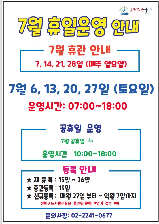7월 휴일운영안내 
7훨 휴관안내 - 7,14,21,28 (매주일요일) 
7월 6,13,20,27 (토요일) - 운영시간 : 07:00~18:00 
공휴일 운영 (운영시간 10:00~18:00 )- 7월 공휴일 無(없음)
등록안내(성북구도시관리공단 온라인 회원가입 후 접수가능) - 재등록 15일(토) ~ 26일(수) / 중간등록: 15일(토)  / 신규등록: 매월 27일 부터~익월 7일까지 
문의 02- 2241-0677