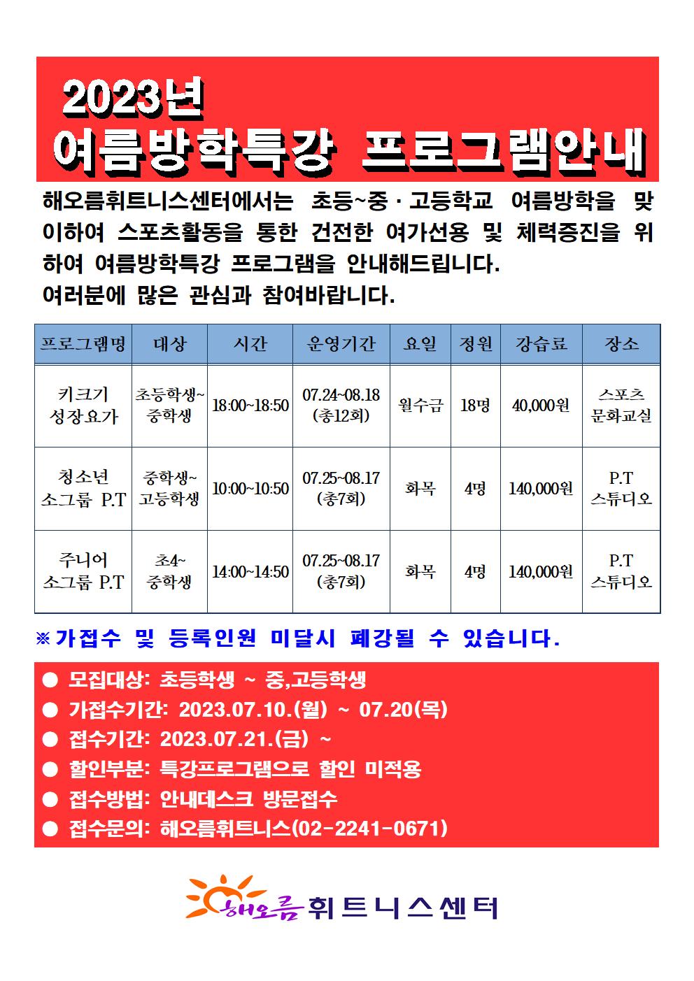 2023년 여름방학특강 프로그램안내
해오름휘트니스센터에서는 초등~중ᆞ고등학교 여름방학을 맞이하여 스포츠활동을 통한 건전한 여가선용 및 체력증진을 위하여 여름방학특강 프로그램을 안내해드립니다. 여러분에 많은 관심과 참여바랍니다.
프로그램명 | 대상 | 시간 | 운영기간 | 요일 | 정원 | 강습료 | 장소
키크기 성장요가 | 초등학생~ 중학생 | 18:00-18:50 | 07.24-08.18 (총12회) | 월수금  | 18명 | 40,000원 | 스포츠문화교실
청소년 소그룹 P.T | 중학생~고등학생 | 10:00-10:50 | 07.25-08.17(총7회) | 화목 | 4명 | 140,000원 | P.T 스튜디오
주니어 소그룹 P.T | 초4~중학생 | 14:00-14:50 | 07.25~08.17 (총7회) | 화목 | 4명 | 140,000원 | P.T 스튜디오 

※가접수 및 등록인원 미달시 폐강될 수 있습니다.
모집대상: 초등학생 ~ 중,고등학생
가접수기간: 2023.07.10.(월) ~ 07.20(목)
접수기간: 2023.07.21.(금) ~ 
할인부분: 특강프로그램으로 할인 미적용
접수방법: 안내데스크 방문접수
접수문의: 해오름휘트니스(02-2241-0671)
-
해오름 휘트니스센터