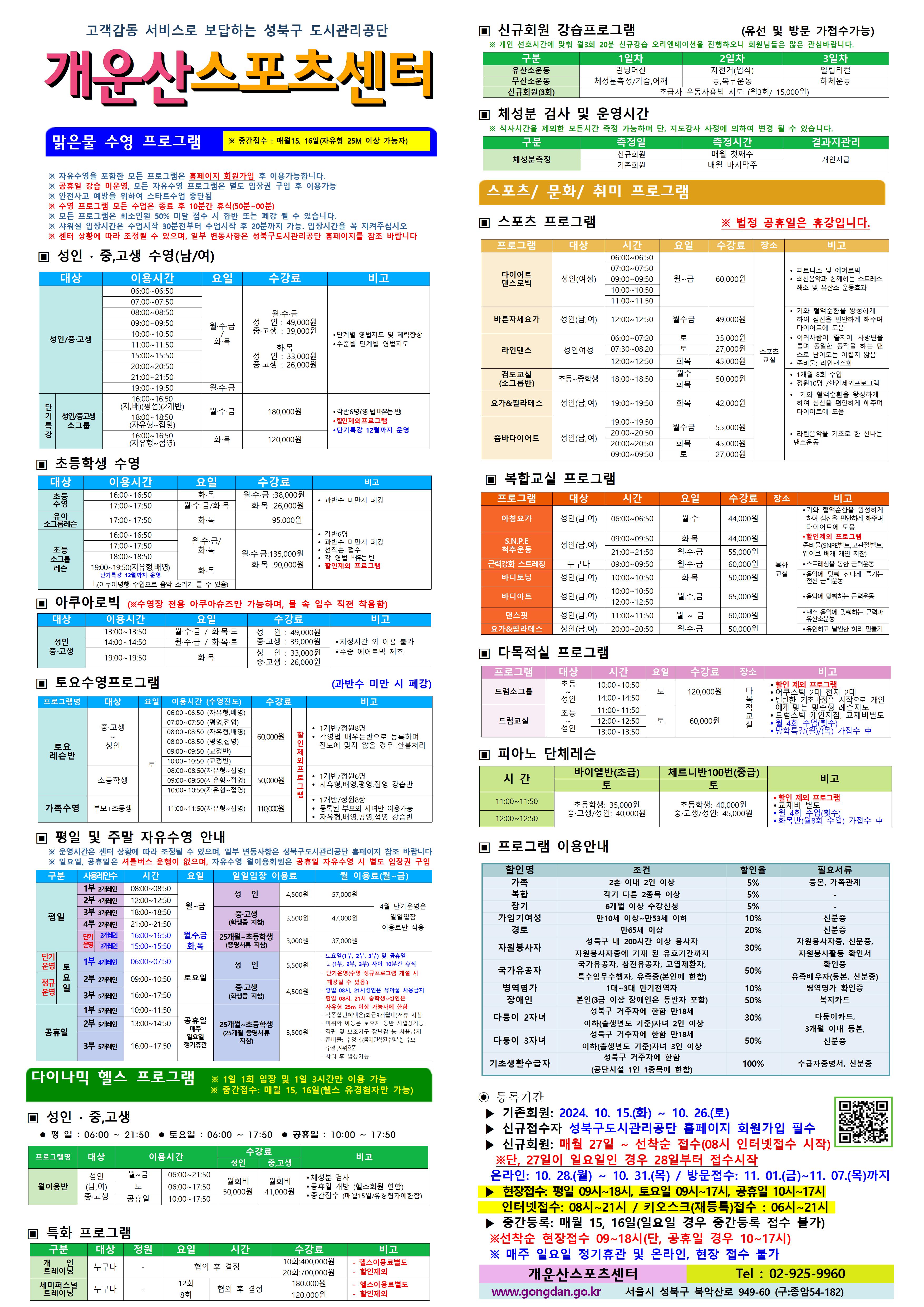고객감동 서비스로 보답하는 성북구 도시관리공단
개운산스포츠 센터

맑은물 수영 프로그램
※ 중간접수 : 매월15일,16일 (데스크방문: 9시~18시) (자유형 25M 이상 가능자) 

※ 자유수영을 포함한 모든 프로그램은 홈페이지 회원가입 후 이용가능합니다.
※ 공휴일 강습 미운영, 모든 자유수영 프로그램은 별도 입장권 구입 후 이용가능 
※ 안전사고 예방을 위하여 스타트수업 중단됨
※ 수영 프로그램 모든 수업은 종료 후 10분간 휴식(50분 ~ 00분)
※ 모든 프로그램은 최소인원 50% 미달 접수 시 합반 또는 폐강 될 수 있습니다. 
※ 샤워실 입장시간은 수업 30분전부터 수업시작 후 20분까지 가능. 입장시간을 꼭 지켜주십시오
※ 센터 상황에 따라 조정될 수 있으며, 일부 변동사항은 성북구도시관리공단 홈페이지를 참조 바랍니다

▣ 성 인 · 중,고생 수영(남/여)
대상 | 이용시간 | 요일 | 수강료 | 비고
성 인/중·고생 | 06:00~06:50 | 월·수·금/화·목 | 월·수·금-성 인 : 49,000원,중·고생 : 39,000원 화·목-성 인 : 33,000원,중·고생 : 26,000원 | 단계별 영법지도 및 체력 향상, 수준별 단계별 영법지도 
성 인/중·고생 | 07:00~07:50 | 월·수·금/화·목 | 월·수·금-성 인 : 49,000원,중·고생 : 39,000원 화·목-성 인 : 33,000원,중·고생 : 26,000원 | 단계별 영법지도 및 체력 향상, 수준별 단계별 영법지도 
성 인/중·고생 | 08:00~08:50 | 월·수·금/화·목 | 월·수·금-성 인 : 49,000원,중·고생 : 39,000원 화·목-성 인 : 33,000원,중·고생 : 26,000원 | 단계별 영법지도 및 체력 향상, 수준별 단계별 영법지도 
성 인/중·고생 | 09:00~09:50 | 월·수·금/화·목 | 월·수·금-성 인 : 49,000원,중·고생 : 39,000원 화·목-성 인 : 33,000원,중·고생 : 26,000원 | 단계별 영법지도 및 체력 향상, 수준별 단계별 영법지도 
성 인/중·고생 | 10:00~10:50 | 월·수·금/화·목 | 월·수·금-성 인 : 49,000원,중·고생 : 39,000원 화·목-성 인 : 33,000원,중·고생 : 26,000원 | 단계별 영법지도 및 체력 향상, 수준별 단계별 영법지도 
성 인/중·고생 | 11:00~11:50 | 월·수·금/화·목 | 월·수·금-성 인 : 49,000원,중·고생 : 39,000원 화·목-성 인 : 33,000원,중·고생 : 26,000원 | 단계별 영법지도 및 체력 향상, 수준별 단계별 영법지도 
성 인/중·고생 | 15:00~15:50 | 월·수·금/화·목 | 월·수·금-성 인 : 49,000원,중·고생 : 39,000원 화·목-성 인 : 33,000원,중·고생 : 26,000원 | 단계별 영법지도 및 체력 향상, 수준별 단계별 영법지도 
성 인/중·고생 | 20:00~20:50 | 월·수·금/화·목 | 월·수·금-성 인 : 49,000원,중·고생 : 39,000원 화·목-성 인 : 33,000원,중·고생 : 26,000원 | 단계별 영법지도 및 체력 향상, 수준별 단계별 영법지도 
성 인/중·고생 | 21:00~21:50 | 월·수·금/화·목 | 월·수·금-성 인 : 49,000원,중·고생 : 39,000원 화·목-성 인 : 33,000원,중·고생 : 26,000원 | 단계별 영법지도 및 체력 향상, 수준별 단계별 영법지도 
성 인/중·고생 | 19:00~19:50 | 월·수·금 | 월·수·금-성 인 : 49,000원,중·고생 : 39,000원 | 단계별 영법지도 및 체력 향상, 수준별 단계별 영법지도 
(단기특강)성 인/중·고생 소그룹 | 16:00~16:50(자,배)(평접)(2개반) | 월·수·금 | 180,000원 | 각반6명(영 법 배우는 반), 할인 제외 프로그램, 단기특강 12월까지 운영
(단기특강)성 인/중·고생 소그룹 | 18:00~18:50(자유형~접영) | 월·수·금 | 180,000원 | 각반6명(영 법 배우는 반), 할인 제외 프로그램, 단기특강 12월까지 운영
(단기특강)성 인/중·고생 소그룹 | 16:00~16:50(자유형~접영) | 화·목 | 120,000원 | 각반6명(영 법 배우는 반), 할인 제외 프로그램, 단기특강 12월까지 운영


▣ 초등학생 수영
대상 | 이용시간 | 요일 | 수강료 | 비고
초등수영 | 16:00~16:50 | 화,목 | 화·목 : 26,000원 | 과반수 미만시 폐강
초등수영 | 17:00~17:50 | 월,수,금/화,목 | 월·수·금 : 38,000원, 화·목 : 26,000원 | 과반수 미만시 폐강
유아 소그룹 레슨 | 17:00~17:50 | 화,목 | 95,000원 | 각반 6명,과반수 미만시 폐강,선착순 접수,각 영법 배우는반, 할인제외 프로그램
초등 소그룹 레슨 | 16:00~16:50 | 월,수,금/화,목  | 월·수·금 : 135,000원, 화·목 : 90,000원 | 각반 6명,과반수 미만시 폐강,선착순 접수,각 영법 배우는반, 할인제외 프로그램
초등 소그룹 레슨 | 17:00~17:50 | 월,수,금/화,목  | 월·수·금 : 135,000원, 화·목 : 90,000원 | 각반 6명,과반수 미만시 폐강,선착순 접수,각 영법 배우는반, 할인제외 프로그램
초등 소그룹 레슨 | 18:00~18:50 | 월,수,금/화,목  | 월·수·금 : 135,000원, 화·목 : 90,000원 | 각반 6명,과반수 미만시 폐강,선착순 접수,각 영법 배우는반, 할인제외 프로그램
초등 소그룹 레슨 | 19:00~19:50(자유형,배영) - 단기특강 12월까지 운영, 아쿠아병행 수업으로 음악소리가 클수 있음 | 화,목  | 월·수·금 : 135,000원, 화·목 : 90,000원 | 각반 6명,과반수 미만시 폐강,선착순 접수,각 영법 배우는반, 할인제외 프로그램
  
  
▣ 아쿠아로빅 (※수영장 전용 아쿠아슈즈만 가능하며, 물 속 입수 직전 착용함)
대상 | 이용시간 | 요일 | 수강료 | 비고
성 인/중·고생 | 13:00~13:50 | 월·수·금 / 화·목·토 | 성 인 : 49,000원,중·고생 : 39,000원 | 지정시간 외 이용불가,수중 에어로빅 체조
성 인/중·고생 | 14:00~14:50 | 월·수·금 / 화·목·토 | 성 인 : 49,000원,중·고생 : 39,000원 | 지정시간 외 이용불가,수중 에어로빅 체조
성 인/중·고생 | 19:00~19:50 | 화·목 | 성 인: 33,000원,중·고생: 26,000원 | 지정시간 외 이용불가,수중 에어로빅 체조
  

▣ 토요수영프로그램 (과반수 미만 시 폐강)
프로그램명 | 대상 | 요일 | 이용시간(수영진도) | 수강료 | 비고
토요 레슨반 | 중·고생~ 성 인 | 토 | 06:00~06:50(자유형, 배영) | 60,000원 (할인 제외 프로그램) | 1개반/정원8명,각영법 배우는반으로 등록하며 진도에 맞지 않을 경우 환불처리
토요 레슨반 | 중·고생~ 성 인 | 토 | 07:00~07:50(평영, 접영) | 60,000원 (할인 제외 프로그램) | 1개반/정원8명,각영법 배우는반으로 등록하며 진도에 맞지 않을 경우 환불처리
토요 레슨반 | 중·고생~ 성 인 | 토 | 08:00~08:50(자유형, 배영) | 60,000원 (할인 제외 프로그램) | 1개반/정원8명,각영법 배우는반으로 등록하며 진도에 맞지 않을 경우 환불처리
토요 레슨반 | 중·고생~ 성 인 | 토 | 08:00~08:50(평영, 접영) | 60,000원 (할인 제외 프로그램) | 1개반/정원8명,각영법 배우는반으로 등록하며 진도에 맞지 않을 경우 환불처리
토요 레슨반 | 중·고생~ 성 인 | 토 | 09:00~09:50(교정반) | 60,000원 (할인 제외 프로그램) | 1개반/정원8명,각영법 배우는반으로 등록하며 진도에 맞지 않을 경우 환불처리
토요 레슨반 | 중·고생~ 성 인 | 토 | 10:00~10:50(교정반) | 60,000원 (할인 제외 프로그램) | 1개반/정원8명,각영법 배우는반으로 등록하며 진도에 맞지 않을 경우 환불처리
토요 레슨반 | 초등학생 | 토 | 08:00~08:50(자유형~접영) | 50,000원 (할인 제외 프로그램) | 1개반/정원6명,자유형,배영,평영,접영 강습반
토요 레슨반 | 초등학생 | 토 | 09:00~09:50(자유형~접영) | 50,000원 (할인 제외 프로그램) | 1개반/정원6명,자유형,배영,평영,접영 강습반
토요 레슨반 | 초등학생 | 토 | 10:00~10:50(자유형~접영) | 50,000원 (할인 제외 프로그램) | 1개반/정원6명,자유형,배영,평영,접영 강습반
가족수영 | 부모 + 초등생 | 토 | 11:00~11:50(자유형~접영) | 110,000원 (할인 제외 프로그램) | 1개반/정원8쌍,등록된 부모와 자녀만 이용가능,자유형,배영,평영,접영 강습반

  
▣ 평일 및 주말 자유수영 안내
※ 운영시간은 센터 상황에 따라 조정될 수 있으며, 일부 변동사항은 성북구도시관리공단 홈페이지 참조 바랍니다
※ 일요일, 공휴일은 셔틀버스 운행이 없으며, 자유수영 월이용회원은 공휴일 자유수영 시 별도 입장권 구입
구분 |사용레인수| 시간 | 요일 | 일일입장 이용료 | 월 이용료(월~금)
평일 |1부 2개레인| 08:00~08:50 | 월~금 | 성 인:4,500원,중·고생(학생증 지참):3,500원,25개월~초등학생(증명서류 지참):3,000원 | 성 인:57,000원,중·고생(학생증 지참):47,000원,25개월~초등학생(증명서류 지참):37,000원 (4월 단기운영은 일일입장 이용료만 적용)
평일 |2부 4개레인| 12:00~12:50 | 월~금 | 성 인:4,500원,중·고생(학생증 지참):3,500원,25개월~초등학생(증명서류 지참):3,000원 | 성 인:57,000원,중·고생(학생증 지참):47,000원,25개월~초등학생(증명서류 지참):37,000원 (4월 단기운영은 일일입장 이용료만 적용)
평일 |3부 3개레인| 18:00~18:50 | 월~금 | 성 인:4,500원,중·고생(학생증 지참):3,500원,25개월~초등학생(증명서류 지참):3,000원 | 성 인:57,000원,중·고생(학생증 지참):47,000원,25개월~초등학생(증명서류 지참):37,000원 (4월 단기운영은 일일입장 이용료만 적용)
평일 |4부 2개레인| 21:00~21:50 | 월~금 | 성 인:4,500원,중·고생(학생증 지참):3,500원,25개월~초등학생(증명서류 지참):3,000원 | 성 인:57,000원,중·고생(학생증 지참):47,000원,25개월~초등학생(증명서류 지참):37,000원 (4월 단기운영은 일일입장 이용료만 적용)
평일 |단기운영 2개레인| 16:00~16:50 | 월,수,금 | 성 인:4,500원,중·고생(학생증 지참):3,500원,25개월~초등학생(증명서류 지참):3,000원 | 성 인:57,000원,중·고생(학생증 지참):47,000원,25개월~초등학생(증명서류 지참):37,000원 (4월 단기운영은 일일입장 이용료만 적용)
평일 |단기운영 2개레인| 15:00~15:50 | 화,목 | 성 인:4,500원,중·고생(학생증 지참):3,500원,25개월~초등학생(증명서류 지참):3,000원 | 성 인:57,000원,중·고생(학생증 지참):47,000원,25개월~초등학생(증명서류 지참):37,000원 (4월 단기운영은 일일입장 이용료만 적용)
토요일(단기운영) |1부 4개레인| 06:00~07:50 | 토요일 | 성 인:5,500원,중·고생(학생증 지참):4,500원,25개월~초등학생(증명서류 지참):3,500원 |·토요일(1부, 2부, 3부) 및 공휴일(1부, 2부, 3부) 사이 10분간 휴식 ·단기운영(수영 정규 프로그램 개설 시 폐강될 수 있음) ·평일08시~21시 성인은 유아풀 사용금지 ·평일 08시, 21시 중학생~성인은 자유형 25m 이상 가능자에 한함 · 각종할인혜택은등본(최근3개월이내)서류지참,· 미취학 아동은 보호자 동반 시 입장가능함.,· 킥판 및 보조 기구 장난감등 사용금지,· 준비물:수영복(몸에 밀착된 수영복),수모, 수경 샤워용품,· 샤워 후 입장가능
토요일(정규운영) |2부 2개레인| 09:00~10:50 | 토요일 | 성 인:5,500원,중·고생(학생증 지참):4,500원,25개월~초등학생(증명서류 지참):3,500원 |·토요일(1부, 2부, 3부) 및 공휴일(1부, 2부, 3부) 사이 10분간 휴식 ·단기운영(수영 정규 프로그램 개설 시 폐강될 수 있음) ·평일08시~21시 성인은 유아풀 사용금지 ·평일 08시, 21시 중학생~성인은 자유형 25m 이상 가능자에 한함 · 각종할인혜택은등본(최근3개월이내)서류지참,· 미취학 아동은 보호자 동반 시 입장가능함.,· 킥판 및 보조 기구 장난감등 사용금지,· 준비물:수영복(몸에 밀착된 수영복),수모, 수경 샤워용품,· 샤워 후 입장가능
토요일(정규운영) |3부 5개레인| 16:00~17:50 | 토요일 | 성 인:5,500원,중·고생(학생증 지참):4,500원,25개월~초등학생(증명서류 지참):3,500원 |·토요일(1부, 2부, 3부) 및 공휴일(1부, 2부, 3부) 사이 10분간 휴식 ·단기운영(수영 정규 프로그램 개설 시 폐강될 수 있음) ·평일08시~21시 성인은 유아풀 사용금지 ·평일 08시, 21시 중학생~성인은 자유형 25m 이상 가능자에 한함 · 각종할인혜택은등본(최근3개월이내)서류지참,· 미취학 아동은 보호자 동반 시 입장가능함.,· 킥판 및 보조 기구 장난감등 사용금지,· 준비물:수영복(몸에 밀착된 수영복),수모, 수경 샤워용품,· 샤워 후 입장가능
공휴일 |1부 5개레인| 10:00~11:50 | 공휴일(매주 일요일 정기휴관) | 성 인:5,500원,중·고생(학생증 지참):4,500원,25개월~초등학생(증명서류 지참):3,500원 | ·토요일(1부, 2부, 3부) 및 공휴일(1부, 2부, 3부) 사이 10분간 휴식 ·단기운영(수영 정규 프로그램 개설 시 폐강될 수 있음) ·평일08시~21시 성인은 유아풀 사용금지 ·평일 08시, 21시 중학생~성인은 자유형 25m 이상 가능자에 한함 · 각종할인혜택은등본(최근3개월이내)서류지참,· 미취학 아동은 보호자 동반 시 입장가능함.,· 킥판 및 보조 기구 장난감등 사용금지,· 준비물:수영복(몸에 밀착된 수영복),수모, 수경 샤워용품,· 샤워 후 입장가능
공휴일 |2부 5개레인| 13:00~14:50 | 공휴일(매주 일요일 정기휴관) | 성 인:5,500원,중·고생(학생증 지참):4,500원,25개월~초등학생(증명서류 지참):3,500원 | ·토요일(1부, 2부, 3부) 및 공휴일(1부, 2부, 3부) 사이 10분간 휴식 ·단기운영(수영 정규 프로그램 개설 시 폐강될 수 있음) ·평일08시~21시 성인은 유아풀 사용금지 ·평일 08시, 21시 중학생~성인은 자유형 25m 이상 가능자에 한함 · 각종할인혜택은등본(최근3개월이내)서류지참,· 미취학 아동은 보호자 동반 시 입장가능함.,· 킥판 및 보조 기구 장난감등 사용금지,· 준비물:수영복(몸에 밀착된 수영복),수모, 수경 샤워용품,· 샤워 후 입장가능
공휴일 |3부 5개레인| 16:00~17:50 | 공휴일(매주 일요일 정기휴관) | 성 인:5,500원,중·고생(학생증 지참):4,500원,25개월~초등학생(증명서류 지참):3,500원 | ·토요일(1부, 2부, 3부) 및 공휴일(1부, 2부, 3부) 사이 10분간 휴식 ·단기운영(수영 정규 프로그램 개설 시 폐강될 수 있음) ·평일08시~21시 성인은 유아풀 사용금지 ·평일 08시, 21시 중학생~성인은 자유형 25m 이상 가능자에 한함 · 각종할인혜택은등본(최근3개월이내)서류지참,· 미취학 아동은 보호자 동반 시 입장가능함.,· 킥판 및 보조 기구 장난감등 사용금지,· 준비물:수영복(몸에 밀착된 수영복),수모, 수경 샤워용품,· 샤워 후 입장가능
  

다이나믹 헬스 프로그램 ※1일 1회 입장 및 1일 3시간만 이용 가능 ※중간접수: 매월 15, 16일(헬스 유경험자만 가능)
▣ 성 인 · 중,고생 
 평 일 : 06:00 ~ 21:50  토요일 : 06:00 ~ 17:50  공휴일 : 10:00 ~ 17:50 
프로그램명 | 대상 | 이용시간 | 수강료(성 인) | 수강료(중,고생) | 비고
월이용반 | 성 인(남,여)/중·고생 | 월~금 | 06:00~21:50 | 월회비:50,000원 | 월회비:41,000원 | ● 체성분 검사 , ● 공휴일 개방 (헬스회원 한함) , ● 중간접수 (매월15일/유경험자에한함)
월이용반 | 성 인(남,여)/중·고생 | 토 | 06:00~17:50 | 월회비:50,000원 | 월회비:41,000원 | ● 체성분 검사 , ● 공휴일 개방 (헬스회원 한함) , ● 중간접수 (매월15일/유경험자에한함)
월이용반 | 성 인(남,여)/중·고생 | 공휴일 | 10:00~17:50 | 월회비:50,000원 | 월회비:41,000원 | ● 체성분 검사 , ● 공휴일 개방 (헬스회원 한함) , ● 중간접수 (매월15일/유경험자에한함)

  
▣ 특화 프로그램
구분 | 대상 | 정원 | 요일  | 시간 | 수강료 | 비고
개인 트레이닝 | 누구나 | - | 협의 후 결정 | 협의 후 결정 | 10회:400,000원 / 20회:700,000원 | - 헬스이용료별도,- 할인제외
세미퍼스널트레이닝 | 누구나 | - | 12회 / 8회 | 협의 후 결정 | 180,000원 / 120,000원 | - 헬스이용료별도,- 할인제외

  
▣ 신규회원 강습프로그램 (유선 및 방문 가접수가능)
※ 개인 선호시간에 맞춰 월3회 20분 신규강습 오리엔테이션을 진행하오니 회원님들은 많은 관심바랍니다.
구분 | 1일차 | 2일차 | 3일차 
유산소운동 | 런닝머신 | 자전거(입식) | 일립티컬
무산소운동 | 체성분 측정 / 가슴,어깨 | 등, 복부운동 | 하체운동
신규회원(3회) |초급자 운동사용법 지도 (월3회/ 15,000원)
  
  
▣ 체성분 검사 및 운영시간
※ 식사시간을 제외한 모든시간 측정 가능하며 단, 지도강사 사정에 의하여 변경 될 수 있습니다. 
구분 | 측정일 | 측정시간 | 결과지관리
체성분측정 | 신규회원 | 매월 첫째주 | 개인지급
체성분측정 | 기존회원 | 매월 마지막주 | 개인지급



스포츠/문화/취미 프로그램 
▣ 스포츠 프로그램 ※ 법정 공휴일은 휴강입니다.
프로그램 | 대상 | 시간 | 요일 | 수강료 | 장소 | 비고
다이어트 댄스로빅 | 성 인(여성) | 06:00~06:50, 07:00~07:50, 09:00~09:50, 10:00~10:50, 11:00~11:50 | 월~금 | 60,000원 | 스포츠교실 | ● 피트니스 및 에어로빅  ● 최신음악과 함께하는 스트레스 해소 및 유산소 운동효과
바른자세요가 | 성 인(남,여) | 12:00~12:50 | 월·수·금 | 49,000원 | 스포츠교실 | ● 기와 혈액순환을 왕성하게 하여 심신을 편안하게 해주며 다이어트에 도움
라인댄스 | 성 인(여성) | 06:00~07:20 | 토 | 35,000원 | 스포츠교실 | ● 여러사람이 줄지어 사방면을 돌며 동일한 동작을 하는 댄스로 난이도는 어렵지 않음 ● 준비물 : 라인댄스화
라인댄스 | 성 인(여성) | 07:30~08:20 | 토 | 27,000원 | 스포츠교실 | ● 여러사람이 줄지어 사방면을 돌며 동일한 동작을 하는 댄스로 난이도는 어렵지 않음 ● 준비물 : 라인댄스화
라인댄스 | 성 인(여성) | 12:00~12:50 | 화·목 | 45,000원 | 스포츠교실 | ● 여러사람이 줄지어 사방면을 돌며 동일한 동작을 하는 댄스로 난이도는 어렵지 않음 ● 준비물 : 라인댄스화
검도교실(소그룹반) | 초등~중학생 | 18:00~18:50 | 월·수 / 화·목 | 50,000원 | 스포츠교실 | ● 1개월 8회 수업  ● 정원10명 / 할인제외프로그램
요가&필라테스 | 성 인(남,여) | 19:00~19:50 | 화·목 | 42,000원 | 스포츠교실 | ● 기와 혈액순환을 왕성하게 하여 심신을 편안하게 해주며 다이어트에 도움
줌바다이어트 | 성인(남,여) | 19:00~19:50, 20:00~20:50 | 월·수·금 | 55,000원 | 스포츠교실 | ● 라틴음악을 기초로 한 신나는 댄스운동
줌바다이어트 | 성인(남,여) | 20:00~20:50 | 화·목 | 45,000원 | 스포츠교실 | ● 라틴음악을 기초로 한 신나는 댄스운동
줌바다이어트 | 성인(남,여) | 09:00~09:50 | 토 | 27,000원 | 스포츠교실 | ● 라틴음악을 기초로 한 신나는 댄스운동


  
▣ 복합교실 프로그램
프로그램 | 대상 | 시간 | 요일 | 수강료 | 장소 | 비고
아침요가 | 성 인(남,여) | 06:00~06:50 | 월·수 | 44,000원 | 복합교실 | 기와 혈액순환을 왕성하게 하여 심신을 편안하게 해주며 다이어트에 도움
S.N.P.E 척추운동 | 성 인(남,여) | 09:00~09:50 | 화·목 | 44,000원 | 복합교실 | 할인제외 프로그램, 준비물(SNPE벨트, 고관절벨트, 웨이브 배개 개인 지참)
S.N.P.E 척추운동 | 성 인(남,여) | 21:00~21:50 | 월·수·금 | 55,000원 | 복합교실 | 할인제외 프로그램, 준비물(SNPE벨트, 고관절벨트, 웨이브 배개 개인 지참)
근력강화 스트레칭 | 누구나 | 09:00~09:50 | 월·수·금 | 60,000원 | 복합교실 | 스트레칭을 통한 근력운동
바디토닝 | 성 인(남,여) | 10:00~10:50 | 화·목 | 50,000원 | 복합교실 | 음악에 맞춰하는 신나게 즐기는 전신 근력운동
바디아트 | 성 인(남,여) | 10:00~10:50 | 월·수·금 | 65,000원 | 복합교실 | 음악에 맞춰하는 근력운동
바디아트 | 성 인(남,여) | 12:00~12:50 | 월·수·금 | 65,000원 | 복합교실 | 음악에 맞춰하는 근력운동
댄스핏 | 성 인(남,여) | 11:00~11:50 | 월~금 | 60,000원 | 복합교실 | 댄스 음악에 맞춰하는 근력과 유산소운동
요가&필라테스 | 성 인(남,여) | 20:00~20:50 | 월·수·금 | 50,000원 | 복합교실 | 유연하고 날씬한 허리 만들기



▣ 다목적실 프로그램 
프로그램 | 대상 | 시간 | 요일 | 수강료 | 장소 | 비고
드럼소그룹 | 초등~성인 | 10:00~10:50 | 토 | 120,000원 | 다목적 교실 | ● 할인 제외 프로그램 , ● 어쿠스틱 2대 전자 2대  , ● 탄탄한 기초과정을 시작으로 개인에게 맞는 맞춤형 레슨지도 , ● 드럼스틱 개인지참, 교재비별도 , ● 월 4회 수업(횟수), ● 방학특강(월)/(목) 가접수 中
드럼소그룹 | 초등~성인 | 14:00~14:50 | 토 | 120,000원 | 다목적 교실 | ● 할인 제외 프로그램 , ● 어쿠스틱 2대 전자 2대  , ● 탄탄한 기초과정을 시작으로 개인에게 맞는 맞춤형 레슨지도 , ● 드럼스틱 개인지참, 교재비별도 , ● 월 4회 수업(횟수), ● 방학특강(월)/(목) 가접수 中
드럼교실 | 초등~성인 | 11:00~11:50 | 토 | 60,000원 | 다목적 교실 | ● 할인 제외 프로그램 , ● 어쿠스틱 2대 전자 2대  , ● 탄탄한 기초과정을 시작으로 개인에게 맞는 맞춤형 레슨지도 , ● 드럼스틱 개인지참, 교재비별도 , ● 월 4회 수업(횟수), ● 방학특강(월)/(목) 가접수 中
드럼교실 | 초등~성인 | 12:00~12:50 | 토 | 60,000원 | 다목적 교실 | ● 할인 제외 프로그램 , ● 어쿠스틱 2대 전자 2대  , ● 탄탄한 기초과정을 시작으로 개인에게 맞는 맞춤형 레슨지도 , ● 드럼스틱 개인지참, 교재비별도 , ● 월 4회 수업(횟수), ● 방학특강(월)/(목) 가접수 中
드럼교실 | 초등~성인 | 13:00~13:50 | 토 | 60,000원 | 다목적 교실 | ● 할인 제외 프로그램 , ● 어쿠스틱 2대 전자 2대  , ● 탄탄한 기초과정을 시작으로 개인에게 맞는 맞춤형 레슨지도 , ● 드럼스틱 개인지참, 교재비별도 , ● 월 4회 수업(횟수), ● 방학특강(월)/(목) 가접수 中

  

▣ 피아노 단체레슨 ※ (평일반&개인레슨 전화문의)
시 간  | 바이엘반(초급)토(운영중) | 체르니반100번(중급)토(운영중) | 비고
11:00~11:50 |초등학생:35,000원, 중고생/성 인:40,000원 |초등학생:40,000원,중고생/성 인:45,000원 | ● 할인 제외 프로그램, ● 교재비 별도, ● 월 4회 수업(횟수), ● 화목반(월8회 수업) 가접수 中
12:00~12:50 |초등학생:35,000원, 중고생/성 인:40,000원 |초등학생:40,000원,중고생/성 인:45,000원 | ● 할인 제외 프로그램, ● 교재비 별도, ● 월 4회 수업(횟수), ● 화목반(월8회 수업) 가접수 中



▣ 프로그램 이용안내 
할인명 | 조건 | 할인율 | 필요서류
가족 | 2촌 이내 2인 이상 | 5% | 등본, 가족관계
복합 | 각기 다른 2종목 이상 | 5% | -
장기 | 6개월 이상 수강신청 | 5% | -
가임기여성 | 만10세 이상~만53세 이하 | 10% | 신분증
경로 | 만65세 이상 | 20% | 신분증
자원봉사자 | 성북구 내 200시간 이상 봉사자 자원봉사자증에 기재 된 유효기간까지 | 30% | 자원봉사자증, 신분증, 자원봉사활동 확인서
국가유공자 | 국가유공자, 참전유공자, 고엽제환자, 특수임무수행자, 유족증(본인에 한함) | 50% | 확인증,유족배우자(등본, 신분증)
병역명가 | 1대~3대 만기전역자 | 10% | 병역명가 확인증
장애인 | 본인(3급 이상 장애인은 동반자 포함) | 50% | 복지카드
다둥이 2자녀 | 성북구 거주자에 한함 만 18세 이하(출생년도 기준)자녀 2인 이상 | 30% | 다둥이카드, 3개월 이내 등본, 신분증
다둥이 3자녀 | 성북구 거주자에 한함 만 18세 이하(출생년도 기준)자녀 3인 이상 | 50% | 다둥이카드, 3개월 이내 등본, 신분증
기초생활수급자 | 성북구 거주자에 한함(공단시설 1인 1종목에 한함) | 100% | 수급자증명서, 신분증

◉ 등록기간
  ▶기존회원: 2024. 10.15(화)~10.26(토) 
  ▶신규 접수자 성북구도시관리공단 홈페이지 회원가입 필수
  ▶신규회원: 매월 27일 ~ 선착순 접수 (08시 인터넷접수 시작)
     ※단, 27일이 일요일인 경우 28일부터 접수시작
    온라인: 10.28.(월) ~ 10.31.(목) 방문접수 : 11.01.(금)~11.07(목)까지
  ▶현장접수 : 평일 09시~18시, 토요일 09시~17시, 공휴일10시~17시, 인터넷접수 08시~21시/키오스크(재등록)접수 : 06시~21시
  ※매주 일요일 정기휴관 및 온라인, 현장 접수 불가

개운산스포츠센터(Tel : 02-925-9960)
www.gongdan.go.kr 서울시 성북구 북악산로 949-61(구:종암54-182)