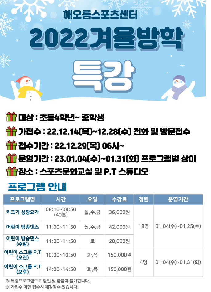 해오름스포츠센터
2022겨울방학 특강 안내
대상 : 초등4학년~ 중학생
가접수 : 22.12.14(목)~12.28(수) 전화 및 방문접수
접수기간: 22.12.29(목) 06시~
운영기간: 23.01.04(수)~01.31(화) 프로그램별 상이
장소 : 스포츠문화교실 및 P.T 스튜디오

프로그램 안내
프로그램명 | 시간 | 요일 | 수강료 | 정원 | 운영기간
키크기 성장요가 | 08:10~08:50 (40분) | 월,수,금 | 36,000원 | 18명| 01.04(수)~01.25(수)
어린이 방송댄스 11:00~11:50 | 월,수,금 | 42,000원 | 18명| 01.04(수)~01.25(수)
어린이 방송댄스 (주말) | 11:00~11:50 | 토 | 20,000원 | 18명| 01.04(수)~01.25(수)
어린이 소그룹 P.T (오전) | 10:00~10:50 | 화,목 | 150,000원 | 4명 | 01.04(수)~01.31(화)
어린이 소그룹 P.T (오후) | 14:00~14:50 | 화,목 | 150,000원 | 4명 | 01.04(수)~01.31(화)
※ 특강프로그램으로 할인 및 환불이 불가합니다.
※가접수 미만 접수시 폐강될수 있습니다. | 