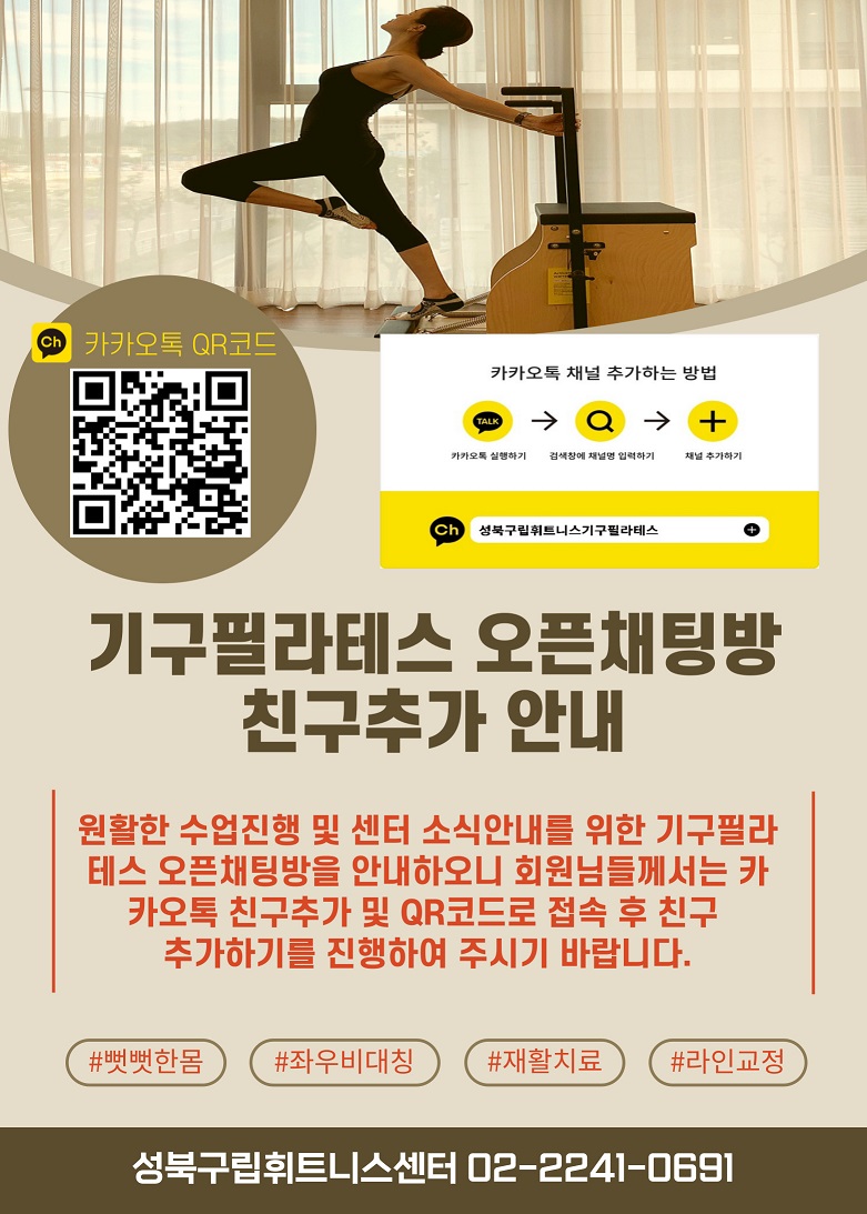 카카오톡 QR코드(기구필라테스 채널)
  카카오톡 채널 추가하는 방법
  1. 카카오톡 실행하기 2. 검색창에 채널명 입력하기 3. 채널 추가하기
  ch : 성북구립휘트니스센터기구필라테스 +(추가)

  
  기구필라테스 오픈채팅방 친구추가 안내
  원활한 수업진행 및 센터 소식안내를 위한 기구필라테스 오픈채팅방을 안내하오니 회원님들께서는 카카오톡 친구추가 및 QR코드로 접속 후 친구 추가하기를 진행하여 주시기 바랍니다.
  
  #뻣뻣한몸 #좌우비대치 #재활치료 #라인교정
  
  성북구립휘트니스센터 02-2241-0691