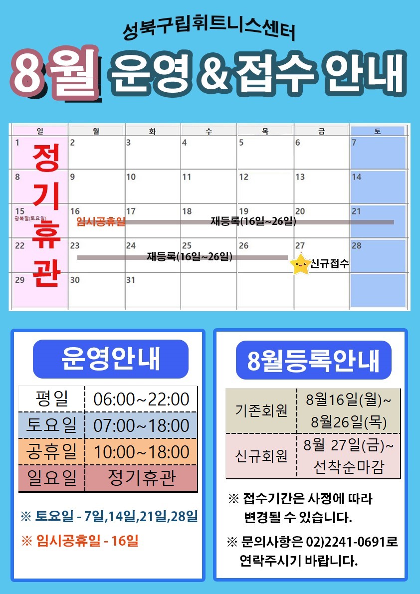 성북구립휘트니스센터
8월 운영 & 접수 안내
8월 1,8,15,22,29(일) 정기휴관
8월 16(월)임시공휴일
8월 17일~26일(월~금) 재등록
8월 27일(금) 신규접수

운영안내 평일 06:00 ~ 22:00 토요일 07:00 ~ 18:00 공휴일 10:00 ~ 18:00 일요일 정기휴관 
토요일 - 7일, 14일, 21일, 28일 임시공휴일-16일
8월 등록안내
기존회원 8월 16일(월) ~ 8월 26일(목) 
신규회원 8월 27일(금) ~ 선착순 마감 
접수기간은 사정에 따라 변경될 수 있습니다.
문의사항은 02-2241-0691로 연락주시기 바랍니다.