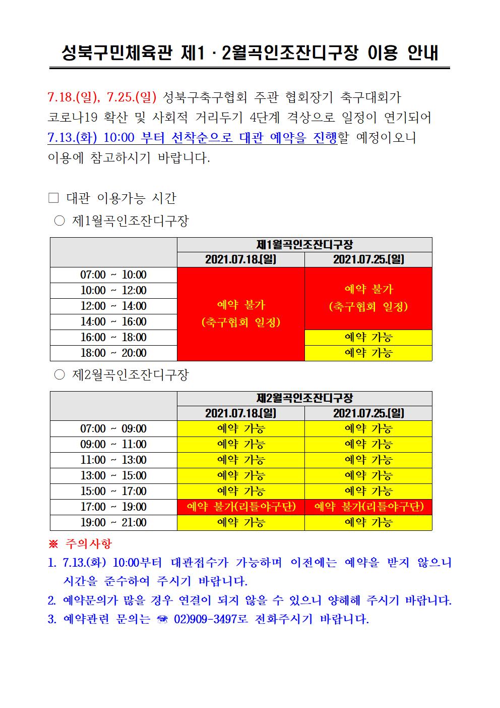 성북구민체육관 제1·2월곡인조잔디구장 이용 안내
7.18.(일), 7.25.(일) 성북구축구협회 주관 협회장기 축구대회가 코로나19 확산 및 사회적 거리두기 4단계 격상으로 일정이 연기되어 7.13.(화) 10:00 부터 선착순으로 대관 예약을 진행할 예정이오니 이용에 참고하시기 바랍니다.
□ 대관 이용가능 시간 
○ 제1월곡인조잔디구장
2021.07.18.(일) 예약불가(축구협회일정)
2021.07.25.(일) 07:00~16:00 예약불가(축구협회일정)
2021.07.25.(일) 16:00~18:00/18:00~20:00 예약가능

○ 제2월곡인조잔디구장
2021.07.18.(일),2021.07.25.(일) | 07:00 ~ 09:00 / 09:00 ~ 11:00 / 11:00 ~ 13:00 / 13:00 ~ 15:00 / 15:00 ~ 17:00 | 예약가능
2021.07.18.(일),2021.07.25.(일) | 17:00 ~ 19:00 | 예약불가(리틀야구단)
2021.07.18.(일),2021.07.25.(일) | 19:00 ~ 21:00 | 예약가능
※ 주의사항 1. 7.13.(화) 10:00부터 대관접수가 가능하며 이전에는 예약을 받지 않으니
시간을 준수하여 주시기 바랍니다. 
2. 예약문의가 많을 경우 연결이 되지 않을 수 있으니 양해해 주시기 바랍니다. 
3. 예약관련 문의는 02)909-3497로 전화주시기 바랍니다.