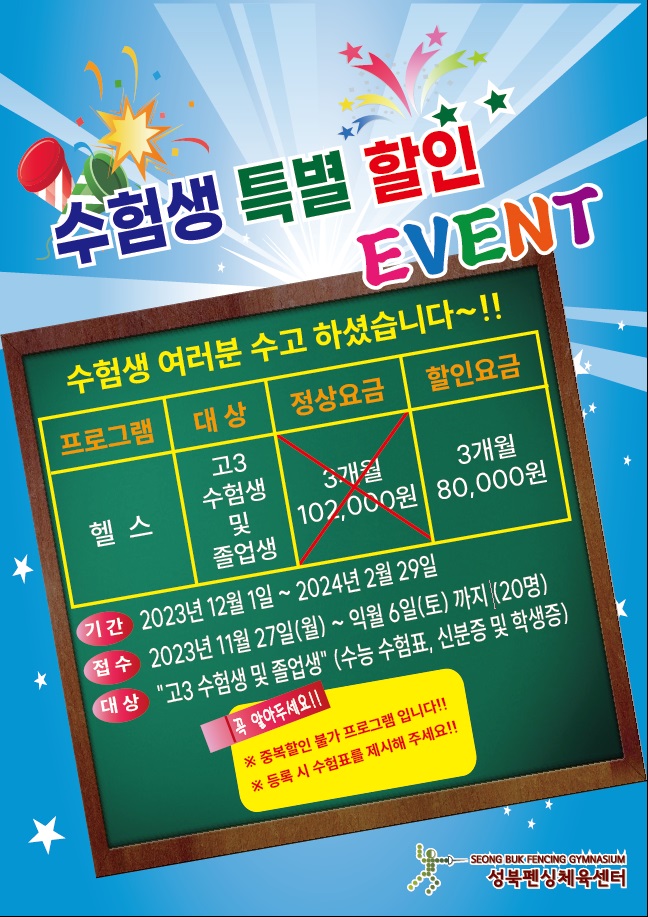 수험생 특별 할인 EVENT
수험생 여러분 수고 하셨습니다~!!
프로그램 | 대상 | 정상요금 | 할인요금
헬스 | 고3, 수험생 및 졸업생 | 3개월 102,000원(할인전) | 3개월 80,000원 (할인)
기간: 2023년 12월 1일 ~ 2024년 2월 29일
접수: 2023년 11월 27일(월)~ 익월 6일(토)까지 (20명)
대상: '고3 수험생 및 졸업생' (수능 수험표, 신분증 및 학생증)
꼭 알아두세요!!
※중복할인 불가 프로그램 입니다!!
※ 등록 시 수험표를 제시해 주세요!!
SEONG BUK FENCING GYMNASIUM
성북펜싱체육센터