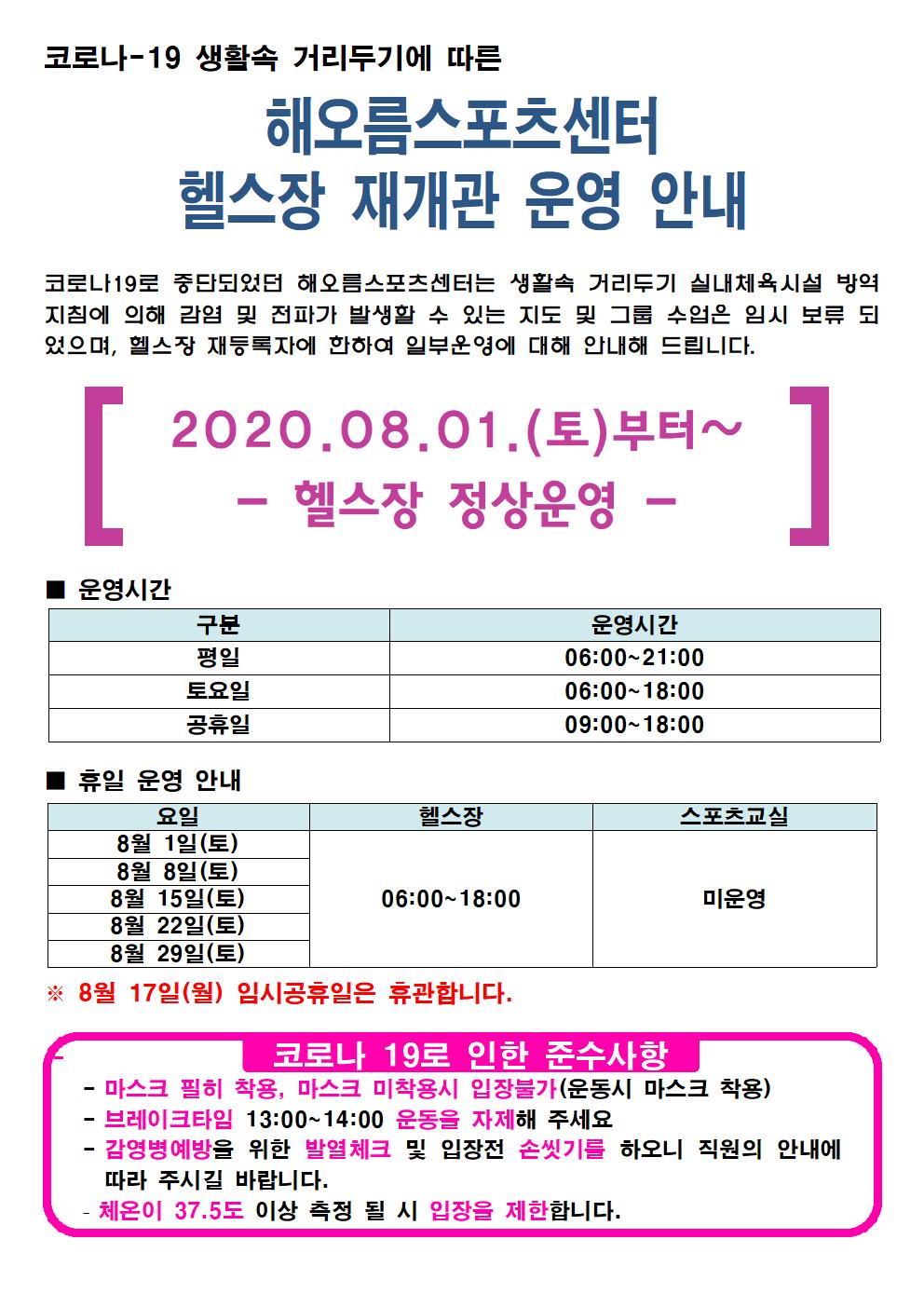해오름스포츠센터 8월 헬스장 재개관 안내
코로나-10 생활속 거리두기에 따른
해오름스포츠센터 헬스장 재개관 운영 안내
코로나19로 중단되었던 해오름스포츠센터는 생활속 거리두기 실내체육시설 방역지침에 의해 감염 및 전파가 발생할 수 있는 지도 및 그룹 수업은 임시 보류 되었으며,
헬스장 재등록자에 한하여 일부운영에 대해 안내해 드립니다.
[2020.08.01.(토) 부터 ~ -헬스장 정상운영-]
■ 운영시간
구분             운영시간
평일            06:00 ~ 21:00
토요일         06:00 ~ 18:00
공휴일         06:00 ~ 18:00

■ 휴일 운영 안내
요일                    헬스장              스포츠교실
8월 1일(토)
8월 8일(토)
8월 15일(토)      06:00 ~ 18:00           미운영
8월 22일(토)
8월 29일(토)
※ 8월 17일(월) 임시공휴일은 휴관합니다.
코로나 19로 인한 준수사항
- 마스크 필히 착용, 마스크 미착용시 입장불가(운동시 마스크 착용)
- 브레이크타임 13:00 ~ 14:00 운동을 자제해 주세요
- 감염병예방을 위한 발열체크 및 입장 전 손씻기를 하오니 직원의 안내에 따라 주시길 바랍니다.
- 체온이 37.5도 이상 측정 될 시 입장을 제한합니다.