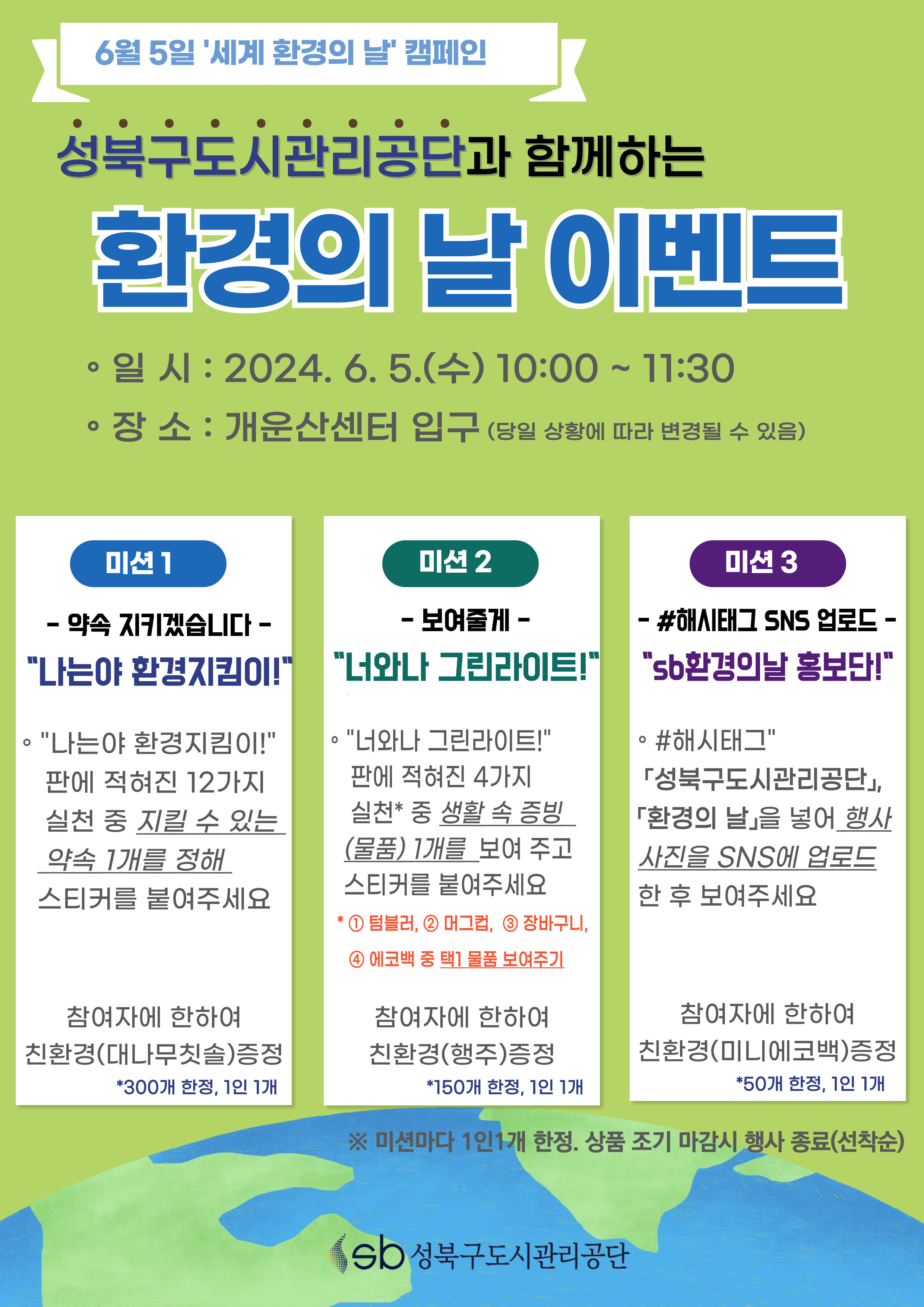 6월 5일 '세계 환경의 날' 캠페인

성복구도시관리공단과 함께하는 환경의 날 이벤트
- 일시 : 2024. 6. 5. (수) 10:00 ~ 11:30
- 장소 : 개운산센터 입구 (당일 상황에 따라 변경될 수 있음)

미션1 - 약속 지키겠습니다 -
'나는야 환경지킴이!'
· '나는야 환경지킴이!'판에 적혀진 12가지 실천 중 지킬 수 있는 약속 1개를 정해 스티커를 붙여주세요

참여자에 한하여 친환경(대나무칫솔) 증정    *300개 한정, 1인 1개

미션2 - 보여줄게 -
'너와나 그린라이트!'
· '너와나 그린라이트!'판에 적혀진 4가지 실천* 중 생활 속 증빙(물품) 1개를 보여 주고 스티커를 붙여주세요
*1)텀블러 2)머그컵, 3)장바구니, 4)에코백 중 택1 물품 보여주기

참여자에 한하여 친환경(행주) 증정    *150개 한정, 1인 1개

미션3 - #해시태그 SNS 업로드 -
'sb환경의날 홍보단!'
· '#해시태그' 「성북구도시관리공단」, 「환경의 날」을 넣어 행사 사진을 SNS에 업로드한 후 보여주세요

참여자에 한하여 친환경(미니에코백) 증정    *50개 한정, 1인 1개

※미션마다 1인1개 한정. 상품 조기 마감시 행사 종료(선착순)

sb성북구도시관리공단