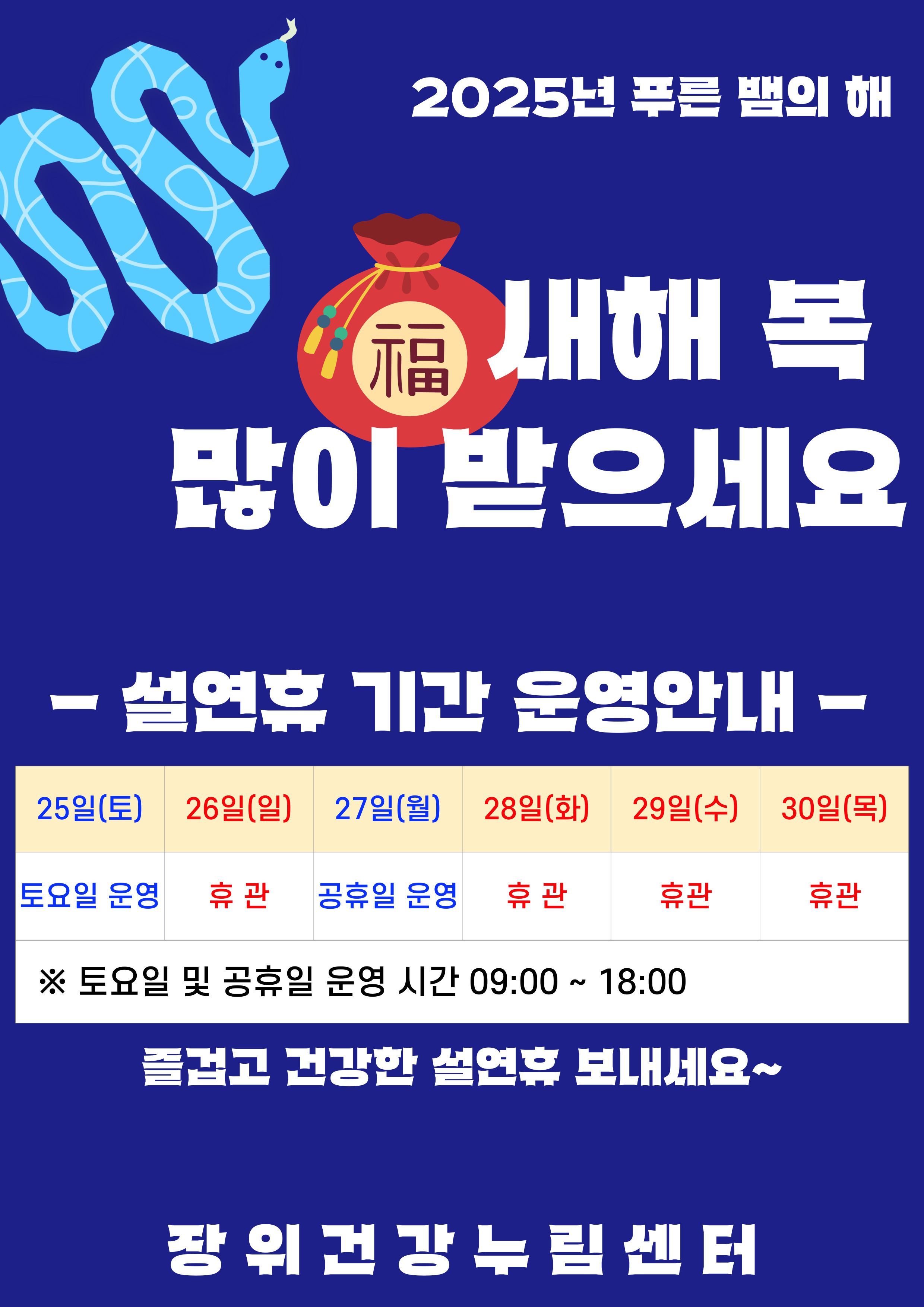 2025년 푸른 뱀의 해
  새해 복 많이 받으세요
  - 설연휴 기간 운영안내 -
  25일(토) : 토요일 운영
  26일(일), 28일(화), 29일(수), 30일(목) : 휴관
  ※ 토요일 및 공휴일 운영 시간 09:00 ~ 18:00
  즐겁고 건강한 설연휴 보내세요~
  장위 건강 누림센터
