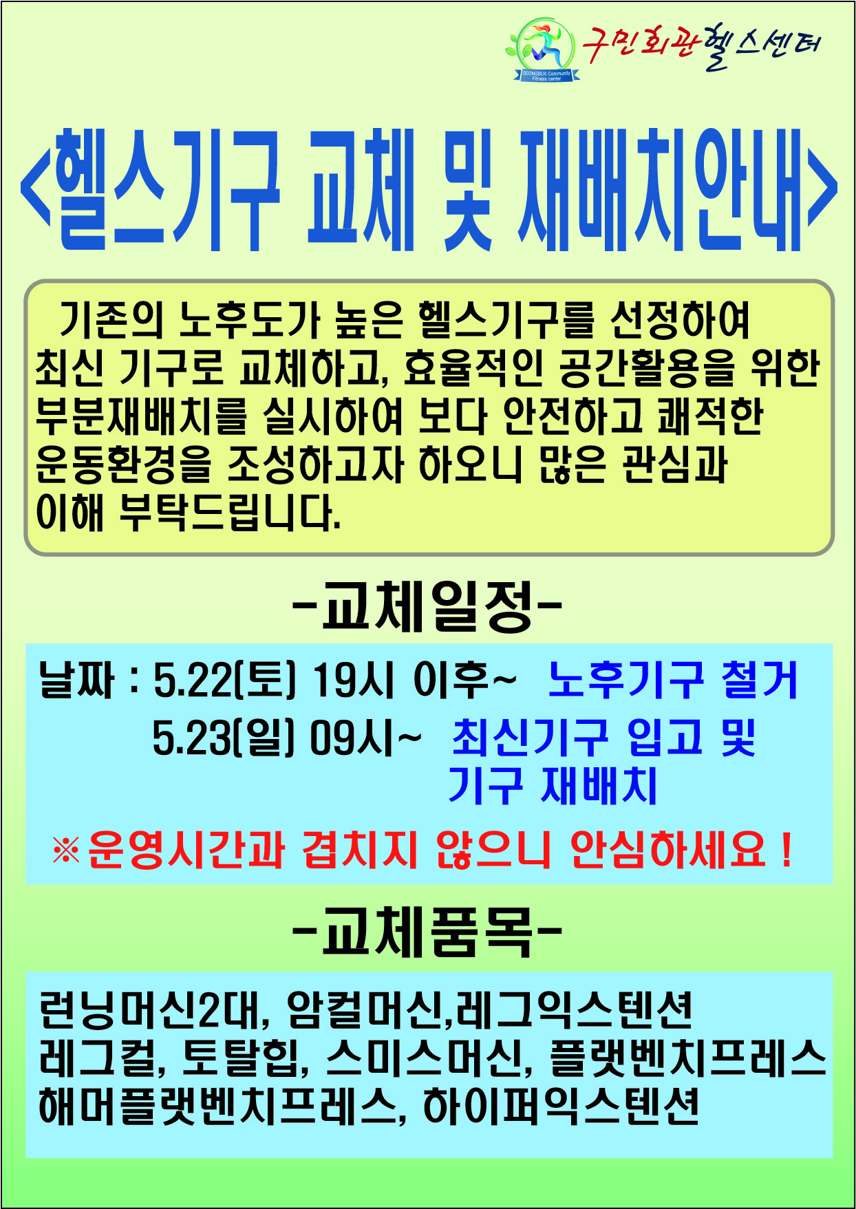 구민회관헬스센터
헬스기구 교체 및 재배치 안내
기존의 노후도가 높은 헬스기구를 선정하여 최신 기구로 교체하고, 효율적인 공간활용을 위한 부분재배치를 실시하여 보다 안전하고 쾌적한 운동환경을 조성하고자 하오니 많은 관심과 이해 부탁드립니다.
- 교체일정 - 날짜 : 5.22(토] 19시 이후~ 노후기구 철거 5.23[일] 09시~ 최신기구 입고 및 기구 재배치 ※ 운영시간과 겹치지 않으니 안심하세요 !
- 교체품목 - 런닝머신2대, 암컬머신,레그익스텐션 레그컬, 토탈힙, 스미스머신, 플랫벤치프레스 해머플랫벤치프레스, 하이퍼익스텐션