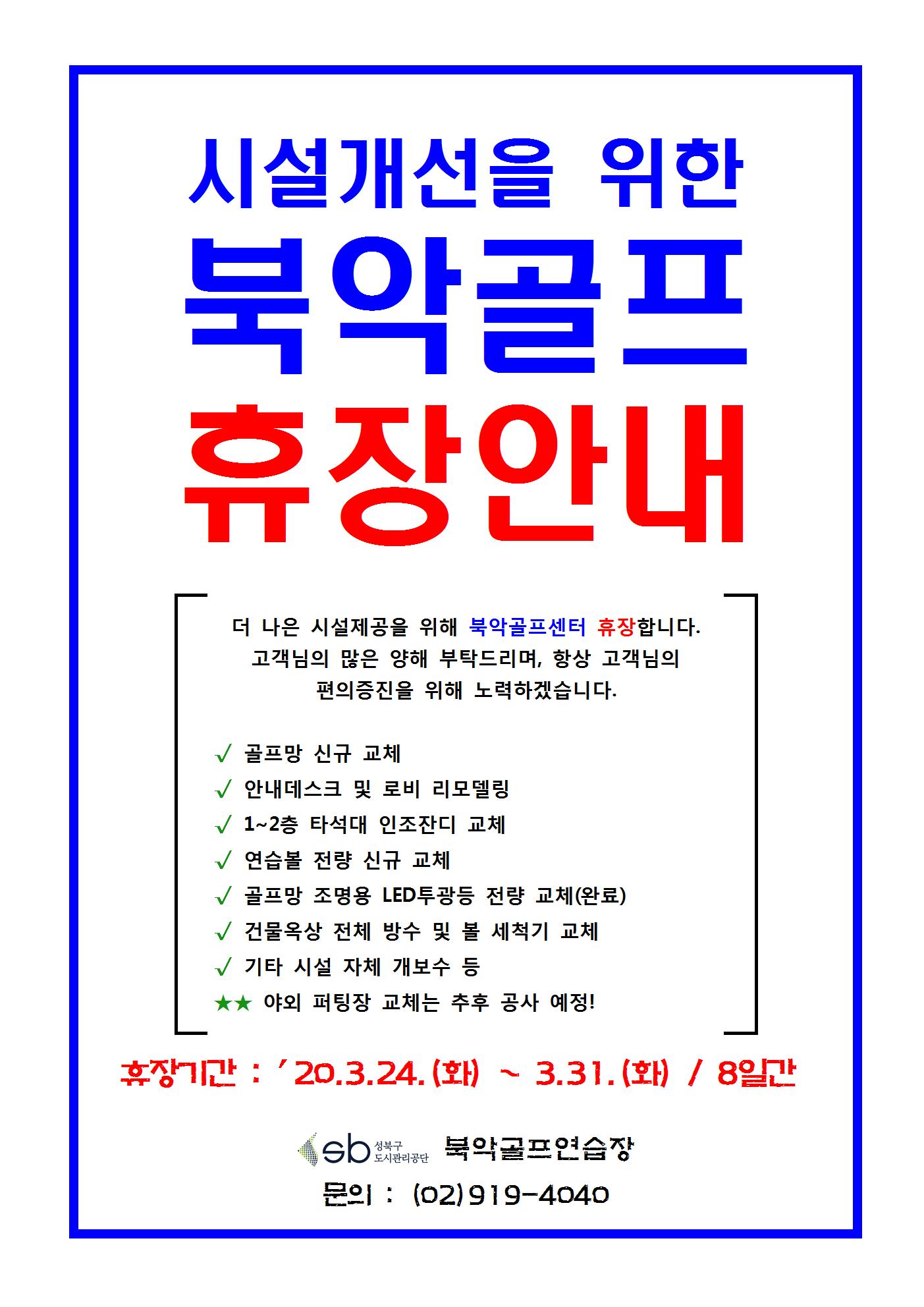 북악골프연습장 휴장안내
시설개선을 위한 북악골프 휴장안내
더 나은 시설제공을 위해 북악골프센터 휴장합니다.
고객님의 많은 양해 부탁드리며, 항상 고객님의 편의증진을 위해 노력하겠습니다.
골프망 신규 교체
안내데스크 및 로비 리모델링
1~2층 타석대 인조잔디 교체
연습볼 전량 신규 교체
골프망 조명용 LED투광등 전량 교체(완료)
건물옥상 전체 방수 및 볼 세척기 교체
기타 시설 자체 개보수 등
★★ 야외 퍼팅장 교체는 추후 공사 예정!
휴장기간 : '10.3.24.(화) ~ 3.31.(화) / 8일간
북악골프연습장
문의 : (02)919-4040