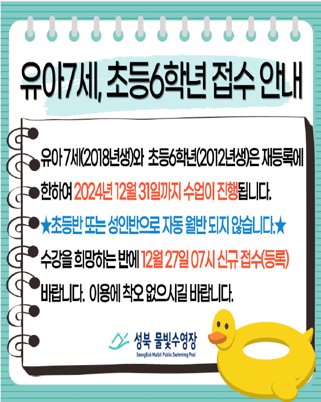  유아7세, 초등6학년 접수안내

  유아7세(2018년생)와 초등6학년(2012년생)은재등록에한하여 2024년 12윌31일까지 수업이진행됩니다
  ★초등반또는성인반으로 자동 윌반되지않습니다．★ 
  수강을 희망하는 반에 12월27일 07시 신규접수등록 바랍니다. 
  이용에착오없으시길 바랍니다.

  성북 물빛수영장 
  SnBuk Mulbit Public Swimming Pool 