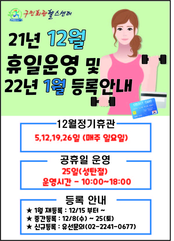 구민회관헬스센터
 21년 12월 휴일운영 및 22년 1월 등록안내,
 12월정기휴관. 5,12,19,26일 (매주 일요일),
 공휴일 운영
 25일(성탄절) 운영시간 - 10:00~18:00,
 등록 안내 
 ★ 1월 재등록 : 12/15 부터 ~ 
 ★ 중간등록 : 12/8(수) ~ 25(토) 
 ★ 신규등록 : 유선문의(02-2241-0677)