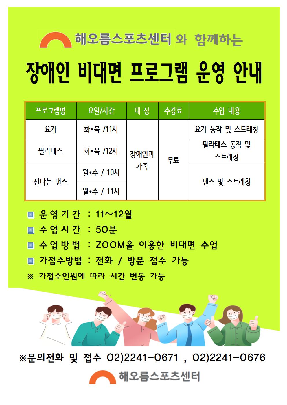 해오름스포츠센터와 함께하는 장애인 비대면 프로그램 운영 안내
프로그램명 요가 요일/시간 화목/11시 대상 장애인과 가족 수강료 무료 수업내용 요가 동작 및 스트레칭
프로그램명 필라테스 요일/시간 화목/12시 대상 장애인과 가족 수강료 무료 수업내용 필라테스 동작 및 스트레칭
프로그램명 신나는 댄스 요일/시간 월수/10시 대상 장애인과 가족 수강료 무료 수업내용 댄스 및 스트레칭  
프로그램명 신나느 댄스 요일/시간 월수/11시 대상 장애인과 가족 수강료 무료 수업내용 댄스 및 스트레칭 
운영기간 : 11~12월
수업시간 : 50분
수업방법 : zoom을 이용한 비대면 수업
가접수방법 : 전화 / 방문 접수 가능
가접수인원에 따라 시간 변동가능
문의전화 및 접수 02-2241-0671, 02-2241-0676
해오름스포츠센터