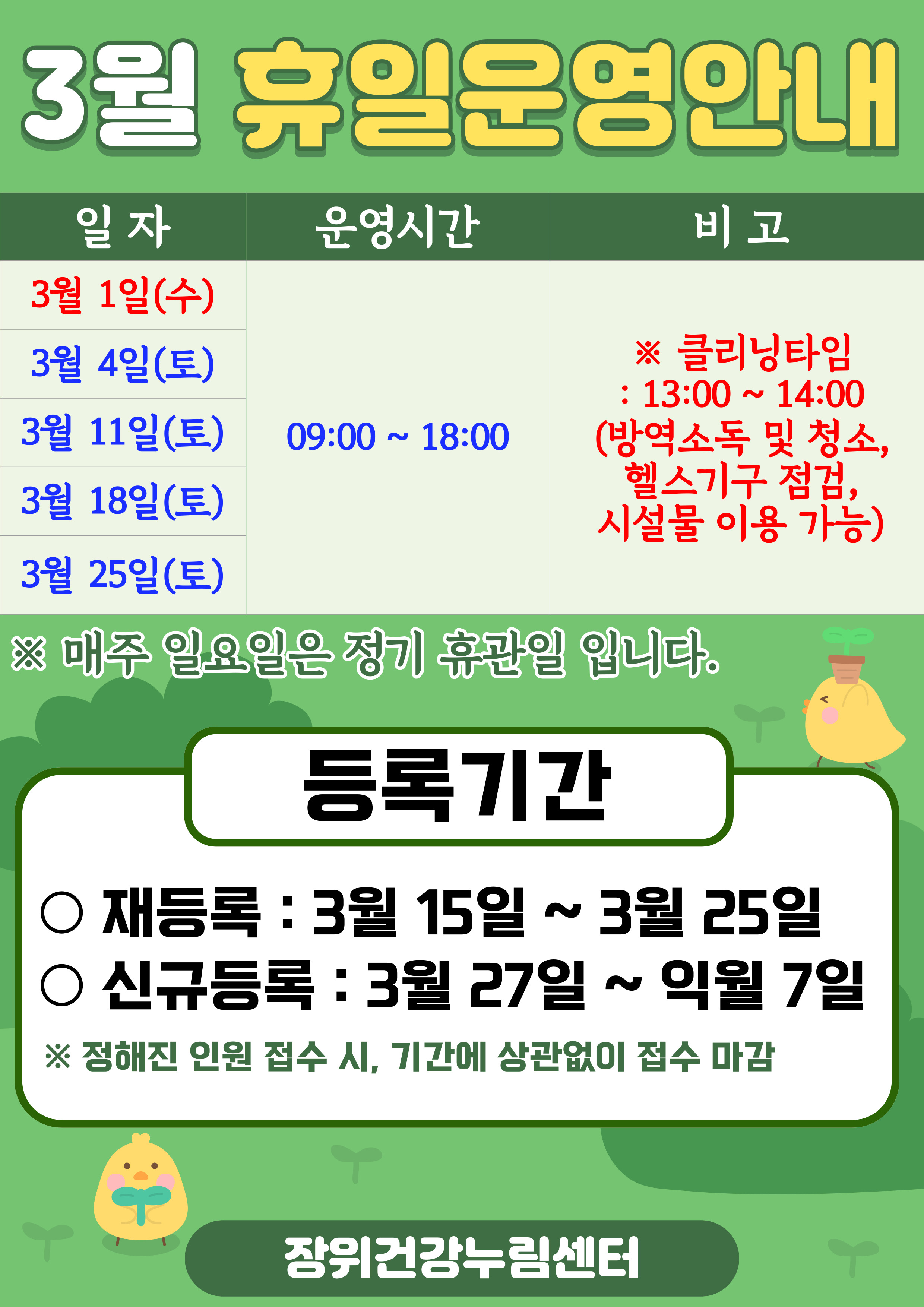 3월 휴일운영안내
일자 | 운영시간 | 비고
3월 1일(수) / 3월 4일(토), 3월 11일(토), 3월 18일(토), 3월 25일(토) | 09:00 18:00 | ※ 클리닝타임 - 13:00 ~ 14:00(방역소독 및 청소, 헬스기구 점검, 시설물 이용 가능)
※ 매주 일요일은 정기 휴관일 입니다.

등록기간
·재등록: 3월 15일 ~ 3월 25일 
·신규등록: 3월 27일 ~ 익월 7일
※정해진 인원 접수 시, 기간에 상관없이 접수 마감

장위건강누림센터