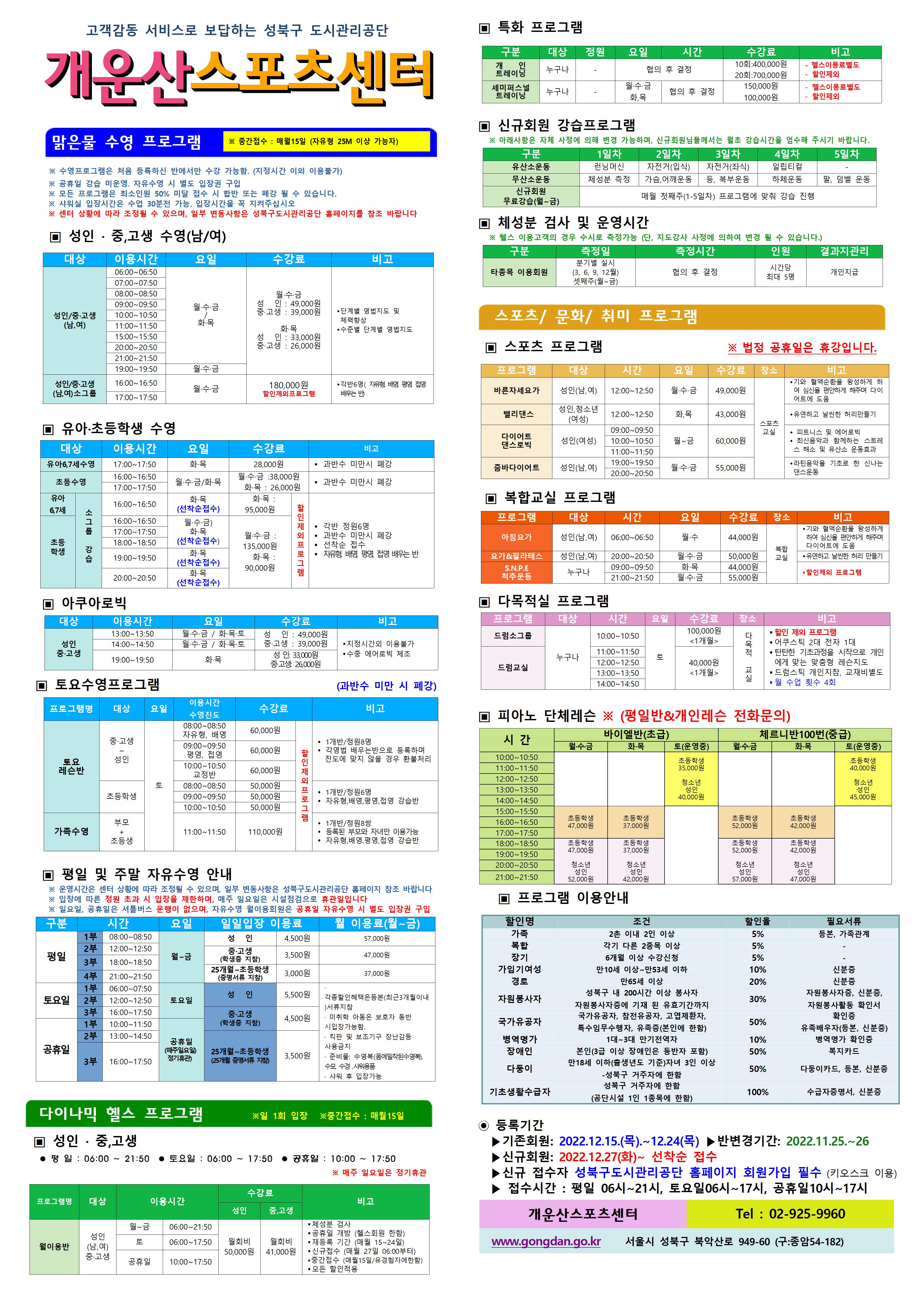 고객감동 서비스로 보답하는 성북구 도시관리공단

개운산스포츠 센터
맑은물 수영 프로그램
※ 중간접수 : 매월15일 (자유형 25M 이상 가능자) 
※ 수영프로그램은 처음 등록하신 반에서만 수강 가능함. (지정시간 이외 이용불가)
※ 공휴일 강습 미운영. 자유수영 시 별도 입장권 구입 
※ 모든 프로그램은 최소인원 50% 미달 접수 시 합반 또는 폐강 될 수 있습니다. 
※ 샤워실 입장시간은 수업 30분전 가능. 입장시간을 꼭 지켜주십시오
※ 센터 상황에 따라 조정될 수 있으며, 일부 변동사항은 성북구도시관리공단 홈페이지를 참조 바랍니다

▣ 성 인 · 중,고생 수영(남/여)
대상 | 이용시간 | 요일 | 수강료 | 비고
성 인/중·고생(남,여) | 06:00~06:50 | 월·수·금/화목 | 월·수·금-성 인 : 49,000원,중·고생 : 39,000원 화·목-성 인 : 33,000원,중·고생 : 26,000원 | 단계별 영법지도 및 체력 향상으로 각종 성 인병예방,수준별 단계별 영법지도 
성 인/중·고생(남,여) | 07:00~07:50 | 월·수·금/화목 | 월·수·금-성 인 : 49,000원,중·고생 : 39,000원 화·목-성 인 : 33,000원,중·고생 : 26,000원 | 단계별 영법지도 및 체력 향상으로 각종 성 인병예방,수준별 단계별 영법지도 
성 인/중·고생(남,여) | 08:00~08:50 | 월·수·금/화목 | 월·수·금-성 인 : 49,000원,중·고생 : 39,000원 화·목-성 인 : 33,000원,중·고생 : 26,000원 | 단계별 영법지도 및 체력 향상으로 각종 성 인병예방,수준별 단계별 영법지도 
성 인/중·고생(남,여) | 09:00~09:50 | 월·수·금/화목 | 월·수·금-성 인 : 49,000원,중·고생 : 39,000원 화·목-성 인 : 33,000원,중·고생 : 26,000원 | 단계별 영법지도 및 체력 향상으로 각종 성 인병예방,수준별 단계별 영법지도 
성 인/중·고생(남,여) | 10:00~10:50 | 월·수·금/화목 | 월·수·금-성 인 : 49,000원,중·고생 : 39,000원 화·목-성 인 : 33,000원,중·고생 : 26,000원 | 단계별 영법지도 및 체력 향상으로 각종 성 인병예방,수준별 단계별 영법지도 
성 인/중·고생(남,여) | 11:00~11:50 | 월·수·금/화목 | 월·수·금-성 인 : 49,000원,중·고생 : 39,000원 화·목-성 인 : 33,000원,중·고생 : 26,000원 | 단계별 영법지도 및 체력 향상으로 각종 성 인병예방,수준별 단계별 영법지도 
성 인/중·고생(남,여) | 15:00~15:50 | 월·수·금/화목 | 월·수·금-성 인 : 49,000원,중·고생 : 39,000원 화·목-성 인 : 33,000원,중·고생 : 26,000원 | 단계별 영법지도 및 체력 향상으로 각종 성 인병예방,수준별 단계별 영법지도 
성 인/중·고생(남,여) | 20:00~20:50 | 월·수·금/화목 | 월·수·금-성 인 : 49,000원,중·고생 : 39,000원 화·목-성 인 : 33,000원,중·고생 : 26,000원 | 단계별 영법지도 및 체력 향상으로 각종 성 인병예방,수준별 단계별 영법지도 
성 인/중·고생(남,여) | 21:00~21:50 | 월·수·금/화목 | 월·수·금-성 인 : 49,000원,중·고생 : 39,000원 화·목-성 인 : 33,000원,중·고생 : 26,000원 | 단계별 영법지도 및 체력 향상으로 각종 성 인병예방,수준별 단계별 영법지도 
성 인/중·고생(남,여) | 19:00~19:50 | 월·수·금 | 월·수·금-성 인 : 49,000원,중·고생 : 39,000원 | 단계별 영법지도 및 체력 향상으로 각종 성 인병예방,수준별 단계별 영법지도 

▣ 유아·초등학생 수영
대상 | 이용시간 | 요일 | 수강료 | 비고
유아6,7세수영 | 17:00~17:50 | 화·목 | 28,000원 | 과반수 미만시 폐강
초등수영 | 16:00~16:50 | 월,수,금 | 월·수·금 : 38,000원,화·목 : 26,000원 | 과반수 미만시 폐강
초등수영 | 16:00~16:50 | 화·목 | 월·수·금 : 38,000원,화·목 : 26,000원 | 과반수 미만시 폐강
초등수영 | 17:00~17:50 | 월,수,금 | 월·수·금 : 38,000원,화·목 : 26,000원 | 과반수 미만시 폐강
초등수영 | 17:00~17:50 | 화,목 | 월·수·금 : 38,000원,화·목 : 26,000원 | 과반수 미만시 폐강
초등학생 소그룹강습 | 16:00~16:50 | 화·목 (선착순) | 월·수·금 : 125,000원,화·목 : 83,000원(할인제외프로그램) | 1개반/정원6명
초등학생 소그룹강습 | 18:00~18:50 | 월·수·금 (선착순) | 월·수·금 : 125,000원,화·목 : 83,000원(할인제외프로그램) | 1개반/정원6명
초등학생 소그룹강습 | 18:00~18:50 | 화·목 | 월·수·금 : 125,000원,화·목 : 83,000원(할인제외프로그램) | 1개반/정원6명
초등학생 소그룹강습 | 19:00~19:50 | 화·목(선착순) | 월·수·금 : 125,000원,화·목 : 83,000원(할인제외프로그램) | 1개반/정원6명 
초등학생 소그룹강습 | 20:00~20:50 | 화·목(선착순) | 월·수·금 : 125,000원,화·목 : 83,000원(할인제외프로그램) | 1개반/정원6명 

▣ 아쿠아로빅 
대상 | 이용시간 | 요일 | 수강료 | 비고
성 인/중·고생 | 13:00~13:50 | 월·수·금 / 화·목·토 | 성 인 : 49,000원,중·고생 : 39,000원 | 지정시간외 이용불가,수중 에어로빅 체조
성 인/중·고생 | 14:00~14:50 | 월·수·금 / 화·목·토 | 성 인 : 49,000원,중·고생 : 39,000원 | 지정시간외 이용불가,수중 에어로빅 체조
성 인/중·고생 | 19:00~19:50 | 화·목 | 성 인: 33,000원,중·고생: 26,000원 | 지정시간외 이용불가,수중 에어로빅 체조

▣ 토요수영프로그램 
프로그램명 | 대상 | 요일 | 이용시간수영진도 | 수강료 | 비고
토요 레슨반 | 중·고생~ 성 인 | 토 | 08:00~08:50(자유형, 배영) | 60,000원(할인제외프로그램) | 1개반/정원8명,각영법 배우는반으로 등록하며 진도에 맞지 않을 경우 환불처리
토요 레슨반 | 중·고생~ 성 인 | 토 | 09:00~09:50(평영, 접영) | 60,000원(할인제외프로그램) | 1개반/정원8명,각영법 배우는반으로 등록하며 진도에 맞지 않을 경우 환불처리
토요 레슨반 | 중·고생~ 성 인 | 토 | 10:00~10:50(교정반) | 60,000원(할인제외프로그램) | 1개반/정원8명,각영법 배우는반으로 등록하며 진도에 맞지 않을 경우 환불처리
토요 레슨반 | 초등학생 | 토 | 08:00~08:50 | 50,000원(할인제외프로그램) | 1개반/정원6명,자유형,배영,평영,접영 강습반
토요 레슨반 | 초등학생 | 토 | 09:00~09:50 | 50,000원(할인제외프로그램) | 1개반/정원6명,자유형,배영,평영,접영 강습반
토요 레슨반 | 초등학생 | 토 | 10:00~10:50 | 50,000원(할인제외프로그램) | 1개반/정원6명,자유형,배영,평영,접영 강습반
가족수영 | 부모 + 초등생 | 토 | 11:00~11:50 | 110,000원(할인제외프로그램) | 1개반/정원8쌍,등록된 부모와 자녀만 이용가능,자유형,배영,평영,접영 강습반

▣ 평일 및 주말 자유수영 안내
※ 운영시간은 센터 상황에 따라 조정될 수 있으며, 일부 변동사항은 성북구도시관리공단 홈페이지 참조 바랍니다
※ 입장에 따른 정원 초과 시 입장을 제한하며, 매주 일요일은 시설점검으로 휴관일입니다
구분 | 시간 |  | 요일 | 일일입장 이용료 | 월 이용료(월~금)
평일 | 1부 | 08:00~08:50 | 월~금 | 성 인:3,300원,중·고생(학생증 지참):2,600원,25개월~초등학생(증명서류 지참):2,100원 | 성 인:51,00원,중·고생(학생증 지참):40,000원,25개월~초등학생(증명서류 지참):30,000원
평일 | 2부 | 12:00~12:50 | 월~금 | 성 인:3,300원,중·고생(학생증 지참):2,600원,25개월~초등학생(증명서류 지참):2,100원 | 성 인:3,300원,중·고생(학생증 지참):2,600원,25개월~초등학생(증명서류 지참):2,100원
평일 | 3부 | 18:00~18:50 | 월~금 | 성 인:3,300원,중·고생(학생증 지참):2,600원,25개월~초등학생(증명서류 지참):2,100원 | 성 인:3,300원,중·고생(학생증 지참):2,600원,25개월~초등학생(증명서류 지참):2,100원
평일 | 4부 | 21:00~21:50 | 월~금 | 성 인:3,300원,중·고생(학생증 지참):2,600원,25개월~초등학생(증명서류 지참):2,100원 | 성 인:3,300원,중·고생(학생증 지참):2,600원,25개월~초등학생(증명서류 지참):2,100원
토요일 | 1부 | 06:00~07:50 | 토요일 | 성 인:4,200원,중·고생(학생증 지참):3,100원,25개월~초등학생(증명서류 지참):2,600원 | · 각종할인혜택은등본(최근3개월이내)서류지참,· 미취학 아동은 보호자 동반 시 입장가능함.,· 킥판 및 보조 기구 장난감등 사용금지,· 준비물:수영복(몸에 밀착된 수영복),수모, 수경 샤워용품 개인지참,· 샤워 후 입장가능
토요일 | 2부 | 12:00~12:50 | 토요일 | 성 인:4,200원,중·고생(학생증 지참):3,100원,25개월~초등학생(증명서류 지참):2,600원 | 
토요일 | 3부 | 16:00~17:50 | 토요일 | 성 인:4,200원,중·고생(학생증 지참):3,100원,25개월~초등학생(증명서류 지참):2,600원 | 
공휴일 | 1부 | 10:00~11:50 | 공휴일(매주 일요일 정기휴관) | 성 인:4,200원,중·고생(학생증 지참):3,100원,25개월~초등학생(증명서류 지참):2,600원 | 
공휴일 | 2부 | 13:00~14:50 | 공휴일(매주 일요일 정기휴관) | 성 인:4,200원,중·고생(학생증 지참):3,100원,25개월~초등학생(증명서류 지참):2,600원 | 
공휴일 | 3부 | 16:00~17:50 | 공휴일(매주 일요일 정기휴관) | 성 인:4,200원,중·고생(학생증 지참):3,100원,25개월~초등학생(증명서류 지참):2,600원 | 
※ 일요일, 공휴일은 셔틀버스 운행이 없으며, 자유수영 월이용회원은 공휴일 자유수영 시 별도 입장권 구입

다이나믹 헬스 프로그램 ※일 1회 입장 ※중간접수 : 매월15일
▣ 성 인 · 중,고생 
 평 일 : 06:00 ~ 21:50  토요일 : 06:00 ~ 17:50  공휴일 : 10:00 ~ 17:50 
※ 매주 일요일은 정기휴관
프로그램명 | 대상 | 이용시간 |  | 수강료(성 인) | 수강료(중,고생) | 비고
월이용반 | 성 인(남,여)/중·고생 | 월~금 | 06:00~21:50 | 월회비:50,000원 | 월회비:41,000원 | ● 체성분 검사 , ● 공휴일 개방 (헬스회원 한함) , ● 재등록 기간 (매월 15~24일) , ● 신규접수 (매월 27일 06:00부터) , ● 중간접수 (매월15일/유경험자에한함) , ● 모든 할인적용
월이용반 | 성 인(남,여)/중·고생 | 토 | 06:00~17:50 | 월회비:50,000원 | 월회비:41,000원 | ● 체성분 검사 , ● 공휴일 개방 (헬스회원 한함) , ● 재등록 기간 (매월 15~24일) , ● 신규접수 (매월 27일 06:00부터) , ● 중간접수 (매월15일/유경험자에한함) , ● 모든 할인적용
월이용반 | 성 인(남,여)/중·고생 | 공휴일 | 10:00~17:50 | 월회비:50,000원 | 월회비:41,000원 | ● 체성분 검사 , ● 공휴일 개방 (헬스회원 한함) , ● 재등록 기간 (매월 15~24일) , ● 신규접수 (매월 27일 06:00부터) , ● 중간접수 (매월15일/유경험자에한함) , ● 모든 할인적용
개운산스포츠센터(Tel : 02-925-9960)

▣ 특화 프로그램
구분 | 대상 | 정원 | 요일  | 시간 | 수강료 | 비고
개인 트레이닝 | 누구나 | - | - | 협의 후 결정 | 10회:400,000원 | - 헬스이용료별도,할인제외
개인 트레이닝 | 누구나 | - | - | 협의 후 결정 | 20회:700,000원 | - 헬스이용료별도,할인제외
세미퍼스널트레이닝 | 누구나 | - | 월·수·금 | 협의 후 결정 | 150,000원 | - 헬스이용료별도,할인제외
세미퍼스널트레이닝 | 누구나 | - | 화,목 | 협의 후 결정 | 100,000원 | - 헬스이용료별도,할인제외

▣ 신규회원 강습프로그램
구분 | 1일차 | 2일차 | 3일차 | 4일차 | 5일차
유산소운동 | 런닝머신 | 자전거(입식) | 자전거(좌식) | 일립티컬 | -
무산소운동 | 체성분 측정 | 가슴,어깨운동 | 등, 복부운동 | 하체운동 | 팔, 덤벨 운동
신규회원 무료강습(월~금) | 매월 첫째주(1-5일차) 프로그램에 맞춰 강습 진행
※ 아래사항은 자체 사정에 의해 변경 가능하며, 신규회원님들께서는 월초 강습시간을 엄수해 주시기 바랍니다. 

▣ 체성분 검사 및 운영시간
구분 | 측정일 | 측정시간 | 인원 | 결과지관리
타종목 이용회원 | 분기별 실시(3, 6, 9, 12월),셋째주(월~금) | 협의 후 결정 | 시간당 최대 5명 | 개인지급
※ 헬스 이용고객의 경우 수시로 측정가능 (단, 지도강사 사정에 의하여 변경 될 수 있습니다.)

스포츠/문화/취미 프로그램
▣ 스포츠 프로그램 ※ 법정 공휴일은 휴강입니다.
프로그램 | 대상 | 시간 | 요일 | 수강료 | 장소 | 비고
바른자세요가 | 성 인(남,여) | 12:00~12:50 | 월·수·금 | 49,000원 | 스포츠교실 | ● 기와 혈액순환을 왕성하게 하여 심신을 편안하게 해주며 다이어트에 도움
밸리댄스 | 성 인,청소년(여성) | 12:00~12:50 | 화,목 | 43,000원 | 스포츠교실 | 유연하고 날씬한 허리만들기
파워로빅 | 성 인(여성) | 09:00~09:50 | 월~금 | 50,000원 | 스포츠교실 | 피트니스 및 에어로빅,최신음악과 함께하는 스트레스 해소 및 유산소 운동효과
파워로빅 | 성 인(여성) | 10:00~10:50 | 월~금 | 50,000원 | 스포츠교실 | 피트니스 및 에어로빅,최신음악과 함께하는 스트레스 해소 및 유산소 운동효과
파워로빅 | 성 인(여성) | 11:00~11:50 | 월~금 | 50,000원 | 스포츠교실 | 피트니스 및 에어로빅,최신음악과 함께하는 스트레스 해소 및 유산소 운동효과
줌바다이어트 | 성 인(남,여) | 19:00~19:50 | 월·수·금 | 55,000원 | 스포츠교실 | ● 라틴음악을 기초로 한 신나는 댄스운동
줌바다이어트 | 성 인(남,여) | 20:00~20:50 | 월·수·금 | 55,000원 | 스포츠교실 | ● 라틴음악을 기초로 한 신나는 댄스운동

▣ 복합교실 프로그램
프로그램 | 대상 | 시간 | 요일 | 수강료 | 장소 | 비고
아침요가 | 성 인(남,여) | 06:00~06:50 | 월·수 | 44,000원 | 복합교실 | 기와 혈액순환을 왕성하게 하여 심신을 편안하게 해주며 다이어트에 도움
요가&필라테스 | 성 인(남,여) | 20:00~20:50 | 월·수·금 | 50,000원 | 복합교실 | 유연하고 날씬한 허리 만들기
S.N.P.E 척추운동 | 누구나 | 09:00~09:50 | 화·목 | 44,000원 | 복합교실 | 할인제외 프로그램
S.N.P.E 척추운동 | 누구나 | 21:00~21:50 | 월·수·금 | 55,000원 | 복합교실 | 할인제외 프로그램

▣ 다목적실 프로그램 
프로그램 | 대상 | 시간 | 요일 | 수강료 | 장소 | 비고
드럼소그룹 | 누구나 | 10:00~10:50 | 토 | 100,000원<1개월> | 다목적 교실 | ● 할인 제외 프로그램 , ● 어쿠스틱 2대 전자 1대  , ● 탄탄한 기초과정을 시작으로 개인에게 맞는 맞춤형 레슨지도 , ● 드럼스틱 개인지참, 교재비별도 , ● 월 수업 횟수 4회
드럼교실 | 누구나 | 11:00~11:50 | 토 | 40,000원<1개월> | 다목적 교실 | ● 할인 제외 프로그램 , ● 어쿠스틱 2대 전자 1대  , ● 탄탄한 기초과정을 시작으로 개인에게 맞는 맞춤형 레슨지도 , ● 드럼스틱 개인지참, 교재비별도 , ● 월 수업 횟수 4회
드럼교실 | 누구나 | 12:00~12:50 | 토 | 40,000원<1개월> | 다목적 교실 | ● 할인 제외 프로그램 , ● 어쿠스틱 2대 전자 1대  , ● 탄탄한 기초과정을 시작으로 개인에게 맞는 맞춤형 레슨지도 , ● 드럼스틱 개인지참, 교재비별도 , ● 월 수업 횟수 4회
드럼교실 | 누구나 | 13:00~13:50 | 토 | 40,000원<1개월> | 다목적 교실 | ● 할인 제외 프로그램 , ● 어쿠스틱 2대 전자 1대  , ● 탄탄한 기초과정을 시작으로 개인에게 맞는 맞춤형 레슨지도 , ● 드럼스틱 개인지참, 교재비별도 , ● 월 수업 횟수 4회
드럼교실 | 누구나 | 14:00~14:50 | 토 | 40,000원<1개월> | 다목적 교실 | ● 할인 제외 프로그램 , ● 어쿠스틱 2대 전자 1대  , ● 탄탄한 기초과정을 시작으로 개인에게 맞는 맞춤형 레슨지도 , ● 드럼스틱 개인지참, 교재비별도 , ● 월 수업 횟수 4회

▣ 피아노 단체레슨 ※ (평일반&개인레슨 전화문의)
시 간  | 바이엘반(초급)월·수·금 | 바이엘반(초급)화·목 | 바이엘반(초급)토(운영중) | 체르니반100번(중급)월·수·금 | 체르니반100번(중급)화·목 | 체르니반100번(중급)토(운영중)
10:00~10:50 | - | - | 초등학생:35,000원,청소년/성 인:40,000원 | - | - | 초등학생:40,000원,청소년/성 인:45,000원
11:00~11:50 | - | - | 초등학생:35,000원,청소년/성 인:40,000원 | - | - | 초등학생:40,000원,청소년/성 인:45,000원
12:00~12:50 | - | - | 초등학생:35,000원,청소년/성 인:40,000원 | - | - | 초등학생:40,000원,청소년/성 인:45,000원
13:00~13:50 | - | - | 초등학생:35,000원,청소년/성 인:40,000원 | - | - | 초등학생:40,000원,청소년/성 인:45,000원
14:00~14:50 | - | - | 초등학생:35,000원,청소년/성 인:40,000원 | - | - | 초등학생:40,000원,청소년/성 인:45,000원
15:00~15:50 | 초등학생:47,000원 | 초등학생:37,000원 | - | 초등학생:52,000원 | 초등학생:42,000원 | -
16:00~16:50 | 초등학생:47,000원 | 초등학생:37,000원 | - | 초등학생:52,000원 | 초등학생:42,000원 | -
17:00~17:50 | 초등학생:47,000원 | 초등학생:37,000원 | - | 초등학생:52,000원 | 초등학생:42,000원 | -
18:00~18:50 | 초등학생:47,000원,청소년/성 인:52,000원 | 초등학생:37,000원,청소년/성 인:42,000원 | - | 초등학생:52,000원,청소년/성 인:57,000원 | 초등학생:42,000원,청소년/성 인:47,000원 | -
19:00~19:50 | 초등학생:47,000원,청소년/성 인:52,000원 | 초등학생:37,000원,청소년/성 인:42,000원 | - | 초등학생:52,000원,청소년/성 인:57,000원 | 초등학생:42,000원,청소년/성 인:47,000원 | -
20:00~20:50 | 초등학생:47,000원,청소년/성 인:52,000원 | 초등학생:37,000원,청소년/성 인:42,000원 | - | 초등학생:52,000원,청소년/성 인:57,000원 | 초등학생:42,000원,청소년/성 인:47,000원 | -
21:00~21:50 | 초등학생:47,000원,청소년/성 인:52,000원 | 초등학생:37,000원,청소년/성 인:42,000원 | - | 초등학생:52,000원,청소년/성 인:57,000원 | 초등학생:42,000원,청소년/성 인:47,000원 | -

▣ 프로그램 이용안내 
할인명 | 조건 | 할인율 | 필요서류
가족 | 2촌 이내 2인 이상 | 5% | 등본, 가족관계
복합 | 각기 다른 2종목 이상 | 5% | -
장기 | 6개월 이상 수강신청 | 5% | -
가임기여성 | 만10세 이상~만53세 이하 | 10% | 신분증
경로 | 만65세 이상 | 20% | 신분증
자원봉사자 | 성북구 내 200시간 이상 봉사자 자원봉사자증에 기재 된 유효기간까지 | 30% | 자원봉사자증, 신분증, 자원봉사활동 확인서
국가유공자 | 국가유공자, 참전유공자, 고엽제환자, 특수임무수행자, 유족증(본인에 한함) | 0% | 확인증,유족배우자(등본, 신분증)
병역명가 | 1대~3대 만기전역자 | 10% | 병역명가 확인증
장애인 | 본인(3급 이상 장애인은 동반자 포함) | 50% | 복지카드
다둥이 | 만18세 이하(출생년도 기준)자녀 3인 이상  -성북구 거주자에 한함 | 50% | 다둥이카드, 등본, 신분증
기초생활수급자 | 성북구 거주자에 한함(공단시설 1인 1종목에 한함) | 100% | 수급자증명서, 신분증

◉ 등록기간
  ▶기존회원: 2022.12.15.(목).~12.24(목) ▶반변경기간: 2022.11.25.~26  
  ▶신규회원: 2022.12.27(화)~ 선착순 접수 
  ▶신규 접수자 성북구도시관리공단 홈페이지 회원가입 필수 (키오스크 이용)
  ▶ 접수시간 : 평일 06시~21시, 토요일06시~17시, 공휴일10시~17시

개운산스포츠센터(Tel : 02-925-9960)
