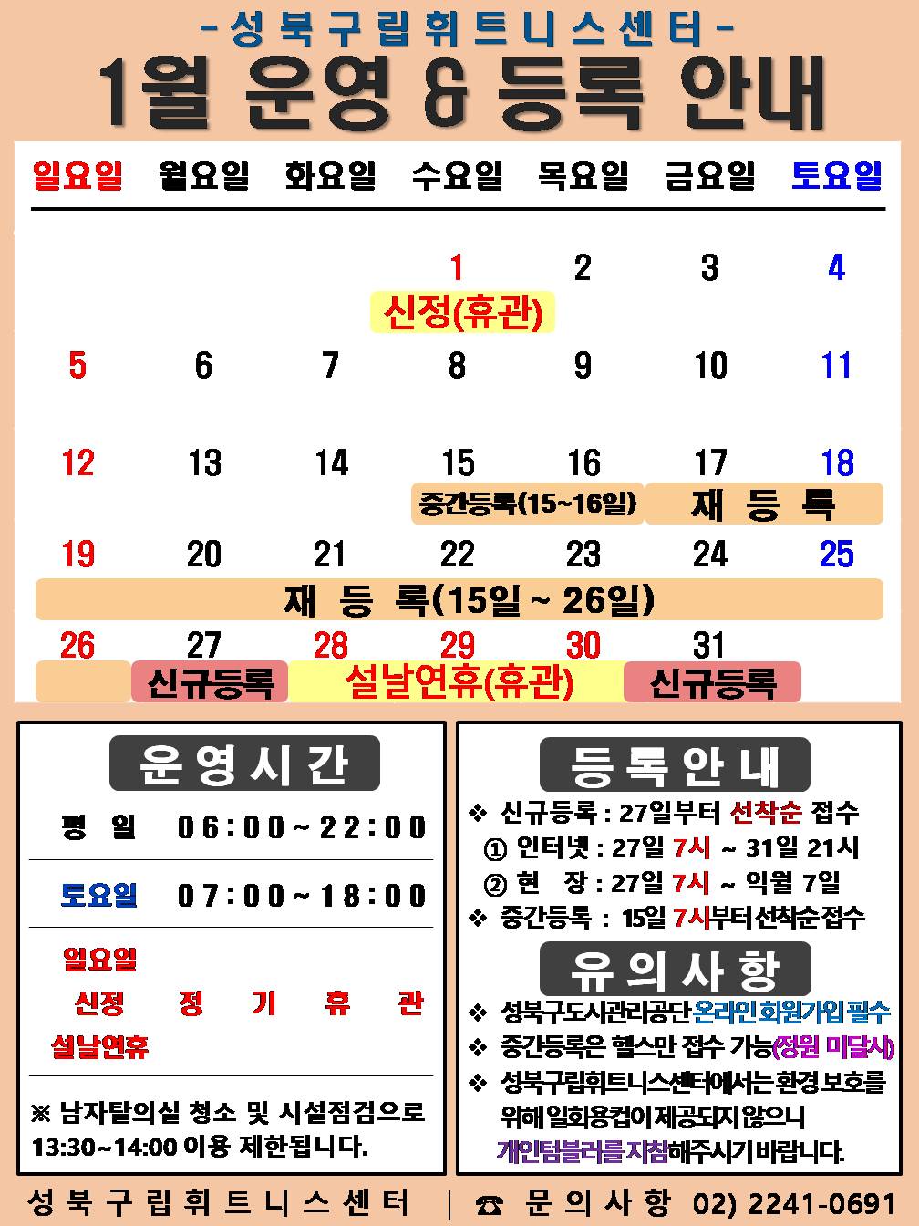 성북구립휘트니스센터
  1월 운영&등록 안내
  공휴일: 1.1일(수)-신정(휴관), 1.28일(화)~30(목)-설날연휴(휴관)  / 중간등록 : 1.15(수)~16(목)일/ 재등록 : 1.15(수)~26일(일) / 신규등록 : 1.27(월), 31일(금)

  □ 운영시간
  ○ 평 일 : 06:00 ~ 22:00 / 토요일 : 07:00 ~ 18:00 / 일요일, 신정, 설날연휴 : 정기휴관
  ○ 토요일 : 4일(토) / 11일(토) / 18일(토) / 25일(토) 
  ○ 일요일 정기휴관 : 5(일) / 12일(일) / 19일(일) / 26일(일) 
  ※ 남자 탈의실 청소 및 시설점검으로 13:30~14:00(평일)까지 이용제한 됩니다.

  □ 등록 안내
  ○ 신규등록 : 27일부터 선착순 접수 - ① 인터넷 : 27일 7시 ~ 31일 21시 ② 현 장 : 27일 7시 ~ 익월 7일
  ○ 중간등록 : 15일 7시부터 선착순 접수

  □ 유의사항
  ○ 성북구도시관리공단 온라인회원가입 필수
  ○ 중간등록은 헬스만 접수 가능(정원미달시)
  ○ 성북구립휘트니스센터에서는 환경보호를 위해 일회용컵이 제공되지 않으니 개인텀블러를 지참해주시기 바랍니다.
  성북구립휘트니스센터 | 문의사항 02-2241-0691
