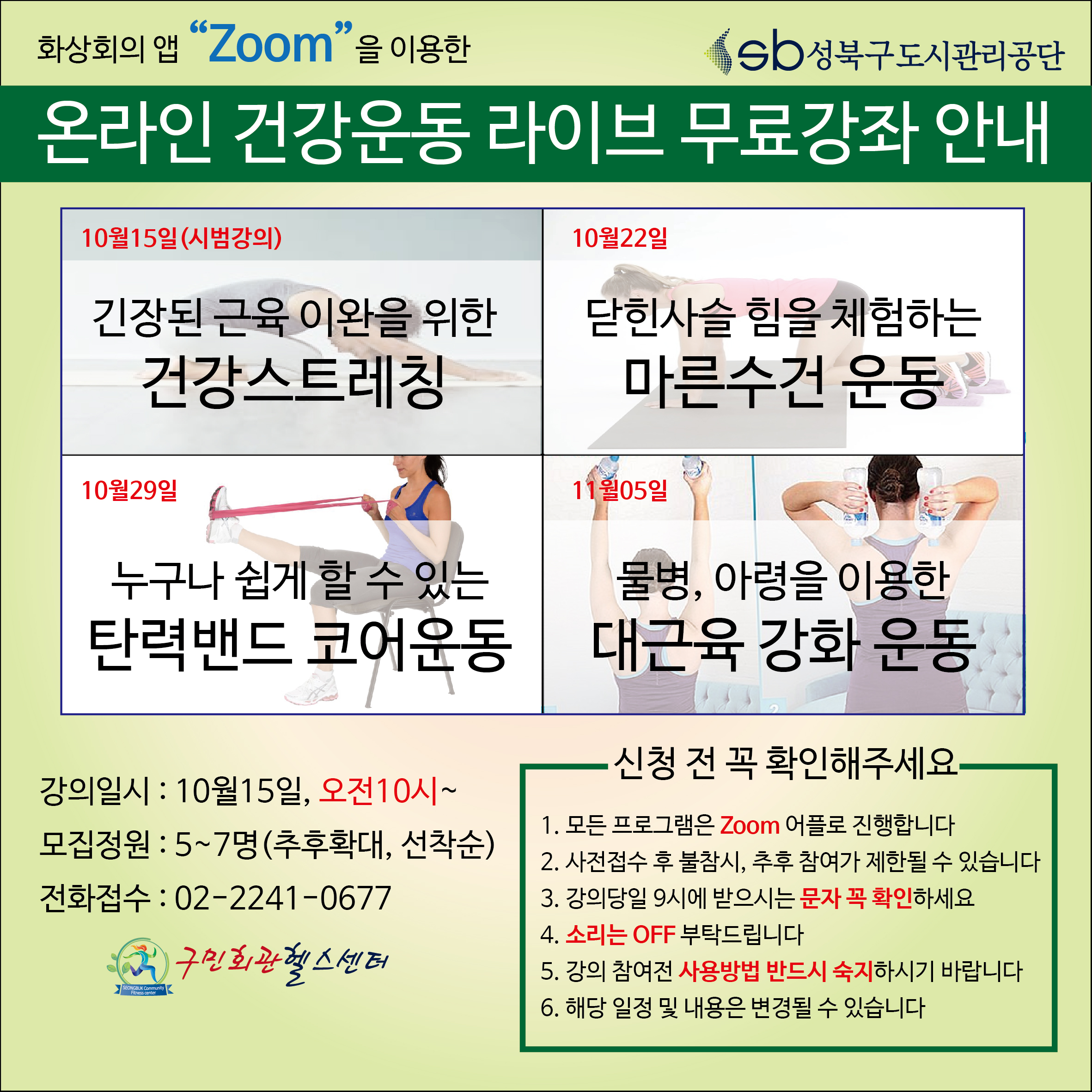 화상회의앱 zoom 을 이용한 온라인건강운동 라이브 무료강좌 안내
10월15일(시범강의) 긴장된 근육이완을 위한 건강스트레칭
10월22일 닫힌사슬 힘을 체험하는 마른수건 운동
10월29일 누구나 쉽게 할수잇는 탄력밴드 코어운동
11월05일 물병, 아령을 이용한 대근육 강화운동
강의일시 :10월15일,오전10시~
모집정원:5~7명(추후확대,선착순)
전화접수:02-2241-0677
신청전확인해주세요
1.모든프로그램은 zoom 어플로 진행합니다
2.사전접수 후 불참시, 추후 참여가 제한될 수 있습니다
3.강의당일 9시에 받으시는 문자 꼭 확인하세요
4.소리는 off부탁드립니다
5.강의 참여전 사용방법 반드시 숙지하시기 바랍니다
6.해당일정 및 내용은 변경될수있습니다