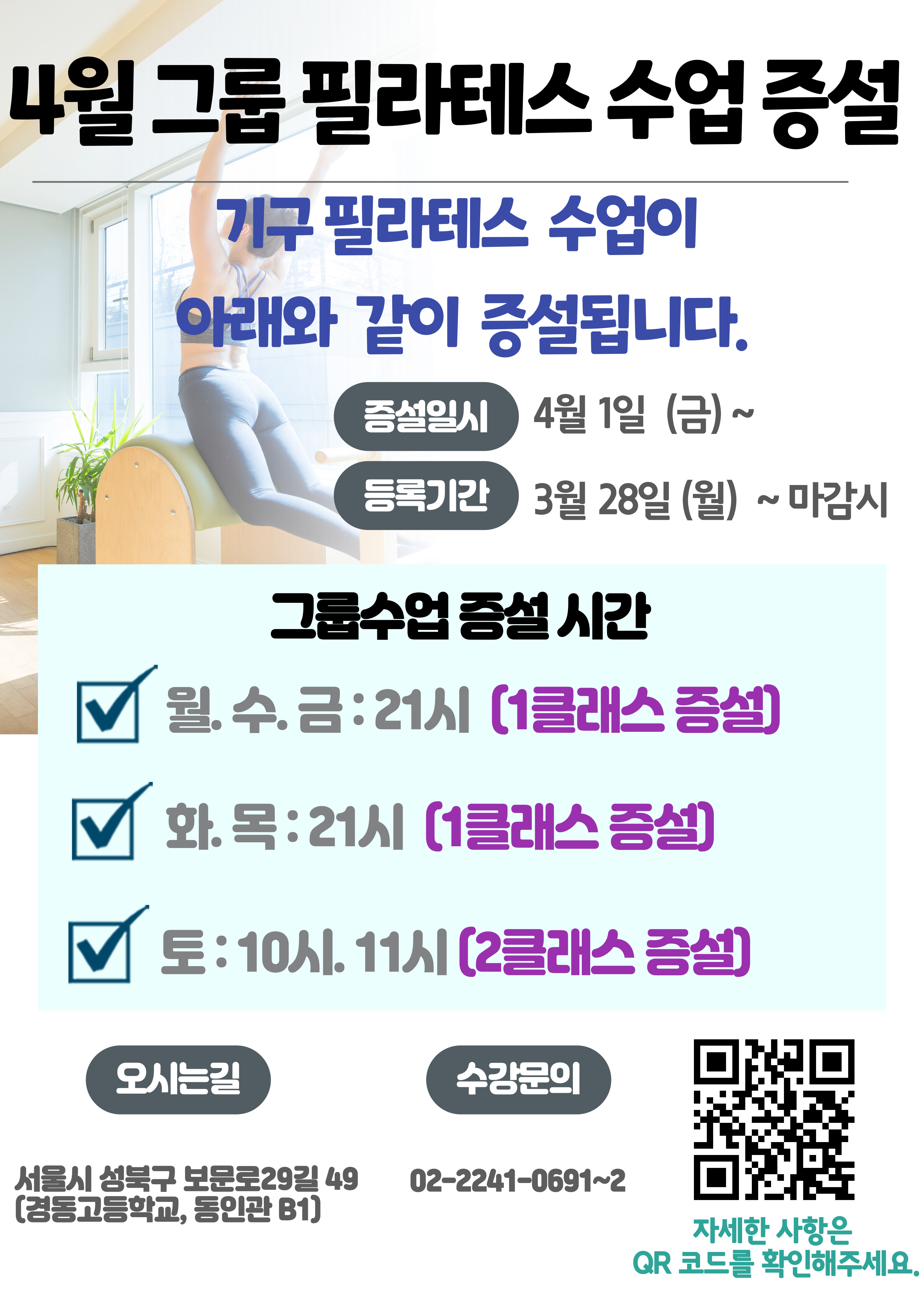 4월 그룹 필라테스 수업 증설
기구 필라테스 수업이 아래와 같이 증설됩니다.

증설일시 4월 1일 (금) ~
등록기간 3월 28일 (월) ~ 마감시

그룹수업 증설 시간 
-.월수금: 21시 (1클래스 증설)
-.화 목 : 21시 (1클래스 증설)
-.토10시. 11시 (2클래스 증설)

오시는길 : 서울시 성북구 보문로29길 49 (경동고등학교, 동인관 B1)
수강문의 : 02-2241-0691~2

자세한 사항은 QR 코드를 확인해주세요.
