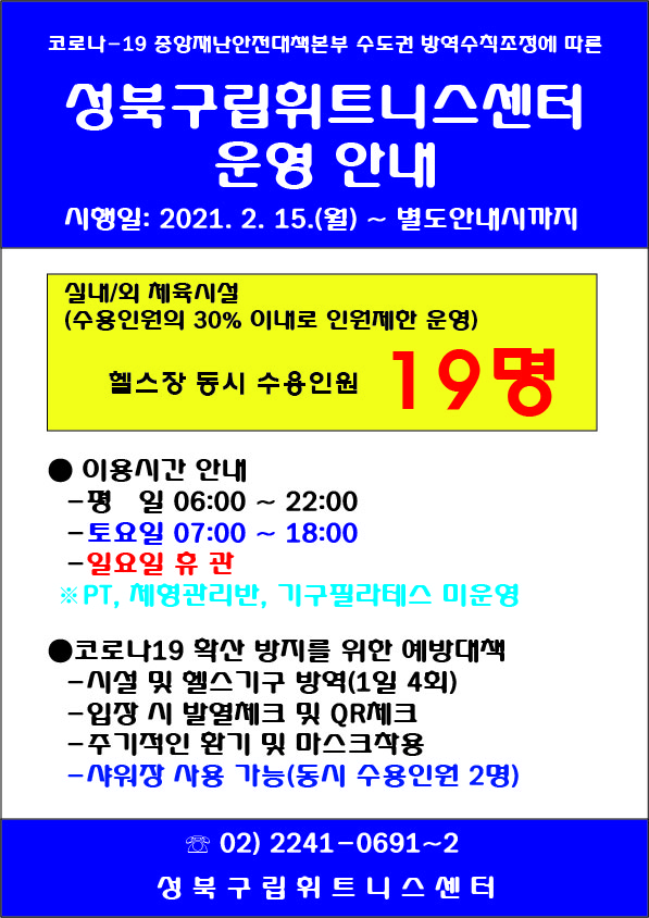 코로나-19 중앙재난안전대책본부 수도권 방역수칙조정에 따른
성북구립휘트니스센터
운영 안내
시행일: 2021. 2. 15.(월) ~ 별도안내시까지
실내/외 체육시설 (수용인원의 30% 이대로 인원제한 운영)
헬스장 동시 수용인원 19명
● 이용시간 안내
- 평 일 06:00 ~ 22:00
- 토요일 07:00 ~ 18:00
- 일요일 휴관
※ PT, 체형관리반, 기구필라테스 미운영
코로나19 확산 방지를 위한 예방대책
- 시설 및 헬스기구 방역(1일 4회)
- 입장 시 발열체크 및 QR체크
- 주기적인 환기 및 마스크착용
- 샤워장 사용 가능(동시 수용인원 2명)
02) 2241-0691~2
성북구립휘트니스센터