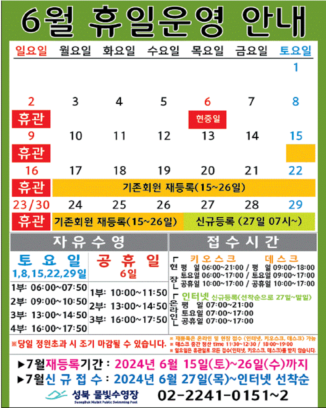 6월 휴일운영 안내
  공휴일 : 6(목)-현충일 / 일요일: 정기 휴관 / 기존회원 재등록 : 15(토)~26일(수) / 신규등록 인터넷 선착순(27일 07시~) : 27(목)~29일(토)
  

  자유수영: 토요일(1,8,15,22,29일)  - 1부: 06:00~07:50, 2부: 09:00~10:50, 3부: 13:00~14:50, 4부: 16:00~17:50
  자유수영: 공휴일 6일 - 1부: 10:00~11:50, 2부: 13:00~14:50, 3부: 16:00~17:50
  ※ 당일 정원초과시 조기 마감될 수 있습니다. 
  ※ 재등록은 온라인 및 현장 접수 (인터넷, 키오스크, 데스크) 가능
  ※ 데스크 중간전산 time 11:30~12:30, 18:00~19:00.
  ※ 일요일 휴관일로 모든 접수(인터넷, 키오스크, 데스크)를 받지 않습니다.

  접수시간
  ※ 현장접수(데스크, 키오스크)/ 온라인(인터넷) 신규등록(선착순으로 27일~말일)
  *현장접수(키오스크) 접수가능시간  평일 06:00 ~ 21:00, 토요일 06:00 ~ 17:00, 공휴일: 10:00~17:00
  *현장접수(데스크) 접수가능시간   평일 09:00 ~ 18:00, 토요일 09:00 ~ 17:00, 공휴일: 10:00~17:00
  *온라인(인터넷) 접수가능시간 평일 07:00 ~ 21:00, 토요일 07:00 ~ 17:00, 공휴일: 07:00~17:00
  ※ 당일 정원초과시 조기 마감될 수 있습니다. 
  ※ 재등록은 온라인 및 현장 접수 (인터넷, 키오스크, 데스크) 가능
  ※ 데스크 중간전산 time 11:30~12:30, 18:00~19:00.
  ※ 일요일 휴관일로 모든 접수(인터넷, 키오스크, 데스크)를 받지 않습니다.

  ■ 7월 재등록기간 : 2024년 6월15일(토) ~ 26일(수)까지  
  ■ 7월 신규접수 : 2024년 6월27일(목) ~ 인터넷 선착순

  성북물빛수영장 02)2241-0151~2