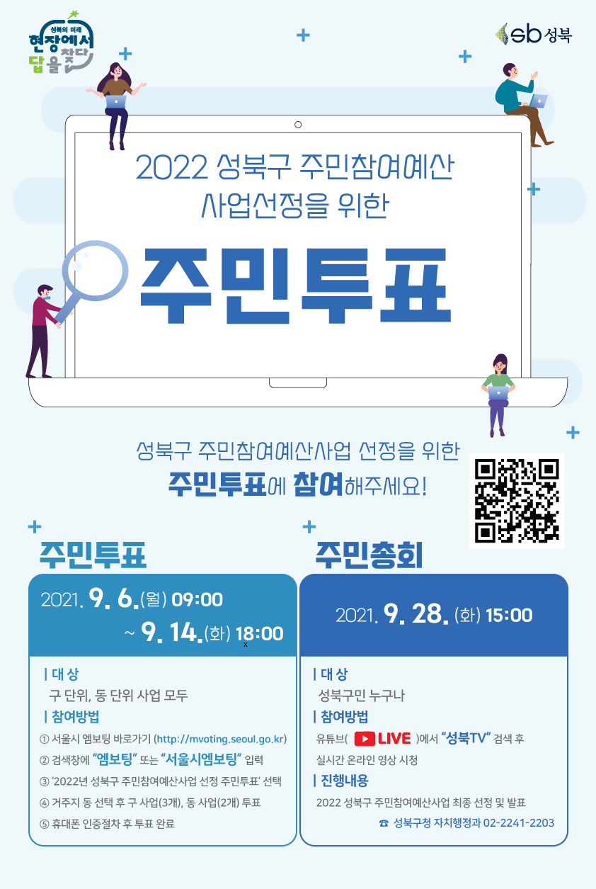성북의 미래 현장에서 답을 찾다
2022 성북구 주민참여예산
사업선정을 위한
주민투표
성북구 주민참여예산사업 선정을 위한
주민투표에 참여해주세요!

주민투표 
2021. 9. 6.(월) 09:00) ~ 9. 14.(호) 18:00 |
대상|  구 단위, 동 단위 사업 모두
참여방법| 
1 서울시 엠보팅 바로가기 (http://mvoting.seoul.go.kr) 
2 검색창에 '엠보팅' 또는 '서울시엠보팅' 입력 
3 '2022년 성북구 주민참여예산사업 선정 주민투표 선택 
4 거주지 동 선택 후 구 사업(3개), 동 사업(2개) 투표
5 휴대폰 인증절차 후 투표 완료

주민총회
2021. 9. 28. (화) 15:00
대상 | 성북구민 누구나
참여방법  | 유튜브( LIVE )에서 '성북TV' 검색 후 실시간 온라인 영상 시청 
진행내용 | 2022 성북구 주민참여예산사업 최종 선정 및 발표
☎ 성북구청 자치행정과 02-2241-2203

