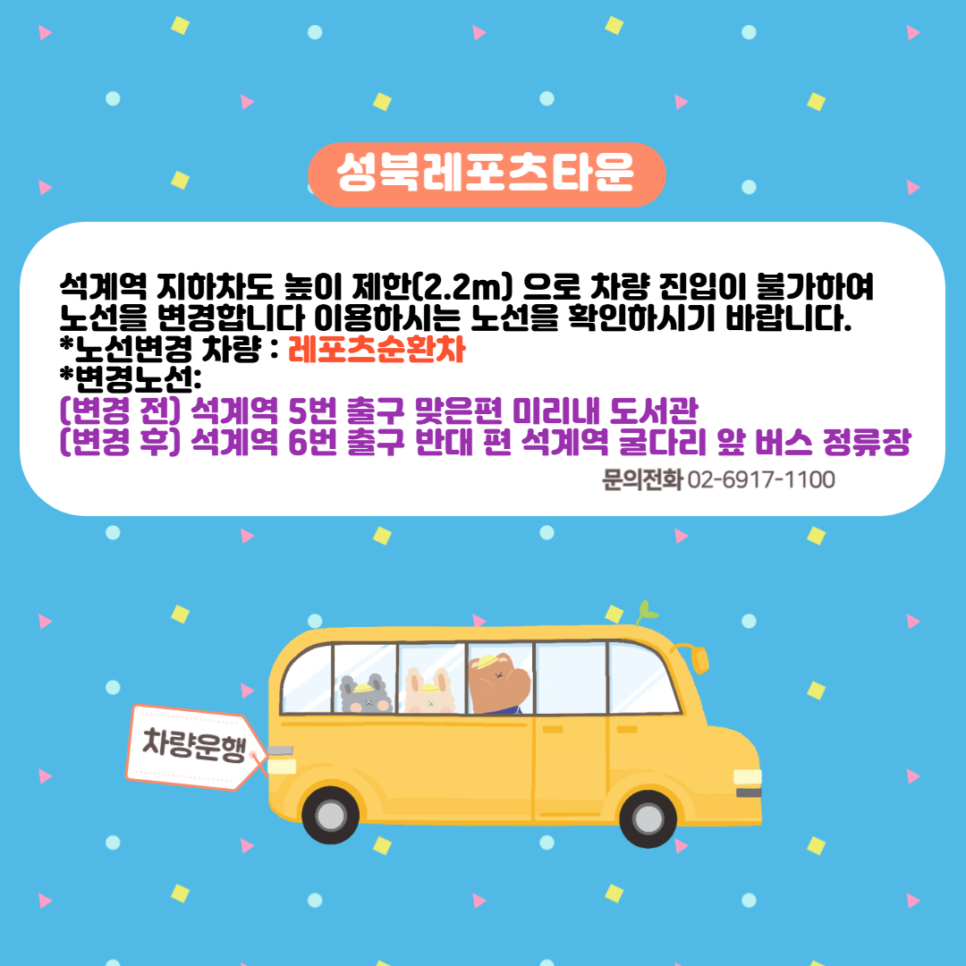 성북레포츠타운

석계역 지하차도 높이 제한(2.2m)으로 차량 진입이 불가하여 노선을 변경합니다
이용하시는 노선을 확인하시기 바랍니다.
*노선변경 차량 : 레포츠순환차
*변경노선:
  (변경 전) 석계역 5번 출구 맞은편 미리내 도서관
  (변경 후) 석계역 6번 출구 반대 편 석계역 굴다리 앞 버스 정류장

문의전화 02-6917-1100