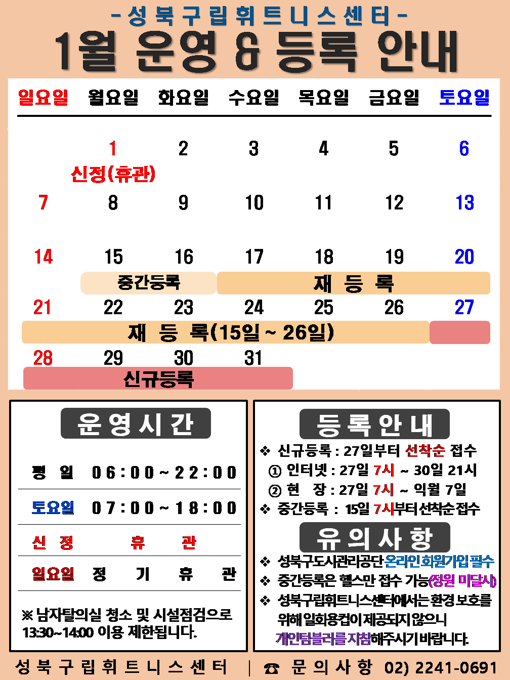 성북구립휘트니스센터
1월 운영 & 등록 안내
일요일 | 월요일 | 화요일 | 수요일 | 목요일 | 금요일 | 토요일
- | 1 신정(휴관) | 2 | 3 | 4 | 5 | 6
7 | 8 | 9 | 10 | 11 | 12 | 13
14 | 15 (재등록:15일~26일), (중간등록 15일~16일) | 16 (재등록:15일~26일), (중간등록 15일~16일) | 17 (재등록:15일~26일) | 18 (재등록:15일~26일) | 19 (재등록:15일~26일) | 20 (재등록:15일~26일), (중간등록 15일~16일)
21 (재등록:15일~26일) | 22 (재등록:15일~26일) | 23 (재등록:15일~26일) | 24 (재등록:15일~26일) | 25 (재등록:15일~26일) | 26 (재등록:15일~26일) | 27 (신규등록)
28 (신규등록) | 29 (신규등록) | 30 (신규등록) | 31 (신규등록) | - | - | -
■ 운영시간
○ 평일 06:00 ~ 22:00
○ 토요일 07:00 ~ 18:00
○ 신정 휴 관
○ 일요일 정기휴관
※남자탈의실 청소 및 시설점검으로 13:30~14:00 이용 제한됩니다.
■ 등록안내
- 신규등록 : 27일부터 선착순 접수
1) 인터넷 : 27일 7시 ~ 30일 21시
2) 현장 : 27일 7시 ~ 익월 7일
- 중간등록 : 15일 7시부터 선착순 접수
■ 유의사항
○ 성북구도시관리공단 온라인 회원가입 필수
○ 중간등록은 헬스만 접수가능(정원 미달시)
○ 성북구립휘트니스센터는 환경보호를 위해 일회용 컵이 제공되지 않으니 개인텀블러를 지참해 주시기 바랍니다.
성북구립휘트니스센터 | 문의사항 02)2241-0691