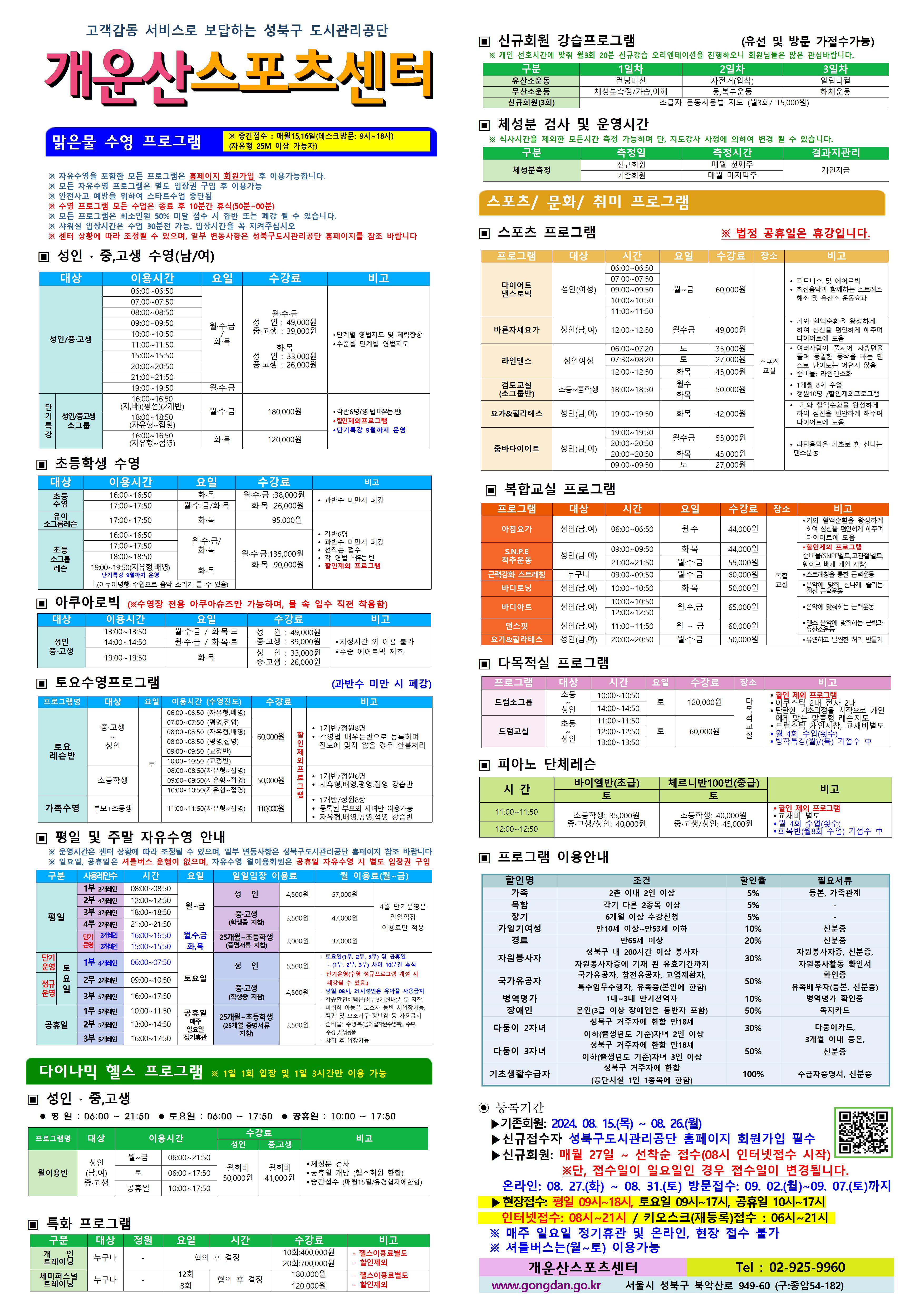 고객감동 서비스로 보답하는 성북구 도시관리공단
개운산스포츠 센터

맑은물 수영 프로그램
※ 중간접수 : 매월15일,16일 (데스크방문: 9시~18시) (자유형 25M 이상 가능자) 

※ 자유수영을 포함한 모든 프로그램은 홈페이지 회원가입 후 이용가능합니다.
※ 모든 자유수영 프로그램은 별도 입장권 구입 후 이용가능 
※ 안전사고 예방을 위하여 스타트수업 중단됨
※ 수영 프로그램 모든 수업은 종료 후 10분간 휴식(50분 ~ 00분)
※ 모든 프로그램은 최소인원 50% 미달 접수 시 합반 또는 폐강 될 수 있습니다. 
※ 샤워실 입장시간은 수업 30분전 가능. 입장시간을 꼭 지켜주십시오
※ 센터 상황에 따라 조정될 수 있으며, 일부 변동사항은 성북구도시관리공단 홈페이지를 참조 바랍니다

▣ 성 인 · 중,고생 수영(남/여)
대상 | 이용시간 | 요일 | 수강료 | 비고
성 인/중·고생 | 06:00~06:50 | 월·수·금/화·목 | 월·수·금-성 인 : 49,000원,중·고생 : 39,000원 화·목-성 인 : 33,000원,중·고생 : 26,000원 | 단계별 영법지도 및 체력 향상, 수준별 단계별 영법지도 
성 인/중·고생 | 07:00~07:50 | 월·수·금/화·목 | 월·수·금-성 인 : 49,000원,중·고생 : 39,000원 화·목-성 인 : 33,000원,중·고생 : 26,000원 | 단계별 영법지도 및 체력 향상, 수준별 단계별 영법지도 
성 인/중·고생 | 08:00~08:50 | 월·수·금/화·목 | 월·수·금-성 인 : 49,000원,중·고생 : 39,000원 화·목-성 인 : 33,000원,중·고생 : 26,000원 | 단계별 영법지도 및 체력 향상, 수준별 단계별 영법지도 
성 인/중·고생 | 09:00~09:50 | 월·수·금/화·목 | 월·수·금-성 인 : 49,000원,중·고생 : 39,000원 화·목-성 인 : 33,000원,중·고생 : 26,000원 | 단계별 영법지도 및 체력 향상, 수준별 단계별 영법지도 
성 인/중·고생 | 10:00~10:50 | 월·수·금/화·목 | 월·수·금-성 인 : 49,000원,중·고생 : 39,000원 화·목-성 인 : 33,000원,중·고생 : 26,000원 | 단계별 영법지도 및 체력 향상, 수준별 단계별 영법지도 
성 인/중·고생 | 11:00~11:50 | 월·수·금/화·목 | 월·수·금-성 인 : 49,000원,중·고생 : 39,000원 화·목-성 인 : 33,000원,중·고생 : 26,000원 | 단계별 영법지도 및 체력 향상, 수준별 단계별 영법지도 
성 인/중·고생 | 15:00~15:50 | 월·수·금/화·목 | 월·수·금-성 인 : 49,000원,중·고생 : 39,000원 화·목-성 인 : 33,000원,중·고생 : 26,000원 | 단계별 영법지도 및 체력 향상, 수준별 단계별 영법지도 
성 인/중·고생 | 20:00~20:50 | 월·수·금/화·목 | 월·수·금-성 인 : 49,000원,중·고생 : 39,000원 화·목-성 인 : 33,000원,중·고생 : 26,000원 | 단계별 영법지도 및 체력 향상, 수준별 단계별 영법지도 
성 인/중·고생 | 21:00~21:50 | 월·수·금/화·목 | 월·수·금-성 인 : 49,000원,중·고생 : 39,000원 화·목-성 인 : 33,000원,중·고생 : 26,000원 | 단계별 영법지도 및 체력 향상, 수준별 단계별 영법지도 
성 인/중·고생 | 19:00~19:50 | 월·수·금 | 월·수·금-성 인 : 49,000원,중·고생 : 39,000원 | 단계별 영법지도 및 체력 향상, 수준별 단계별 영법지도 
(단기특강)성 인/중·고생 소그룹 | 16:00~16:50(자,배)(평접)(2개반) | 월·수·금 | 180,000원 | 각반6명(영 법 배우는 반), 할인 제외 프로그램, 단기특강 9월까지 운영
(단기특강)성 인/중·고생 소그룹 | 18:00~18:50(자유형~접영) | 월·수·금 | 180,000원 | 각반6명(영 법 배우는 반), 할인 제외 프로그램, 단기특강 9월까지 운영
(단기특강)성 인/중·고생 소그룹 | 16:00~16:50(자유형~접영) | 화·목 | 120,000원 | 각반6명(영 법 배우는 반), 할인 제외 프로그램, 단기특강 9월까지 운영


▣ 초등학생 수영
대상 | 이용시간 | 요일 | 수강료 | 비고
초등수영 | 16:00~16:50 | 화,목 | 화·목 : 26,000원 | 과반수 미만시 폐강
초등수영 | 17:00~17:50 | 월,수,금/화,목 | 월·수·금 : 38,000원,화·목 : 26,000원 | 과반수 미만시 폐강
유아 소그룹 레슨 | 17:00~17:50 | 화,목 | 95,000원 | 각반 6명,과반수 미만시 폐강,선착순 접수,각 영법 배우는반, 할인제외 프로그램
초등 소그룹 레슨 | 16:00~16:50 | 월,수,금/화,목  | 월·수·금 : 135,000원, 화·목 : 90,000원 | 각반 6명,과반수 미만시 폐강,선착순 접수,각 영법 배우는반, 할인제외 프로그램
초등 소그룹 레슨 | 17:00~17:50 | 월,수,금/화,목  | 월·수·금 : 135,000원, 화·목 : 90,000원 | 각반 6명,과반수 미만시 폐강,선착순 접수,각 영법 배우는반, 할인제외 프로그램
초등 소그룹 레슨 | 18:00~18:50 | 월,수,금/화,목  | 월·수·금 : 135,000원, 화·목 : 90,000원 | 각반 6명,과반수 미만시 폐강,선착순 접수,각 영법 배우는반, 할인제외 프로그램
초등 소그룹 레슨 | 19:00~19:50(자유형,배영) - 단기특강 9월까지 운영, 아쿠아병행 수업으로 음악소리가 클수 있음 | 화,목  | 월·수·금 : 135,000원, 화·목 : 90,000원 | 각반 6명,과반수 미만시 폐강,선착순 접수,각 영법 배우는반, 할인제외 프로그램
  
  
▣ 아쿠아로빅 (※수영장 전용 아쿠아슈즈만 가능하며, 물 속 입수 직전 착용함)
대상 | 이용시간 | 요일 | 수강료 | 비고
성 인/중·고생 | 13:00~13:50 | 월·수·금 / 화·목·토 | 성 인 : 49,000원,중·고생 : 39,000원 | 지정시간 외 이용불가,수중 에어로빅 체조
성 인/중·고생 | 14:00~14:50 | 월·수·금 / 화·목·토 | 성 인 : 49,000원,중·고생 : 39,000원 | 지정시간 외 이용불가,수중 에어로빅 체조
성 인/중·고생 | 19:00~19:50 | 화·목 | 성 인: 33,000원,중·고생: 26,000원 | 지정시간 외 이용불가,수중 에어로빅 체조
  

▣ 토요수영프로그램 (과반수 미만 시 폐강)
프로그램명 | 대상 | 요일 | 이용시간(수영진도) | 수강료 | 비고
토요 레슨반 | 중·고생~ 성 인 | 토 | 06:00~06:50(자유형, 배영) | 60,000원 (할인 제외 프로그램) | 1개반/정원8명,각영법 배우는반으로 등록하며 진도에 맞지 않을 경우 환불처리
토요 레슨반 | 중·고생~ 성 인 | 토 | 07:00~07:50(평영, 접영) | 60,000원 (할인 제외 프로그램) | 1개반/정원8명,각영법 배우는반으로 등록하며 진도에 맞지 않을 경우 환불처리
토요 레슨반 | 중·고생~ 성 인 | 토 | 08:00~08:50(자유형, 배영) | 60,000원 (할인 제외 프로그램) | 1개반/정원8명,각영법 배우는반으로 등록하며 진도에 맞지 않을 경우 환불처리
토요 레슨반 | 중·고생~ 성 인 | 토 | 08:00~08:50(평영, 접영) | 60,000원 (할인 제외 프로그램) | 1개반/정원8명,각영법 배우는반으로 등록하며 진도에 맞지 않을 경우 환불처리
토요 레슨반 | 중·고생~ 성 인 | 토 | 09:00~09:50(교정반) | 60,000원 (할인 제외 프로그램) | 1개반/정원8명,각영법 배우는반으로 등록하며 진도에 맞지 않을 경우 환불처리
토요 레슨반 | 중·고생~ 성 인 | 토 | 10:00~10:50(교정반) | 60,000원 (할인 제외 프로그램) | 1개반/정원8명,각영법 배우는반으로 등록하며 진도에 맞지 않을 경우 환불처리
토요 레슨반 | 초등학생 | 토 | 08:00~08:50(자유형~접영) | 50,000원 (할인 제외 프로그램) | 1개반/정원6명,자유형,배영,평영,접영 강습반
토요 레슨반 | 초등학생 | 토 | 09:00~09:50(자유형~접영) | 50,000원 (할인 제외 프로그램) | 1개반/정원6명,자유형,배영,평영,접영 강습반
토요 레슨반 | 초등학생 | 토 | 10:00~10:50(자유형~접영) | 50,000원 (할인 제외 프로그램) | 1개반/정원6명,자유형,배영,평영,접영 강습반
가족수영 | 부모 + 초등생 | 토 | 11:00~11:50(자유형~접영) | 110,000원 (할인 제외 프로그램) | 1개반/정원8쌍,등록된 부모와 자녀만 이용가능,자유형,배영,평영,접영 강습반

  
▣ 평일 및 주말 자유수영 안내
※ 운영시간은 센터 상황에 따라 조정될 수 있으며, 일부 변동사항은 성북구도시관리공단 홈페이지 참조 바랍니다
※ 일요일, 공휴일은 셔틀버스 운행이 없으며, 자유수영 월이용회원은 공휴일 자유수영 시 별도 입장권 구입
구분 |사용레인수| 시간 | 요일 | 일일입장 이용료 | 월 이용료(월~금)
평일 |1부 2개레인| 08:00~08:50 | 월~금 | 성 인:4,500원,중·고생(학생증 지참):3,500원,25개월~초등학생(증명서류 지참):3,000원 | 성 인:57,000원,중·고생(학생증 지참):47,000원,25개월~초등학생(증명서류 지참):37,000원 (4월 단기운영은 일일입장 이용료만 적용)
평일 |2부 4개레인| 12:00~12:50 | 월~금 | 성 인:4,500원,중·고생(학생증 지참):3,500원,25개월~초등학생(증명서류 지참):3,000원 | 성 인:57,000원,중·고생(학생증 지참):47,000원,25개월~초등학생(증명서류 지참):37,000원 (4월 단기운영은 일일입장 이용료만 적용)
평일 |3부 3개레인| 18:00~18:50 | 월~금 | 성 인:4,500원,중·고생(학생증 지참):3,500원,25개월~초등학생(증명서류 지참):3,000원 | 성 인:57,000원,중·고생(학생증 지참):47,000원,25개월~초등학생(증명서류 지참):37,000원 (4월 단기운영은 일일입장 이용료만 적용)
평일 |4부 2개레인| 21:00~21:50 | 월~금 | 성 인:4,500원,중·고생(학생증 지참):3,500원,25개월~초등학생(증명서류 지참):3,000원 | 성 인:57,000원,중·고생(학생증 지참):47,000원,25개월~초등학생(증명서류 지참):37,000원 (4월 단기운영은 일일입장 이용료만 적용)
평일 |단기운영 2개레인| 16:00~16:50 | 월,수,금 | 성 인:4,500원,중·고생(학생증 지참):3,500원,25개월~초등학생(증명서류 지참):3,000원 | 성 인:57,000원,중·고생(학생증 지참):47,000원,25개월~초등학생(증명서류 지참):37,000원 (4월 단기운영은 일일입장 이용료만 적용)
평일 |단기운영 2개레인| 15:00~15:50 | 화,목 | 성 인:4,500원,중·고생(학생증 지참):3,500원,25개월~초등학생(증명서류 지참):3,000원 | 성 인:57,000원,중·고생(학생증 지참):47,000원,25개월~초등학생(증명서류 지참):37,000원 (4월 단기운영은 일일입장 이용료만 적용)
토요일(단기운영) |1부 4개레인| 06:00~07:50 | 토요일 | 성 인:5,500원,중·고생(학생증 지참):4,500원,25개월~초등학생(증명서류 지참):3,500원 |·토요일(1부, 2부, 3부) 및 공휴일(1부, 2부, 3부) 사이 10분간 휴식 ·단기운영(수영 정규 프로그램 개설 시 폐강될 수 있음) ·평일08시~21시 성인은 유아풀 사용금지 · 각종할인혜택은등본(최근3개월이내)서류지참,· 미취학 아동은 보호자 동반 시 입장가능함.,· 킥판 및 보조 기구 장난감등 사용금지,· 준비물:수영복(몸에 밀착된 수영복),수모, 수경 샤워용품,· 샤워 후 입장가능
토요일(정규운영) |2부 2개레인| 09:00~10:50 | 토요일 | 성 인:5,500원,중·고생(학생증 지참):4,500원,25개월~초등학생(증명서류 지참):3,500원 |·토요일(1부, 2부, 3부) 및 공휴일(1부, 2부, 3부) 사이 10분간 휴식 ·단기운영(수영 정규 프로그램 개설 시 폐강될 수 있음) ·평일08시~21시 성인은 유아풀 사용금지 · 각종할인혜택은등본(최근3개월이내)서류지참,· 미취학 아동은 보호자 동반 시 입장가능함.,· 킥판 및 보조 기구 장난감등 사용금지,· 준비물:수영복(몸에 밀착된 수영복),수모, 수경 샤워용품,· 샤워 후 입장가능
토요일(정규운영) |3부 5개레인| 16:00~17:50 | 토요일 | 성 인:5,500원,중·고생(학생증 지참):4,500원,25개월~초등학생(증명서류 지참):3,500원 |·토요일(1부, 2부, 3부) 및 공휴일(1부, 2부, 3부) 사이 10분간 휴식 ·단기운영(수영 정규 프로그램 개설 시 폐강될 수 있음) ·평일08시~21시 성인은 유아풀 사용금지 · 각종할인혜택은등본(최근3개월이내)서류지참,· 미취학 아동은 보호자 동반 시 입장가능함.,· 킥판 및 보조 기구 장난감등 사용금지,· 준비물:수영복(몸에 밀착된 수영복),수모, 수경 샤워용품,· 샤워 후 입장가능
공휴일 |1부 5개레인| 10:00~11:50 | 공휴일(매주 일요일 정기휴관) | 성 인:5,500원,중·고생(학생증 지참):4,500원,25개월~초등학생(증명서류 지참):3,500원 | ·토요일(1부, 2부, 3부) 및 공휴일(1부, 2부, 3부) 사이 10분간 휴식 ·단기운영(수영 정규 프로그램 개설 시 폐강될 수 있음) ·평일08시~21시 성인은 유아풀 사용금지 · 각종할인혜택은등본(최근3개월이내)서류지참,· 미취학 아동은 보호자 동반 시 입장가능함.,· 킥판 및 보조 기구 장난감등 사용금지,· 준비물:수영복(몸에 밀착된 수영복),수모, 수경 샤워용품,· 샤워 후 입장가능
공휴일 |2부 5개레인| 13:00~14:50 | 공휴일(매주 일요일 정기휴관) | 성 인:5,500원,중·고생(학생증 지참):4,500원,25개월~초등학생(증명서류 지참):3,500원 | ·토요일(1부, 2부, 3부) 및 공휴일(1부, 2부, 3부) 사이 10분간 휴식 ·단기운영(수영 정규 프로그램 개설 시 폐강될 수 있음) ·평일08시~21시 성인은 유아풀 사용금지 · 각종할인혜택은등본(최근3개월이내)서류지참,· 미취학 아동은 보호자 동반 시 입장가능함.,· 킥판 및 보조 기구 장난감등 사용금지,· 준비물:수영복(몸에 밀착된 수영복),수모, 수경 샤워용품,· 샤워 후 입장가능
공휴일 |3부 5개레인| 16:00~17:50 | 공휴일(매주 일요일 정기휴관) | 성 인:5,500원,중·고생(학생증 지참):4,500원,25개월~초등학생(증명서류 지참):3,500원 | ·토요일(1부, 2부, 3부) 및 공휴일(1부, 2부, 3부) 사이 10분간 휴식 ·단기운영(수영 정규 프로그램 개설 시 폐강될 수 있음) ·평일08시~21시 성인은 유아풀 사용금지 · 각종할인혜택은등본(최근3개월이내)서류지참,· 미취학 아동은 보호자 동반 시 입장가능함.,· 킥판 및 보조 기구 장난감등 사용금지,· 준비물:수영복(몸에 밀착된 수영복),수모, 수경 샤워용품,· 샤워 후 입장가능
  

다이나믹 헬스 프로그램 ※1일 1회 입장 및 1일 3시간만 이용 가능
▣ 성 인 · 중,고생 
 평 일 : 06:00 ~ 21:50  토요일 : 06:00 ~ 17:50  공휴일 : 10:00 ~ 17:50 
프로그램명 | 대상 | 이용시간 | 수강료(성 인) | 수강료(중,고생) | 비고
월이용반 | 성 인(남,여)/중·고생 | 월~금 | 06:00~21:50 | 월회비:50,000원 | 월회비:41,000원 | ● 체성분 검사 , ● 공휴일 개방 (헬스회원 한함) , ● 중간접수 (매월15일/유경험자에한함)
월이용반 | 성 인(남,여)/중·고생 | 토 | 06:00~17:50 | 월회비:50,000원 | 월회비:41,000원 | ● 체성분 검사 , ● 공휴일 개방 (헬스회원 한함) , ● 중간접수 (매월15일/유경험자에한함)
월이용반 | 성 인(남,여)/중·고생 | 공휴일 | 10:00~17:50 | 월회비:50,000원 | 월회비:41,000원 | ● 체성분 검사 , ● 공휴일 개방 (헬스회원 한함) , ● 중간접수 (매월15일/유경험자에한함)

  
▣ 특화 프로그램
구분 | 대상 | 정원 | 요일  | 시간 | 수강료 | 비고
개인 트레이닝 | 누구나 | - | 협의 후 결정 | 협의 후 결정 | 10회:400,000원 / 20회:700,000원 | - 헬스이용료별도,- 할인제외
세미퍼스널트레이닝 | 누구나 | - | 12회 / 8회 | 협의 후 결정 | 180,000원 / 120,000원 | - 헬스이용료별도,- 할인제외

  
▣ 신규회원 강습프로그램 (유선 및 방문 가접수가능)
※ 개인 선호시간에 맞춰 월3회 20분 신규강습 오리엔테이션을 진행하오니 회원님들은 많은 관심바랍니다.
구분 | 1일차 | 2일차 | 3일차 
유산소운동 | 런닝머신 | 자전거(입식) | 일립티컬
무산소운동 | 체성분 측정 / 가슴,어깨 | 등, 복부운동 | 하체운동
신규회원(3회) |초급자 운동사용법 지도 (월3회/ 15,000원)
  
  
▣ 체성분 검사 및 운영시간
※ 식사시간을 제외한 모든시간 측정 가능하며 단, 지도강사 사정에 의하여 변경 될 수 있습니다. 
구분 | 측정일 | 측정시간 | 결과지관리
체성분측정 | 신규회원 | 매월 첫째주 | 개인지급
체성분측정 | 기존회원 | 매월 마지막주 | 개인지급



스포츠/문화/취미 프로그램 
▣ 스포츠 프로그램 ※ 법정 공휴일은 휴강입니다.
프로그램 | 대상 | 시간 | 요일 | 수강료 | 장소 | 비고
다이어트 댄스로빅 | 성 인(여성) | 06:00~06:50, 07:00~07:50, 09:00~09:50, 10:00~10:50, 11:00~11:50 | 월~금 | 60,000원 | 스포츠교실 | ● 피트니스 및 에어로빅  ● 최신음악과 함께하는 스트레스 해소 및 유산소 운동효과
바른자세요가 | 성 인(남,여) | 12:00~12:50 | 월·수·금 | 49,000원 | 스포츠교실 | ● 기와 혈액순환을 왕성하게 하여 심신을 편안하게 해주며 다이어트에 도움
라인댄스 | 성 인(여성) | 06:00~07:20 | 토 | 35,000원 | 스포츠교실 | ● 여러사람이 줄지어 사방면을 돌며 동일한 동작을 하는 댄스로 난이도는 어렵지 않음 ● 준비물 : 라인댄스화
라인댄스 | 성 인(여성) | 07:30~08:20 | 토 | 27,000원 | 스포츠교실 | ● 여러사람이 줄지어 사방면을 돌며 동일한 동작을 하는 댄스로 난이도는 어렵지 않음 ● 준비물 : 라인댄스화
라인댄스 | 성 인(여성) | 12:00~12:50 | 화·목 | 45,000원 | 스포츠교실 | ● 여러사람이 줄지어 사방면을 돌며 동일한 동작을 하는 댄스로 난이도는 어렵지 않음 ● 준비물 : 라인댄스화
검도교실(소그룹반) | 초등~중학생 | 18:00~18:50 | 월·수 / 화·목 | 50,000원 | 스포츠교실 | ● 1개월 8회 수업  ● 정원10명 / 할인제외프로그램
요가&필라테스 | 성 인(남,여) | 19:00~19:50 | 화·목 | 42,000원 | 스포츠교실 | ● 기와 혈액순환을 왕성하게 하여 심신을 편안하게 해주며 다이어트에 도움
줌바다이어트 | 성인(남,여) | 19:00~19:50, 20:00~20:50 | 월·수·금 | 55,000원 | 스포츠교실 | ● 라틴음악을 기초로 한 신나는 댄스운동
줌바다이어트 | 성인(남,여) | 20:00~20:50 | 화·목 | 45,000원 | 스포츠교실 | ● 라틴음악을 기초로 한 신나는 댄스운동
줌바다이어트 | 성인(남,여) | 09:00~09:50 | 토 | 27,000원 | 스포츠교실 | ● 라틴음악을 기초로 한 신나는 댄스운동


  
▣ 복합교실 프로그램
프로그램 | 대상 | 시간 | 요일 | 수강료 | 장소 | 비고
아침요가 | 성 인(남,여) | 06:00~06:50 | 월·수 | 44,000원 | 복합교실 | 기와 혈액순환을 왕성하게 하여 심신을 편안하게 해주며 다이어트에 도움
S.N.P.E 척추운동 | 성 인(남,여) | 09:00~09:50 | 화·목 | 44,000원 | 복합교실 | 할인제외 프로그램, 준비물(SNPE벨트, 고관절벨트, 웨이브 배개 개인 지참)
S.N.P.E 척추운동 | 성 인(남,여) | 21:00~21:50 | 월·수·금 | 55,000원 | 복합교실 | 할인제외 프로그램, 준비물(SNPE벨트, 고관절벨트, 웨이브 배개 개인 지참)
근력강화 스트레칭 | 누구나 | 09:00~09:50 | 월·수·금 | 60,000원 | 복합교실 | 스트레칭을 통한 근력운동
바디토닝 | 성 인(남,여) | 10:00~10:50 | 화·목 | 50,000원 | 복합교실 | 음악에 맞춰하는 신나게 즐기는 전신 근력운동
바디아트 | 성 인(남,여) | 10:00~10:50 | 월·수·금 | 65,000원 | 복합교실 | 음악에 맞춰하는 근력운동
바디아트 | 성 인(남,여) | 12:00~12:50 | 월·수·금 | 65,000원 | 복합교실 | 음악에 맞춰하는 근력운동
댄스핏 | 성 인(남,여) | 11:00~11:50 | 월~금 | 60,000원 | 복합교실 | 댄스 음악에 맞춰하는 근력과 유산소운동
요가&필라테스 | 성 인(남,여) | 20:00~20:50 | 월·수·금 | 50,000원 | 복합교실 | 유연하고 날씬한 허리 만들기



▣ 다목적실 프로그램 
프로그램 | 대상 | 시간 | 요일 | 수강료 | 장소 | 비고
드럼소그룹 | 초등~성인 | 10:00~10:50 | 토 | 120,000원 | 다목적 교실 | ● 할인 제외 프로그램 , ● 어쿠스틱 2대 전자 2대  , ● 탄탄한 기초과정을 시작으로 개인에게 맞는 맞춤형 레슨지도 , ● 드럼스틱 개인지참, 교재비별도 , ● 월 4회 수업(횟수), ● 방학특강(월)/(목) 가접수 中
드럼소그룹 | 초등~성인 | 14:00~14:50 | 토 | 120,000원 | 다목적 교실 | ● 할인 제외 프로그램 , ● 어쿠스틱 2대 전자 2대  , ● 탄탄한 기초과정을 시작으로 개인에게 맞는 맞춤형 레슨지도 , ● 드럼스틱 개인지참, 교재비별도 , ● 월 4회 수업(횟수), ● 방학특강(월)/(목) 가접수 中
드럼교실 | 초등~성인 | 11:00~11:50 | 토 | 60,000원 | 다목적 교실 | ● 할인 제외 프로그램 , ● 어쿠스틱 2대 전자 2대  , ● 탄탄한 기초과정을 시작으로 개인에게 맞는 맞춤형 레슨지도 , ● 드럼스틱 개인지참, 교재비별도 , ● 월 4회 수업(횟수), ● 방학특강(월)/(목) 가접수 中
드럼교실 | 초등~성인 | 12:00~12:50 | 토 | 60,000원 | 다목적 교실 | ● 할인 제외 프로그램 , ● 어쿠스틱 2대 전자 2대  , ● 탄탄한 기초과정을 시작으로 개인에게 맞는 맞춤형 레슨지도 , ● 드럼스틱 개인지참, 교재비별도 , ● 월 4회 수업(횟수), ● 방학특강(월)/(목) 가접수 中
드럼교실 | 초등~성인 | 13:00~13:50 | 토 | 60,000원 | 다목적 교실 | ● 할인 제외 프로그램 , ● 어쿠스틱 2대 전자 2대  , ● 탄탄한 기초과정을 시작으로 개인에게 맞는 맞춤형 레슨지도 , ● 드럼스틱 개인지참, 교재비별도 , ● 월 4회 수업(횟수), ● 방학특강(월)/(목) 가접수 中

  

▣ 피아노 단체레슨 ※ (평일반&개인레슨 전화문의)
시 간  | 바이엘반(초급)토(운영중) | 체르니반100번(중급)토(운영중) | 비고
11:00~11:50 |초등학생:35,000원, 중고생/성 인:40,000원 |초등학생:40,000원,중고생/성 인:45,000원 | ● 할인 제외 프로그램, ● 교재비 별도, ● 월 4회 수업(횟수), ● 화목반(월8회 수업) 가접수 中
12:00~12:50 |초등학생:35,000원, 중고생/성 인:40,000원 |초등학생:40,000원,중고생/성 인:45,000원 | ● 할인 제외 프로그램, ● 교재비 별도, ● 월 4회 수업(횟수), ● 화목반(월8회 수업) 가접수 中



▣ 프로그램 이용안내 
할인명 | 조건 | 할인율 | 필요서류
가족 | 2촌 이내 2인 이상 | 5% | 등본, 가족관계
복합 | 각기 다른 2종목 이상 | 5% | -
장기 | 6개월 이상 수강신청 | 5% | -
가임기여성 | 만10세 이상~만53세 이하 | 10% | 신분증
경로 | 만65세 이상 | 20% | 신분증
자원봉사자 | 성북구 내 200시간 이상 봉사자 자원봉사자증에 기재 된 유효기간까지 | 30% | 자원봉사자증, 신분증, 자원봉사활동 확인서
국가유공자 | 국가유공자, 참전유공자, 고엽제환자, 특수임무수행자, 유족증(본인에 한함) | 50% | 확인증,유족배우자(등본, 신분증)
병역명가 | 1대~3대 만기전역자 | 10% | 병역명가 확인증
장애인 | 본인(3급 이상 장애인은 동반자 포함) | 50% | 복지카드
다둥이 2자녀 | 성북구 거주자에 한함 만 18세 이하(출생년도 기준)자녀 2인 이상 | 30% | 다둥이카드, 3개월 이내 등본, 신분증
다둥이 3자녀 | 성북구 거주자에 한함 만 18세 이하(출생년도 기준)자녀 3인 이상 | 50% | 다둥이카드, 3개월 이내 등본, 신분증
기초생활수급자 | 성북구 거주자에 한함(공단시설 1인 1종목에 한함) | 100% | 수급자증명서, 신분증

◉ 등록기간
  ▶기존회원: 2024. 08.15(목)~08.26(월) 
  ▶신규 접수자 성북구도시관리공단 홈페이지 회원가입 필수
  ▶신규회원: 매월 27일 ~ 선착순 접수 (08시 인터넷접수 시작)
     ※단, 접수일이 일요일인 경우 접수일이 변경됩니다.
    온라인:8.27(화) ~ 8.31(토) 방문접수 : 9.2(월)~9.7(토)까지
  ▶현장접수 : 평일 09시~18시, 토요일 09시~17시, 공휴일10시~17시, 인터넷접수 08시~21시/키오스크(재등록)접수 : 06시~21시
  ※매주 일요일 정기휴관 및 온라인, 현장 접수 불가
  ※셔틀버스는 (월~토) 이용가능

개운산스포츠센터(Tel : 02-925-9960)
www.gongdan.go.kr 서울시 성북구 북악산로 949-61(구:종암54-182)