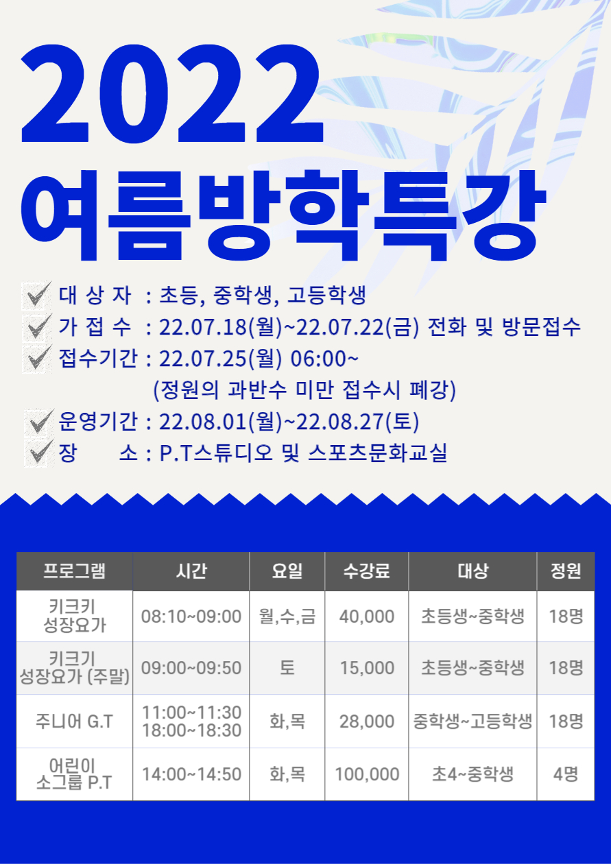 2022 여름방학특강
○ 대 상 자 : 초등, 중학생, 고등학생
○ 가 접 수 : 22.07.18(월)~22.07.22(금) 전화 및 방문접수 
○ 접수기간 : 22.07.25(월) 06:00~
(정원의 과반수 미만 접수시 폐강)
○ 운영기간 : 22.08.01(월)~22.08.27(토) 
○ 장 소 : P.T스튜디오 및 스포츠문화교실

프로그램 | 시간 | 요일 | 수강료 | 대상 | 정원
키크키 성장요가 | 08:10~09:00 | 월,수,금 | 40,000 | 초등생~중학생 | 18명
키크기 성장요가 (주말) | 09:00-09:50 |  토 | 15,000 | 초등생~중학생 | 18명
주니어 G.T | 11:00-11:30 18:00~18:30 | 화,목 | 28,000 | 중학생~고등학생 | 18명
어린이 소그룹 P.T | 14:00~14:50 | 화,목 | 100,000 | 초4~중학생 | 48명