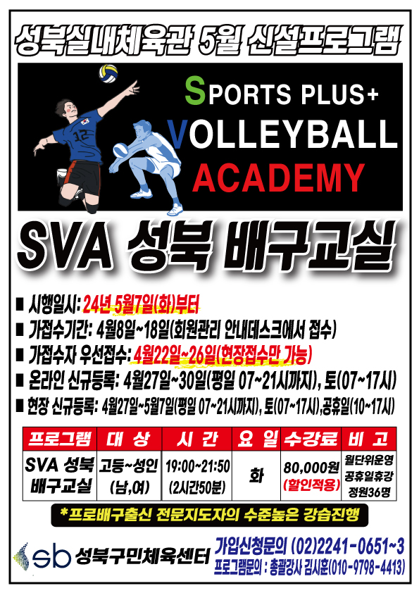 성북실내체육관 5월 신설프로그램
SPORTS PLUS+ VOLLEYBALL ACADEMY
SVA 성북 배구교실 
■ 시행일시:24년 5월7일(화)부터
■ 가접수기간:4월8일~18일(회원관리 안내데스크에서 졉수)
■ 가졉수 우선졉수:4월22일~26일(힌장접수만 가능） 
■ 온라인 신규듬록： 4월27일~3O일(평일 07~21시),토(07~17시)
■ 현장신규등록： 4월27일-5뭘7일(평일07~21시까지), 토(07~17시), 공휴일(10-17시)
프로그램 | 대상 | 시간 | 요일 | 수강료 | 비고
SVA 성북 배구교실 | 고등~성인 | 19:00~21:50(2시간 50분) | 화 | 80,000원(할인적용) | 월단위운영, 공휴일휴강, 정원36명
*프로배구출신 전문지도자의 수준높은 강습진행
Sb성북구민체육센터 
가입신청문의 (02)2241-0651~3 
프로그램문의 : 총괄강사 김시후(010-9798-4413)