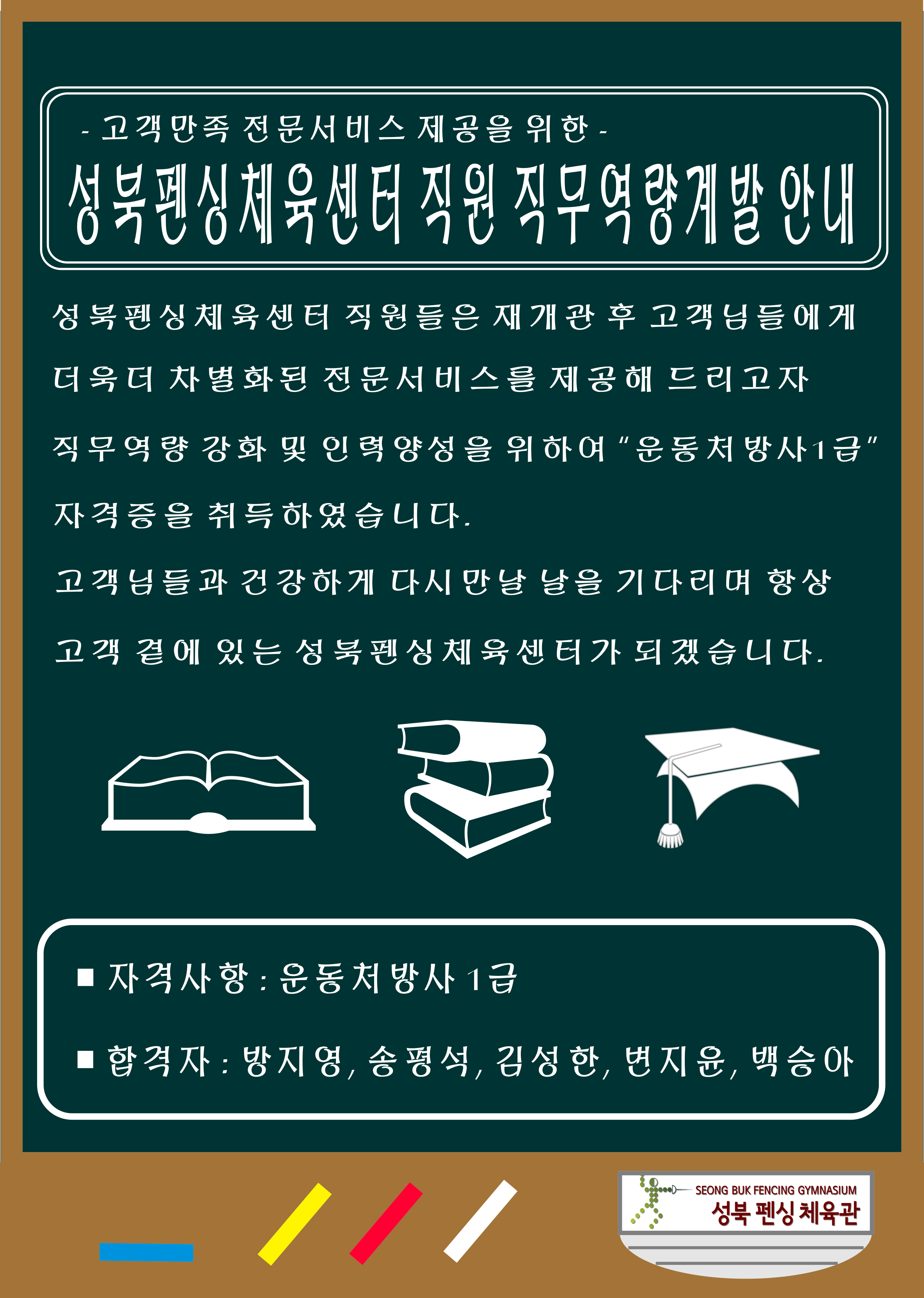 -고객만족 전문서비스 제공을 위한-
성북펜싱체육센터 직원 직무역량계발안내
성북펜상체육센터 직원들은 재개관 후 고객님들에게 더욱더 차별화된 전문서비스를 제공해 드리고자
직무역량 강화 및 인력양성을 위하여 '운동처방사1급' 자격증을 취득하였습니다. 고객님들과 건강하게 다시만날 날을 기다리며 항상 고객 곁에 있는 성북펜싱체육센터가 되겠습니다. 자격사항: 운동처방사 1급 합격자: 방지영, 송평석, 김성한, 변지윤, 백승아 성북 펜싱 체육관