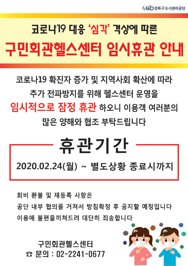 코로나19대응'심각'격상에 따른 구민회관헬스센터 임시휴관 안내
코로나19 확진자증가 및 지역사회 확산에 따라 추가 전파방지를 위해 헬스센터 운영을 임시적으로 잠정 휴관 하오니 이용객 여러분의 많은 양해와 협조 부탁드립니다
휴관기간 2020.02.24(월) ~ 별도상황 종료시까지
회비 환불 및 재등록 사항은 공단 내부 협의를 거쳐서 방침확정 후 공지할 예정입니다 이용에 불편을 끼쳐드려 대단히 죄송합니다
구민회관헬스센터
문의:02-2241-0677