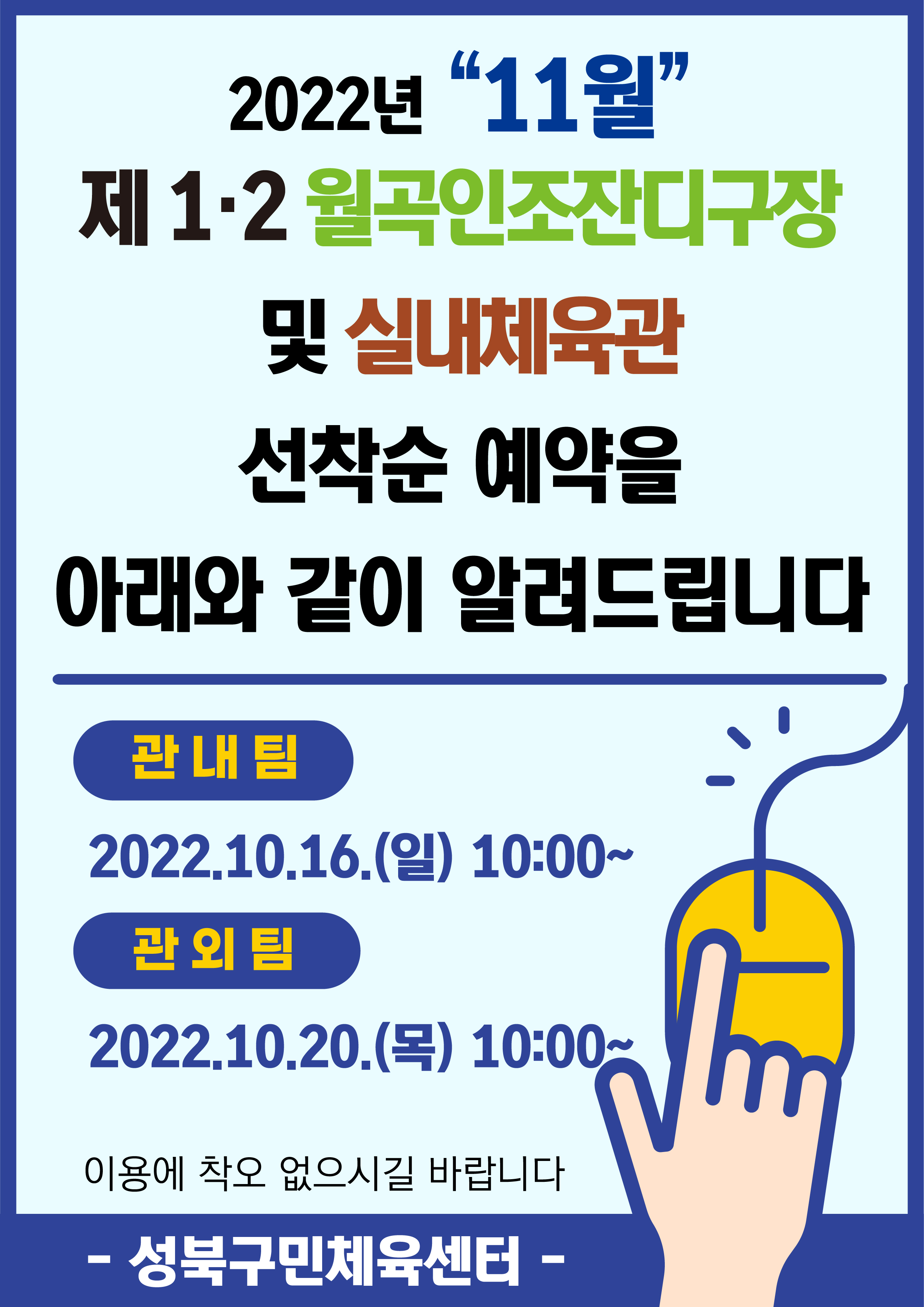 2022년 “11월”
제 1.2 월곡인조잔디구장 및 실내체육관
선착순 예약을 아래와 같이 알려드립니다

관내팀:2022.10.16.(엘) 10:00~
관외팀:2022.10.20.(목) 10:00~
이용에 착오 없으시길 바랍니다

-성북구민체육센터-
