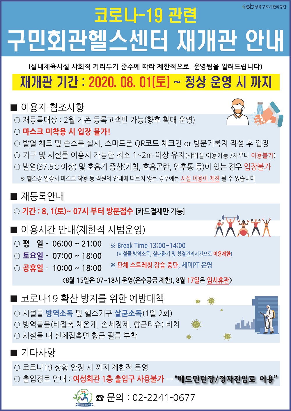 코로나-19관련 구민회관헬스센터 재개관 안내
(실내체육시설 사회적 거리두기 준수에 따라 제한적으로 운영됨을 알려드립니다)
재개관 기간:2020.08.01(토)~ 정상운영시까지
이용자협조사항
재등록대상:2월 기존 등록고객만가능(향후 확대운영)
마스크미착용시입장불가!
발열체크및손소독실시,스마트폰QR코드 체크인 OR 방문기록지 작성후 입장
기구 및 시설물 이용시 가능한 최소 1~2M 이상 유지(샤워실 이용가능 /사우나 이용불가)
발열(37.5도 이상) 및 호흡기증사(기침,호흡곤란,인후통 등) 이 있는경우 입장불가
헬스장 입장시 마스크 착용 등 직원의 안내에 따르지 않는 경우에는 시설 이용이 제한 될 수 있습니다
재등록안내
기간:8.1(토)~07시부터 방문접수 [카드결재만가능]
이용시간안내(제한적 시범운영)
평일-06:00~21:00 토요일-07:00~18:00 공휴일-10:00~18:00 Break Time 13:00~14:00(시설물 방역소독,실내환기 및 청결관리시간으로 이용제한) 단체스트레칭강습중단,세미PT운영
<8월15일은 07~18시운영(온수공급제한),8월17일은 임시휴관>
코로나19 확산방지를위한예방대책
시설물 방역소독 및 헬스기구 살균소독(1일2회)
방역물품(비접촉체온계,손세정제,향균티슈)비치
시설물내신체접촉면향균필름부착
기타사항
코로나19상황안정시까지 제한적운영
출입경로안내:여성회관1층출입구사용불가->'배드민턴장 정자진입로이용' 문의:02-2241-0677