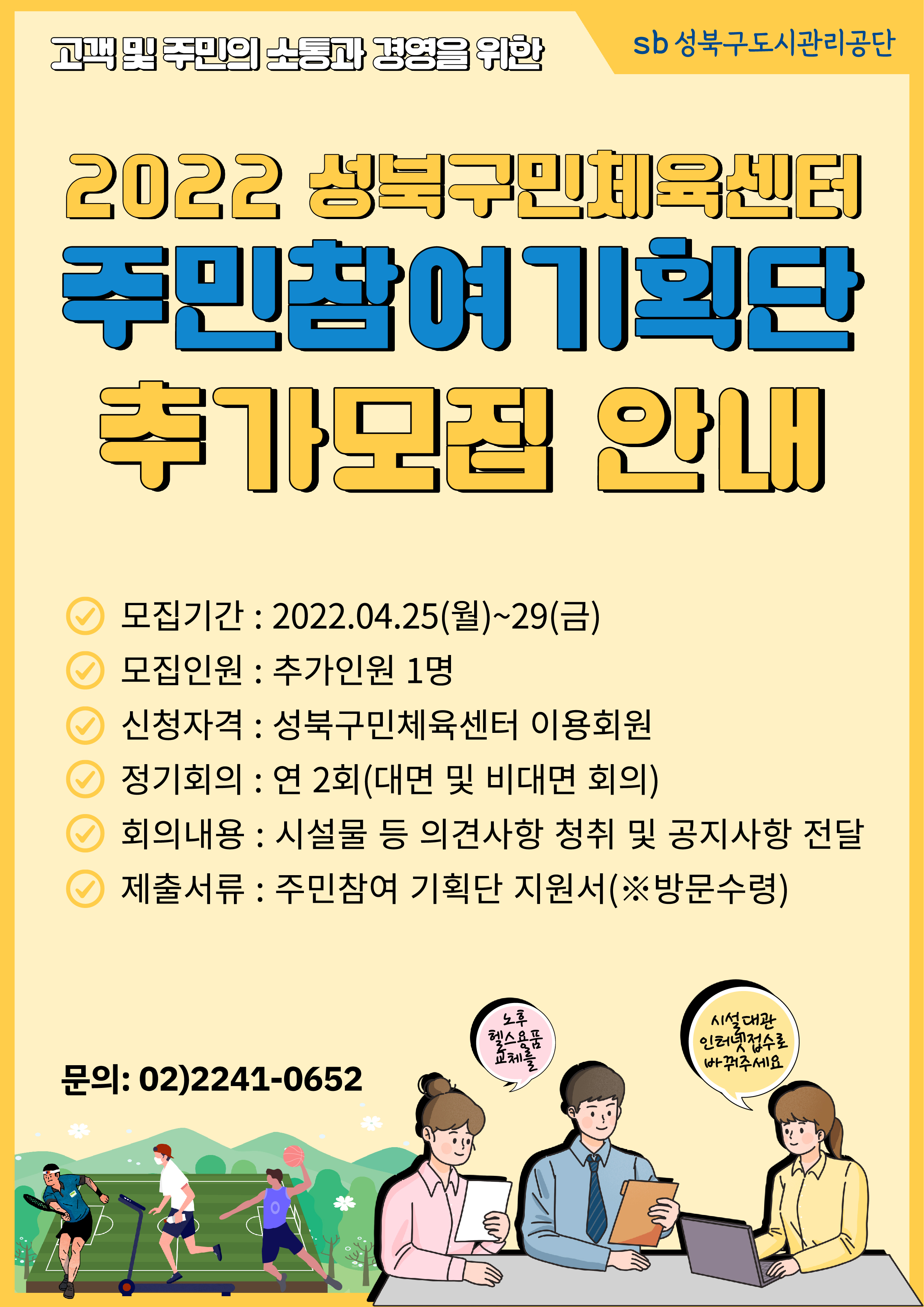 고객및 주민의 노동과 경영을 위한 sb성북구도시관리공단
2022 성북구국민체육센터 주민참여 기획단 추가모집 안내

모집기간 : 2022.04.25(월)~29(금)
모집인원 : 추가인원 1명
신청자격 : 성북구민체육센터 이용회원
정기회의 : 연2회(대면 및 비대면 회의)
회의내용 : 시설물 등 의견사항 청취 및 공지사항 전달
제출서류 : 주민참여 기획단 지원서(※방문수령)

문의: 02)2241-0652