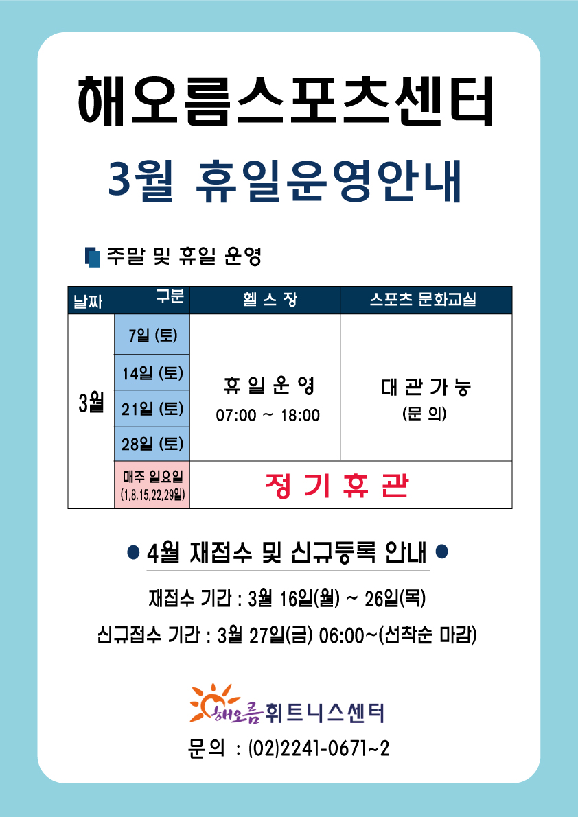 2020년 3월 휴일운영 및 재접수기간안내
해오름스포츠센터
3월 휴일운영안내
주말 및 유일 운영
날짜    구분             헬스장             스포츠 문화교실
3월    7일 (토)
       14일 (토)         휴일운영              대관 가능
       21일 (토)      07:00 ~ 18:00             (문의)
       28일 (토)
     매주 일요일             정기 휴관
   (1,8,15,22,29일)
● 4월 재접수 및 신규등록 안내 ●
재접수 기간 : 3월 16일(월) ~ 26일(목)
신규접수 기간 : 3월 27일(금) 06:00 ~ (선착순 마감)