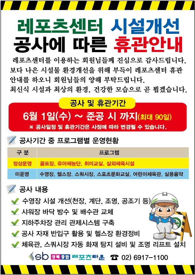 레포츠센터 시설개선 공사에 따른 휴관안내
레포츠센터를 이용하는 회원님들께 진심으로 감사드립니다. 보다 나은 시설물 환경개선을 위해 부득이 레포츠센터 휴관 안내를 하오니 회원님들의 양해 부탁드립니다.
최신식 시설과 최상의 환경, 건강한 모습으로 곧 뵙겠습니다.

공사 및 휴관기간
6월 1일(수) ~ 준공 시 까지(최대 90일)
※ 공사일정 및 휴관기간은 사정에 따라 변경될 수 있습니다.

공사기간 중 프로그램별 운영현황
정상운영 : 골프장, 유아체능단, 취미교실, 실외체육시설
미운영 : 수영장, 헬스장, 스쿼시장, 스포츠문화교실, 어린이체육관, 실용음악

공사 내용
수영장 시설 개선(천장, 계단, 조명, 공조기 등)
샤워장 바닥 방수 및 배수관 교체
지하주차장 관리 관제시스템 구축
공사 자재 반입구 활용 및 헬스장 환경정비
체육관, 스쿼시장 자동 화재 탐지 설비 및 조명 리프트 설치

성북종합레포츠타운 02) 6917-1100

