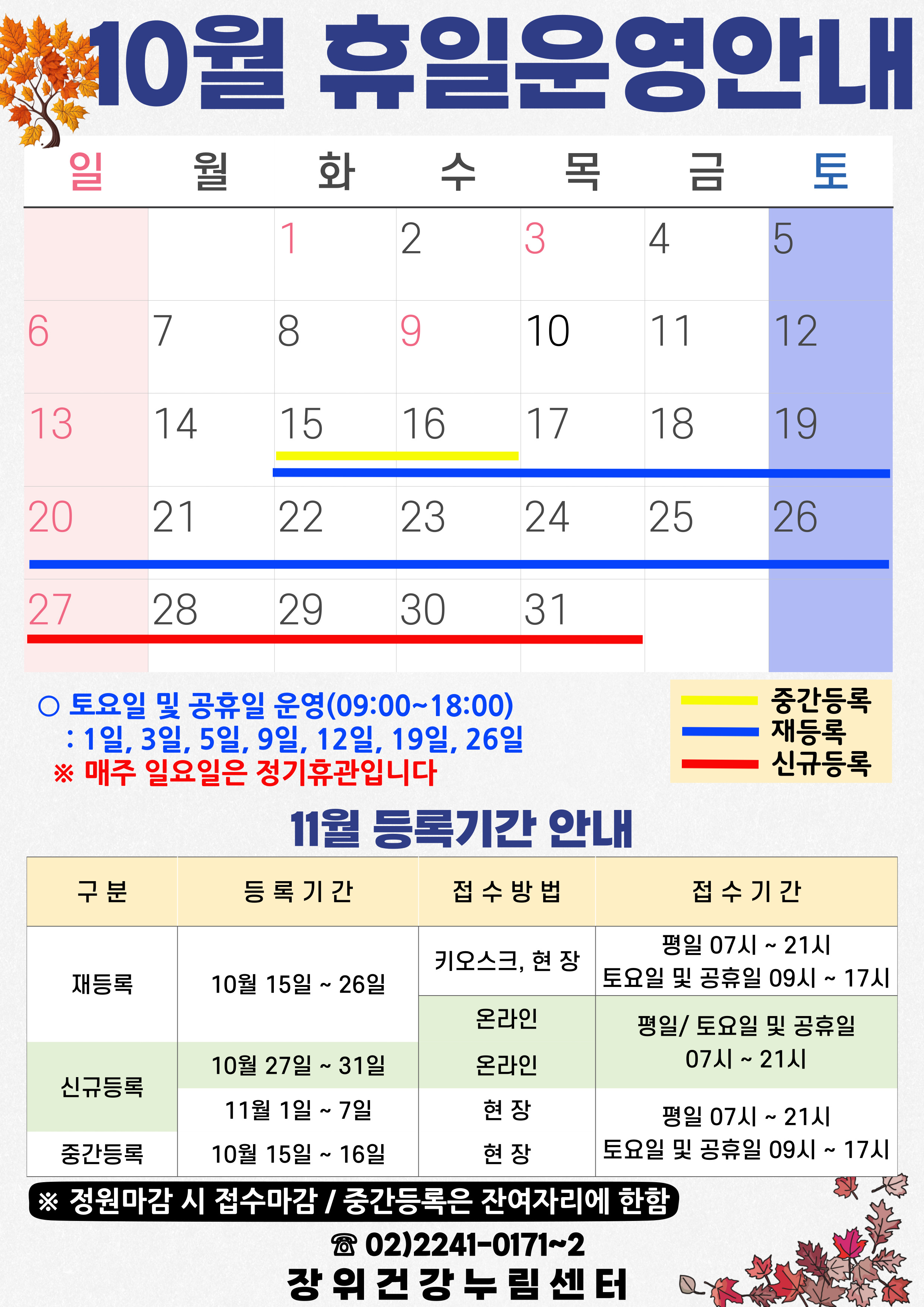10월 휴일운영안내
공휴일 : 1일(화), 3일(목), 9일(수) / 중간등록 : 15(화)~16일(수) / 재등록 : 15(화)~26일(토) / 신규등록 : 27(일)~31일(목)
토요일 및 공휴일 운영(09:00~18:00): 1일, 3일, 5일, 9일, 12일, 19일, 26일
*매주 일요일은 정기휴관입니다.
11월 등록기간 안내
구분 | 등록기간 | 접수방법 | 접수시간
·재등록 | 10월 15일 ~ 26일 | 키오스크, 현장 | 07시~21시/토요일·공휴일 09시~17시
·재등록 | 10월 15일 ~ 26일 | 온라인 | 평일·토요일·공휴일 07시~21시
·신규등록 | 10월 27일 ~ 31일 | 온라인 | 평일·토요일·공휴일 07시~21시
·신규등록 | 11월1일 ~ 7일 | 현장 | 평일 07시~21시/토요일·공휴일 09시~17시
·중간등록 | 10월15일 ~ 16일 | 현장 | 평일 07시~21시/토요일·공휴일 09시~17시
※정원 마감시 접수마감
※중간등록은 잔여자리에 한함
02-2241-0171~2
장위건강누림센터