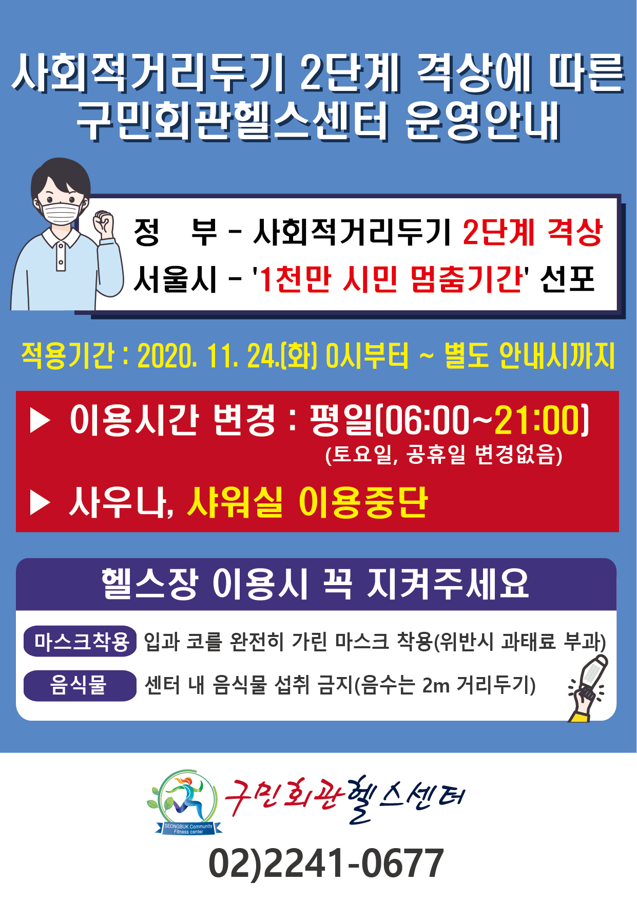 사회적거리두기 2단계 격상에 따른 구민회관헬스센터 운영안내
정부-사회적거리두기 2단계 격상
서울시-'1천만시민멈춤기간'선포
적용기간:2020.11.24.(화) 0시부터~별도 안내시까지
이용시간변경:평일(06:00~21:00) (토요일,공휴일은 변경없음) 사우나,샤워실 이용중단
헬스장이용시꼭지켜주세요
마스크착용 - 입과 코를 완전히 가린 마스크착용(위반시 과태료 부과)
음식물 - 센터 내 음식물 섭취 금지(음수는 2M 거리두기)
구민회관헬스센터 02)2241-0677
