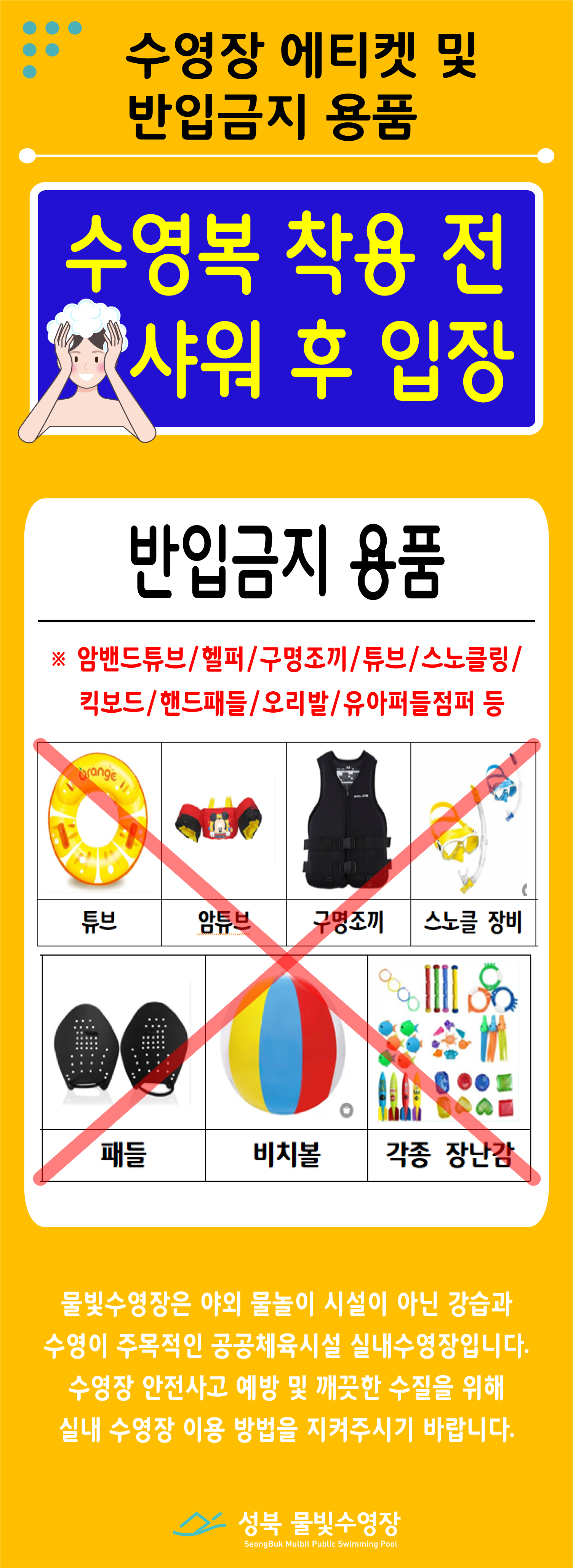 수영장 에티켓 및 실내수영장 복장 
  수영복 착용 전 샤워 후 입장 
반입금지 용품
암밴드튜브/헬퍼/구명조끼/튜브/스노클링/킥보드/핸드패들/오리발/유아퍼들점퍼 등 
-튜브, 암튜브, 구명조끼, 스노클 장비, 패들, 비치볼, 각종 장난감

물빛 수영장은 야외 물놀이 시설이 아닌 강습과 수영이 주목적인 공공체육시설 실내수영장입니다.
수영장 안전사고 예방 및 깨끗한 수질을 위해 실내 수영장 이용 방법을 지켜주시기 바랍니다. 
성북 물빛 수영장 
