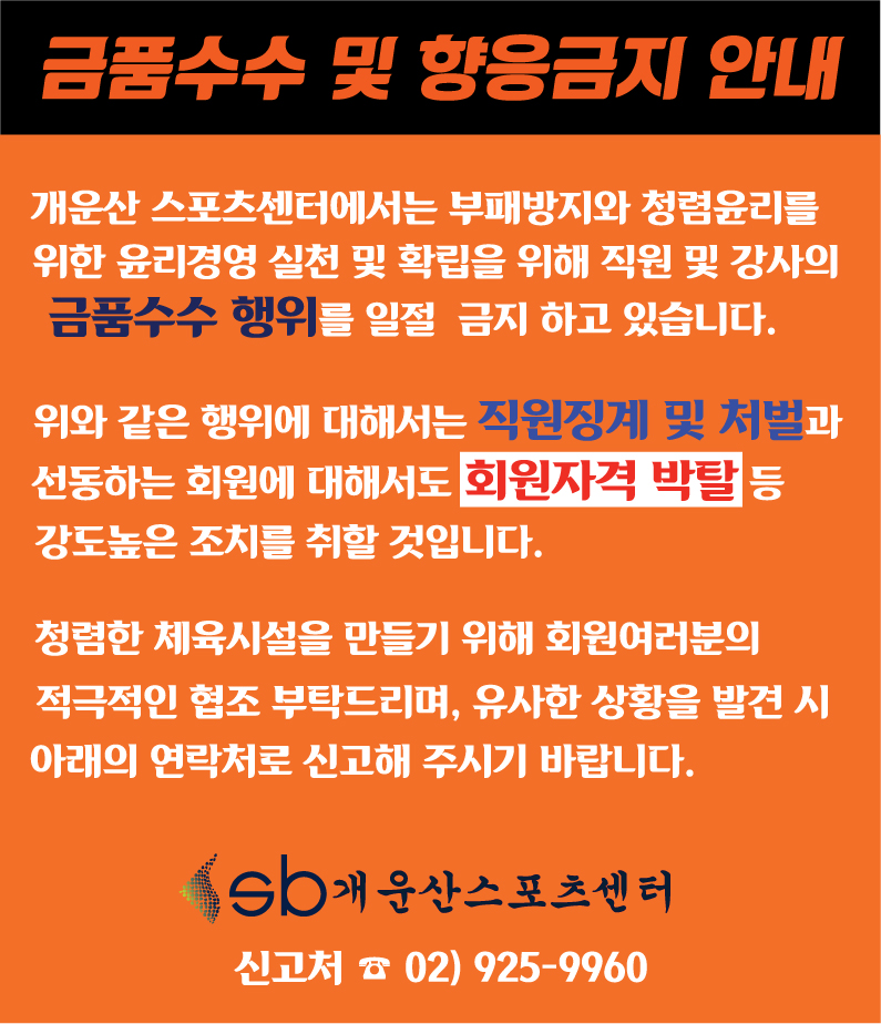 금품수수 및 향응금지 안내
개운산스포츠센터에서는 부패방지와 청렴윤리를 위한 윤리경영 실천 및 확립을 위해 직원 및 강사의 금품수수 행위를 일절 금지하고 있습니다.
위와 같은 행위에 대해서는 직원징계 및 처벌과 선동하는 회원에 대해서도 회원자격 박탈 등 강도높은 조치를 취할 것입니다.
청렴한 체육시설을 만들기 위해 회원여러분의
적극적인 협조 부탁드리며, 유사한 상황을 발견 시
아래의 연락처로 신고해 주시기 바랍니다.
sb개운산스포츠센터
신고처 02) 925-9960