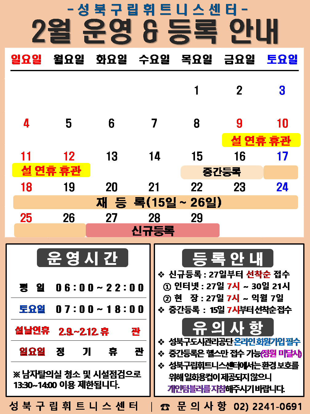 성북구립휘트니스센터
  2월 운영 & 등록 안내
  일요일 | 월요일 | 화요일 | 수요일 | 목요일 | 금요일 | 토요일
  - | - | - | - | 1 | 2 | 3
  4 | 5 | 6 | 7 | 8 | 9 설 연휴 휴관 | 10 설 연휴 휴관
  11 설 연휴 휴관 | 12 설 연휴 휴관 | 13 | 14 | 15 (재등록:15일~26일), (중간등록 15일~16일) | 16 (재등록:15일~26일), (중간등록 15일~16일) | 17 (재등록:15일~26일)
  18 (재등록:15일~26일) | 19 (재등록:15일~26일) | 20 (재등록:15일~26일) | 21 (재등록:15일~26일) | 22 (재등록:15일~26일) | 23  (재등록:15일~26일) | 24 (재등록:15일~26일)
  25 (재등록:15일~26일) | 26 (재등록:15일~26일) | 27 (신규등록) | 28 (신규등록) | 29 (신규등록) | - | -
  
  ■ 운영시간
  ○ 평일 06:00 ~ 22:00
  ○ 토요일 07:00 ~ 18:00
  ○ 설날연휴  2.9~2.12 휴 관
  ○ 일요일 정기휴관
  ※남자탈의실 청소 및 시설점검으로 13:30~14:00 이용 제한됩니다.


  ■ 등록안내
  - 신규등록 : 27일부터 선착순 접수
  1) 인터넷 : 27일 7시 ~ 30일 21시
  2) 현장 : 27일 7시 ~ 익월 7일
  - 중간등록 : 15일 7시부터 선착순 접수

  ■ 유의사항
  ○ 성북구도시관리공단 온라인 회원가입 필수
  ○ 중간등록은 헬스만 접수가능(정원 미달시)
  ○ 성북구립휘트니스센터는 환경보호를 위해 일회용 컵이 제공되지 않으니 개인텀블러를 지참해 주시기 바랍니다.

  성북구립휘트니스센터 | 문의사항 02)2241-0691
